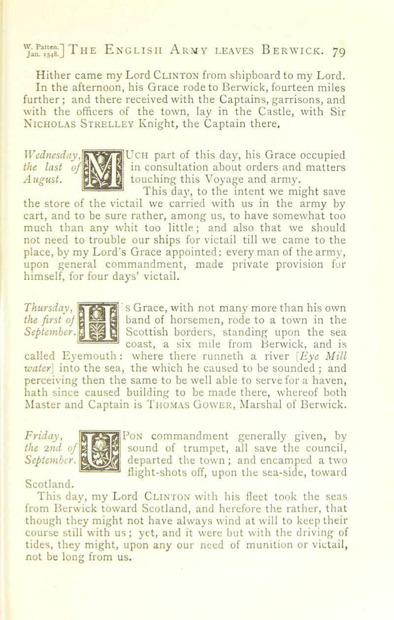 Hither came my Lord Clinton from shipboard to my Lord. In the afternoon, his Grace rode to Berwick, fourteen miles further; and there received with the Captains, garrisons, and with the officers of the town, lay in the Castle, with Sir Nicholas Strelley Knight, the Captain there. Wednesday part of this day, his Grace occupied the last of ' 3 in consultation about orders and matters Atigust. « touching this Voyage and army. '— This day, to the intent we might save the store of the victail we carried with us in the army by cart, and to be sure rather, among us, to have somewhat too much than any whit too little; and also that we should not need to trouble our ships for victail till we came to the place, by my Lord’s Grace appointed; every man of the army, upon general commandment, made private provision for himself, for four days’ victail. Thursday, the first oj September. ^ s Grace, with not many more than his own band of horsemen, rode to a town in the Scottish borders, standing upon the sea coast, a six mile from Berwick, and is called Eyemouth : where there runneth a river [Eye Mill water] into the sea, the which he caused to be sounded ; and perceiving then the same to be well able to serve for a haven, hath since caused building to be made there, whereof both Master and Captain is Thomas Gower, Marshal of Berwick. Friday, the 2nd of September. PoN commandment generally given, by sound of trumpet, all save the council, departed the town ; and encamped a two flight-shots off, upon the sea-side, toward Scotland. This day, my Lord Clinton with his fleet took the seas from Berwick toward Scotland, and herefore the rather, that though they might not have always wind at will to keep their course still with us; yet, and it were but with the driving of tides, they might, upon any our need of munition or victail, not be long from us.