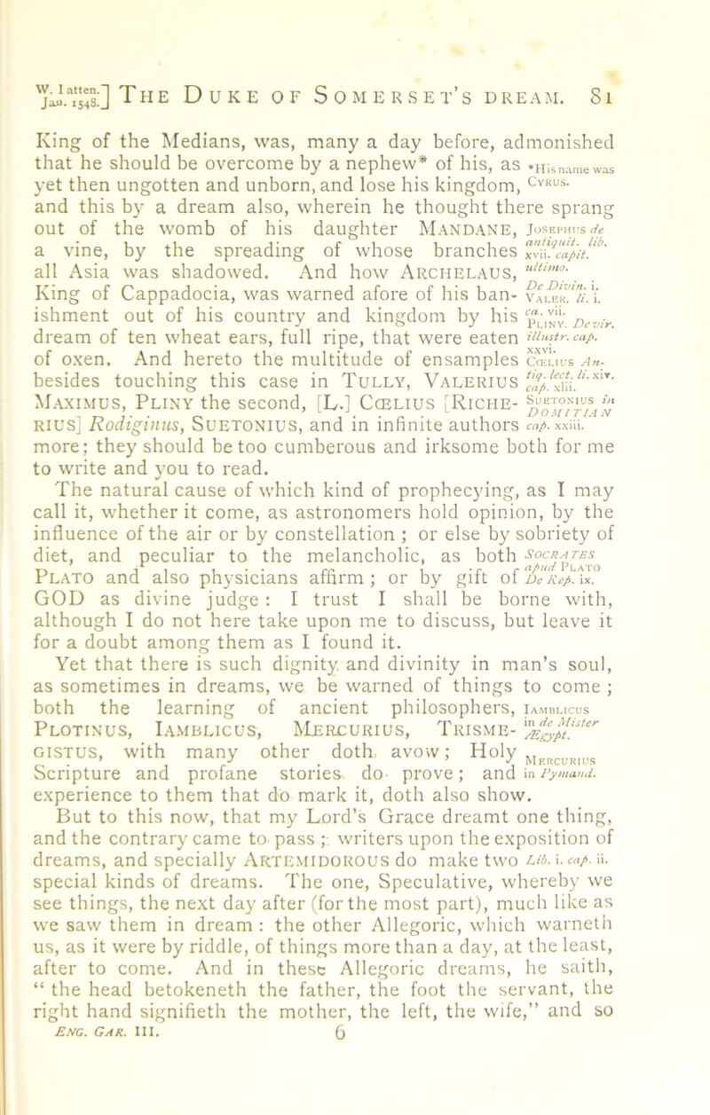 King of the Medians, was, many a day before, admonished that he should be overcome by a nephew* of his, as •Hisn.-imewas yet then ungotten and unborn, and lose his kingdom, cykus. and this by a dream also, wherein he thought there sprang out of the womb of his daughter MANDANE, Josephus* a vine, by the spreading of whose branches all Asia was shadowed. And how Archelaus, King of Cappadocia, was warned afore of his ban- ishment out of his country and kingdom by his dream of ten wheat ears, full ripe, that were eaten ninstr. caj-. of oxen. And hereto the multitude of ensamples cceuus An- besides touching this case in Tully, Valerius Maximus, Pliny the second, [L.] Ccelius [Riche- Rius[ Rodiginns, Suetonius, and in infinite authors aiA xxiii.' more; they should be too cumberous and irksome both for me to write and you to read. The natural cause of which kind of prophecying, as I may call it, whether it come, as astronomers hold opinion, by the influence of the air or by constellation ; or else by sobriety of diet, and peculiar to the melancholic, as both Plato and also physicians affirm ; or by gift of ix. GOD as divine judge : I trust I shall be borne with, although I do not here take upon me to discuss, but leave it for a doubt among them as I found it. Yet that there is such dignity, and divinity in man’s soul, as sometimes in dreams, we be warned of things to come ; both the learning of ancient philosophers, iamblicus Plotinus, Iamblicus, Mercurius, Trisme- GISTUS, with many other doth, avow; Holy Scripture and profane stones dO' prove; andiny>««w. experience to them that do mark it, doth also show. But to this now, that my Lord’s Grace dreamt one thing, and the contrary came to pass ;• writers upon the exposition of dreams, and specially Artemidorous do make two i. cap. ii. special kinds of dreams. The one. Speculative, whereby we see things, the next day after (for the most part), much like as we saw them in dream : the other Allegoric, which warneth us, as it were by riddle, of things more than a day, at the least, after to come. And in these Allegoric dreams, he saith, “ the head betokeneth the father, the foot the servant, the right hand signifieth the mother, the left, the wife,” and so Eng. Gar. III. 5