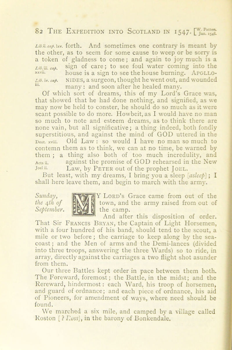 iri.ii.crt/.ixv. forth. And sometimes one contrary is meant by the other, as to seem for some cause to weep or be sorr}' is a token of gladness to come; and again to joy much is a Lib.m.cap. sign of cai'c; to see foul water coming into the house is a sign to see the house burning. Apollo- ub. iv. cap. NiDES, a surgeon, thought he went out, and wounded *“■ many : and soon after he healed many. Of which sort of dreams, this of my Lord’s Grace was, that showed that he had done nothing, and signified, as we may now be held to conster, he should do so much as it were scant possible to do more. Howbeit, as I would have no man so much to note and esteem dreams, as to think there are none vain, but all significative; a thing indeed, both fondly superstitious, and against the mind of GOD uttered in the Deut. xviii. Old Law I SO would I have no man so much to contemn them as to think, we can at no time, be warned by them ; a thing also both of too much incredulity, and Actsii. against the promise of GOD rehearsed in the New joeiii. Law, by Peter out of the prophet Joel. But least, with my dreams, I bring you a sleep 'asleep']; I shall here leave them, and begin to march with the army. Y Lord’s Grace came from out of the town, and the army raised from out of the camp. And after this disposition of order. That Sir Francis Bryan, the Captain of Light Horsemen, with a four hundred of his band, should tend to the scout, a mile or two before ; the carriage to keep along by the sea- coast ; and the Men of arms and the Demi-lances (divided into three troops, answering the three Wards) so to ride, in array, directly against the carriages a two flight shot asunder from them. Our three Battles kept order in pace between them both. The Foreward, foremost; the Battle, in the midst; and the Rereward, hindermost; each Ward, his troop of horsemen, and guard of ordnance; and each piece of ordnance, his aid of Pioneers, for amendment of wa} s, where need should be found. We marched a six mile, and camped by a village called Roston [PiMi’sJ, in the barony of Bonkendale. Sunday, the c[th of September.