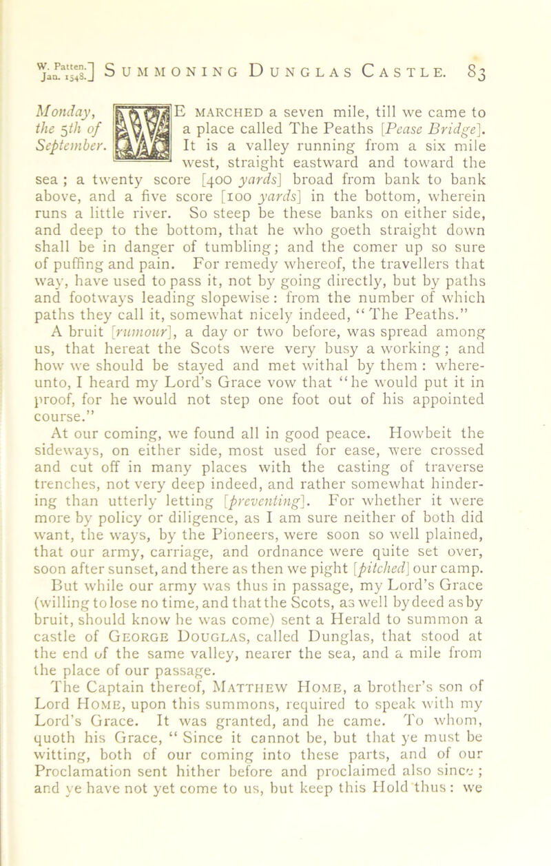 Monday, the ^th of September. E MARCHED a seven mile, till we came to a place called The Peaths [Pease Bridge]. It is a valley running from a six mile west, straight eastward and toward the sea ; a twenty score [400 yards] broad from bank to bank above, and a five score [100 yards] in the bottom, wherein runs a little river. So steep be these banks on either side, and deep to the bottom, that he who goeth straight down shall be in danger of tumbling; and the comer up so sure of puffing and pain. For remedy whereof, the travellers that way, have used to pass it, not by going directly, but by paths and footways leading slopewise: from the number of which paths they call it, somewhat nicely indeed, “The Peaths.” A bruit [riunour], a day or two before, was spread among us, that hereat the Scots were very busy a working; and how we should be stayed and met withal by them : where- unto, I heard my Lord’s Grace vow that “he would put it in proof, for he would not step one foot out of his appointed course.” At our coming, we found all in good peace. Howbeit the sideways, on either side, most used for ease, were crossed and cut off in many places with the casting of traverse trenches, not very deep indeed, and rather somewhat hinder- ing than utterly letting [preventing]. For whether it were more by policy or diligence, as I am sure neither of both did want, the ways, by the Pioneers, were soon so w'ell plained, that our army, carriage, and ordnance were quite set over, soon after sunset, and there as then we pight [pitched] our camp. But while our army was thus in passage, my Lord’s Grace (willing to lose no time, and thatthe Scots, as well bydeedasby bruit, should know he was come) sent a Herald to summon a castle of George Douglas, called Dunglas, that stood at the end of the same valley, nearer the sea, and a mile from the place of our passage. The Captain thereof, Matthew Home, a brother’s son of Lord Home, upon this summons, required to speak with my Lord’s Grace. It was granted, and he came. To whom, quoth his Grace, “ Since it cannot be, but that ye must be witting, both of our coming into these parts, and of our Proclamation sent hither before and proclaimed also since ; and ye have not yet come to us, but keep this Hold thus : we