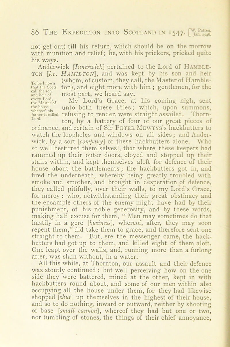 not get out) till his return, which should be on the morrow with munition and relief; he, with his prickers, pricked quite his ways. Anderwick [Innerwick] pertained to the Lord of Hamele- TON [i.e. Hamilton], and was kept by his son and heir To be known (whom, of custom, they call, the Master of Hamble- that the Scots ton), and eight more with him ; gentlemen, for the and heir of most part, wc heard say. thlM^to’of My Lord’s Grace, at his coming nigh, sent whereofTis '^rito both thosc Piles; which, upon summons, father is called rcfusing to render, wcrc straight assailed. Thorn- ton, by a battery of four of our great pieces of ordnance, and certain of Sir Peter Mewtys’s hackbutters to watch the loopholes and windows on all sides; and Ander- wick, by a sort [company] of these hackbutters alone. Who so well bestirred them [selves], that where these keepers had rammed up their outer doors, clo}'ed and stopped up their stairs within, and kept themselves aloft for defence of their house about the battlements; the hackbutters got in, and fired the underneath, whereby being greatly troubled with smoke and smother, and brought in desperation of defence, they called pitifully, over their walls, to my Lord’s Grace, for mercy : who, notwithstanding their great obstinacy and the ensample others of the enemy might have had by their punishment, of his noble generosity, and by these words, making half excuse for them, “ Men may sometimes do that hastily in a gere [iifsij/ess], whereof, after, they may soon repent them,” did take them to grace, and therefore sent one straight to them. But, ere the messenger came, the hack- butters had got up to them, and killed eight of them aloft. One leapt over the walls, and, running more than a furlong after, was slain without, in a water. All this while, at Thornton, our assault and their defence was stoutly continued : but well perceiving how on the one side the}' were battered, mined at the other, kept in with hackbutters round about, and some of our men within also occupying all the house under them, for they had likewise shopped up themselves in the highest of their house, and so to do nothing, inward or outward, neither by shooting of base [small cannon], whereof they had but one or two, nor tumbling of stones, the things of their chief annoyance,