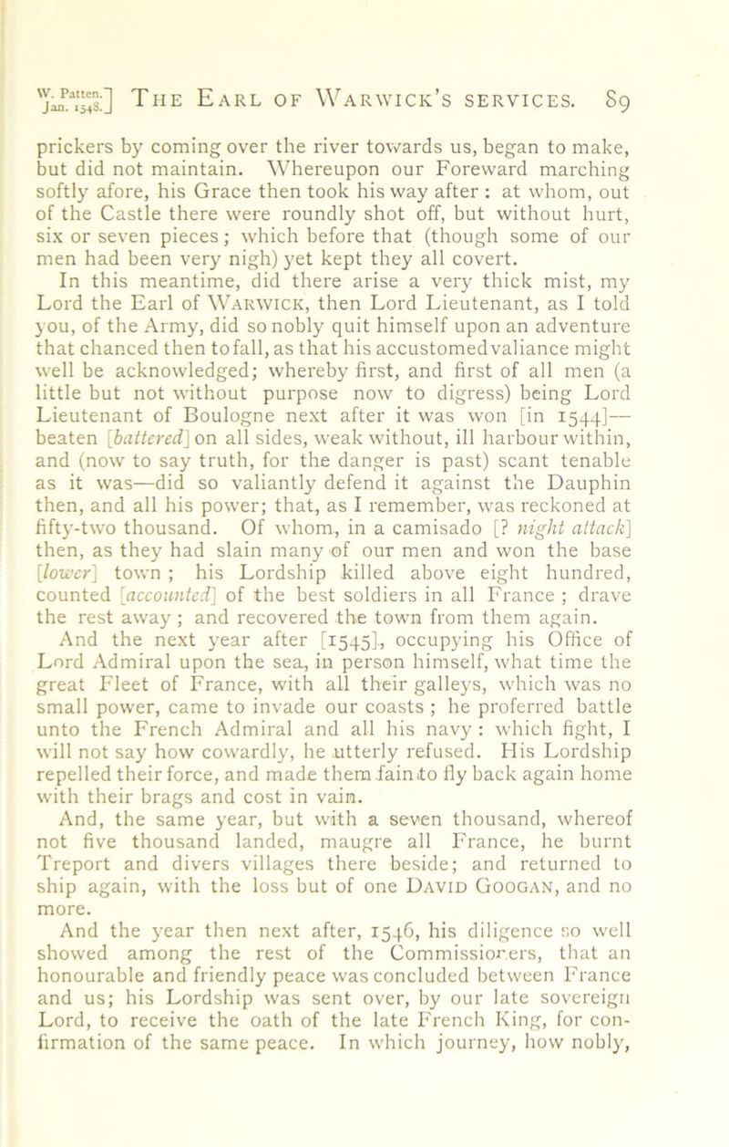 prickers by coming over the river towards us, began to make, but did not maintain. Whereupon our Foreward marching softly afore, his Grace then took his way after : at whom, out of the Castle there were roundly shot off, but without hurt, six or seven pieces; which before that (though some of our men had been very nigh) yet kept they all covert. In this meantime, did there arise a very thick mist, my Lord the Earl of Warwick, then Lord Lieutenant, as I told you, of the Army, did so nobly quit himself upon an adventure that chanced then tofall, as that his accustomedvaliance might well be acknowledged; whereby first, and first of all men (a little but not without purpose now to digress) being Lord Lieutenant of Boulogne next after it was won [in 1544]— beaten [battered]on all sides, weak without, ill harbour within, and (now to say truth, for the danger is past) scant tenable as it was—did so valiantly defend it against the Dauphin then, and all his power; that, as I remember, was reckoned at fifty-two thousand. Of whom, in a camisado [? night attack] then, as they had slain many of our men and won the base [lower] town ; his Lordship killed above eight hundred, counted [accounted] of the best soldiers in all France ; drave the rest away ; and recovered the town from them again. And the next year after [1545], occupying his Office of Lord Admiral upon the sea, in person himself, what time the great Fleet of France, with all their galleys, which was no small power, came to invade our coasts ; he preferred battle unto the French Admiral and all his navy : which fight, I will not say how cowardly, he utterly refused. His Lordship repelled their force, and made them fain to fly back again home with their brags and cost in vain. And, the same year, but with a seven thousand, whereof not five thousand landed, maugre all France, he burnt Treport and divers villages there beside; and returned to ship again, with the loss but of one David Googan, and no more. And the year then next after, 1546, his diligence so well showed among the rest of the Commissior.ers, that an honourable and friendly peace was concluded between France and us; his Lordship was sent over, by our late sovereign Lord, to receive the oath of the late French King, for con- firmation of the same peace. In which journey, how nobly,