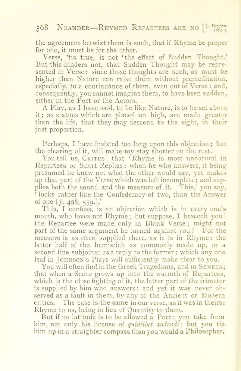 the agreement betwixt them is such, that if Rhyme be proper for one, it must be for the other. Verse, ’tis true, is not ‘the effect of Sudden Thought.’ But this hinders not, that Sudden Thought may be repre- sented in Verse : since those thoughts are such, as must be higher than Nature can raise them without premeditation, especially, to a continuance of them, even out of Verse : and, consequently, you cannot imagine them, to have been sudden, either in the Poet or the Actors. A Play, as I have said, to be like Nature, is to be set above it; as statues which are placed on high, are made greater than the life, that they may descend to the sight, in their just proportion. Perhaps, I have insisted too long upon this objection; but the clearing of it, will make my stay shorter on the rest. You tell us, Crites ! that ‘ Rhyme is most unnatural in Repartees or Short Replies : when he who answers, it being presumed he knew not what the other would say, yet makes up that part of the Verse which was left incomplete; and sup- plies both the sound and the measure of it. This,’ you say, ‘ looks rather like the Confederacy of two, than the Answer of one [j!>. 498, 559.].’ This, I confess, is an objection which is in ever}' one’s mouth, who loves not Rhyme; but suppose, I beseech you ! the Repartee were made only in Blank Verse ; might not part of the same argument be turned against you ? For the measure is as often supplied there, as it is in Rhyme: the latter half of the hemistich as commonly made up, or a second line subjoined as a reply to the former ; which any one leaf in Johnson’s Plays will sufficiently make clear to you. You will often find in the Greek Tragedians, and in Seneca; that when a Scene grows up into the warmth of Repartees, which is the close fighting of it, the latter part of the trimeter is supplied by him who answers: and yet it was never ob- served as a fault in them, by any of the Ancient or Modern critics. The case is the same in our verse, as it was in theirs: Rhyme to us, being in lieu of Quantity to them. But if no latitude is to be allowed a Poet; you take from him, not only his license of quidlibct audcndi: but you tie him up in a straighter compass than you would a Philosopher.