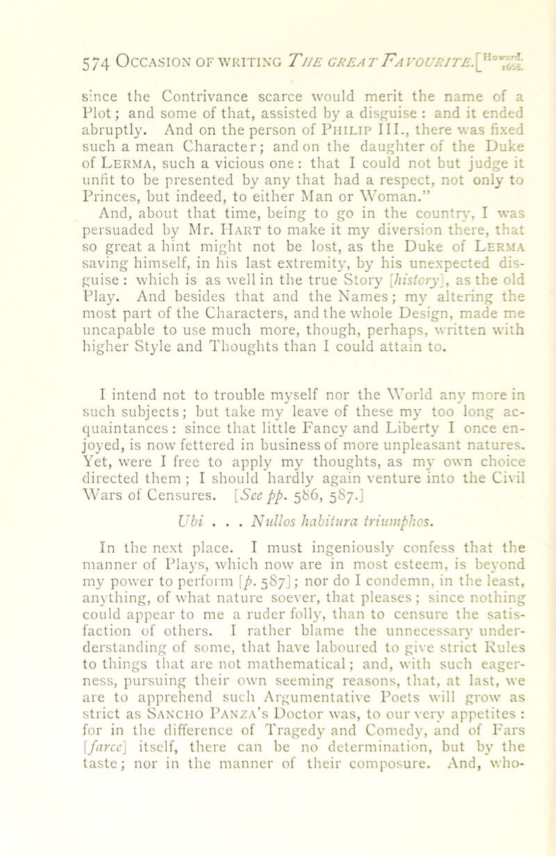 since the Contrivance scarce would merit the name of a Plot; and some of that, assisted by a disguise : and it ended abruptly. And on the person of Philip III., there was fixed such a mean Character; and on the daughter of the Duke of Lerma, such a vicious one: that I could not but judge it unfit to be presented by any that had a respect, not only to Princes, but indeed, to either Man or Woman.” And, about that time, being to go in the countrv’, I was persuaded by Mr. Hart to make it my diversion there, that so great a hint might not be lost, as the Duke of Lerma saving himself, in his last extremit}^ by his unexpected dis- guise : which is as well in the true Story [history'], as the old Play. And besides that and the Names; my altering the most part of the Characters, and the whole Design, made me uncapable to use much more, though, perhaps, written with higher Style and Thoughts than I could attain to. I intend not to trouble myself nor the World any more in such subjects; but take my leave of these my too long ac- quaintances : since that little Fancy and Libert}' I once en- joyed, is now fettered in business of more unpleasant natures. Yet, were I free to apply my thoughts, as my own choice directed them; I should hardly again venture into the Civil Wars of Censures. [See pp. 586, 587.] Ubi . . . Njdlos liahitura triumphos. In the next place. I must ingeniously confess that the manner of Plays, which now are in most esteem, is beyond my power to perform [p. 587]; nor do I condemn, in the least, anything, of what nature soever, that pleases ; since nothing could appear to me a ruder folly, than to censure the satis- faction of others. I rather blame the unnecessary under- derstanding of some, that have laboured to give strict Rules to things that are not mathematical; and, with such eager- ness, pursuing their own seeming reasons, that, at last, we are to apprehend such Argumentative Poets will grow as strict as Sancho Panza’s Doctor was, to our very appetites : for in the difference of Tragedy and Comedy, and of Pars [farce] itself, there can be no determination, but by the taste; nor in the manner of their composure. And, v. ho-