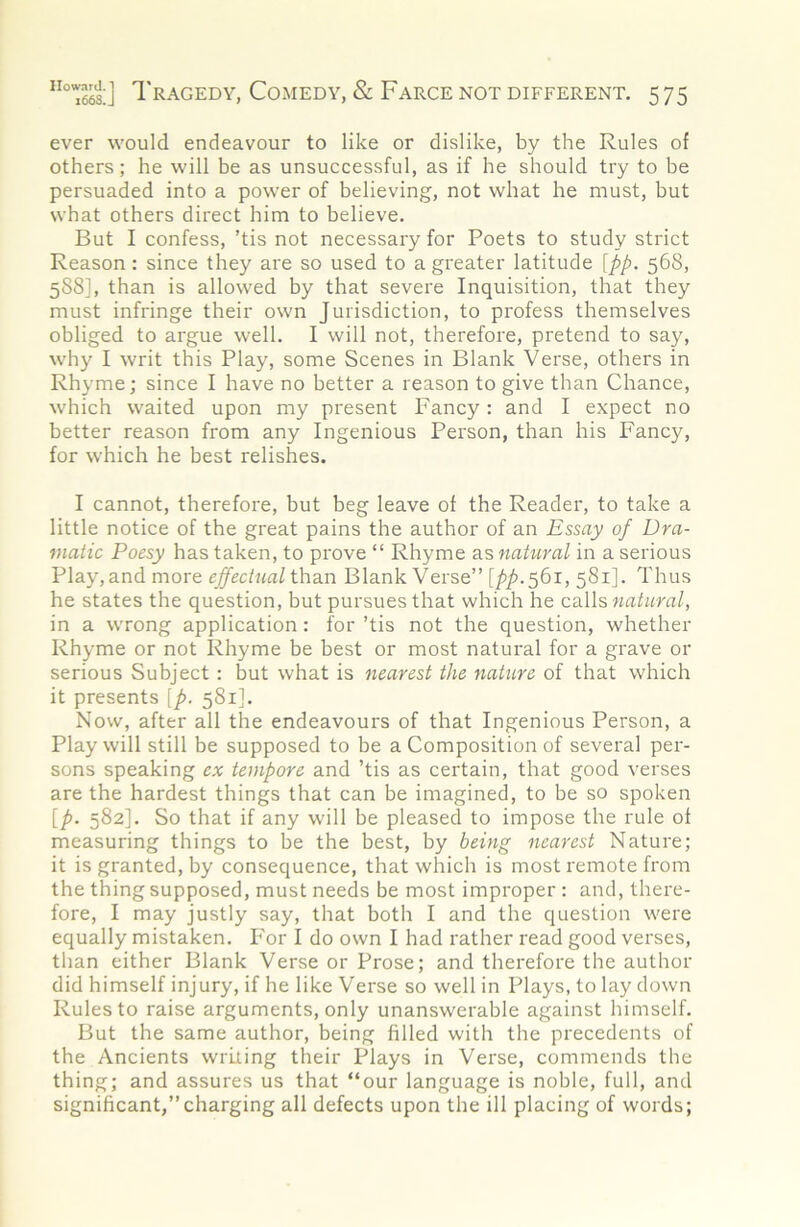 ever would endeavour to like or dislike, by the Rules of others; he will be as unsuccessful, as if he should try to be persuaded into a power of believing, not what he must, but what others direct him to believe. But I confess, ’tis not necessary for Poets to study strict Reason: since they are so used to a greater latitude [pp. 568, 5S8], than is allowed by that severe Inquisition, that they must infringe their own Jurisdiction, to profess themselves obliged to argue well. I will not, therefore, pretend to say, why I writ this Play, some Scenes in Blank Verse, others in Rhyme; since I have no better a reason to give than Chance, which waited upon my present Fancy : and I expect no better reason from any Ingenious Person, than his Fancy, for which he best relishes. I cannot, therefore, but beg leave of the Reader, to take a little notice of the great pains the author of an Essay of Dra- matic Poesy has taken, to prove “ Rhyme as natural in a serious Play,and more than Blank Verse” [/’/’•Sbi, 581]. Thus he states the question, but pursues that which he natural, in a wrong application: for ’tis not the question, whether Rhyme or not Rhyme be best or most natural for a grave or serious Subject: but what is nearest the nature of that which it presents [p. 581]. Now, after all the endeavours of that Ingenious Person, a Play will still be supposed to be a Composition of several per- sons speaking ex tempore and ’tis as certain, that good verses are the hardest things that can be imagined, to be so spoken [p. 582]. So that if any will be pleased to impose the rule of measuring things to be the best, by being nearest Nature; it is granted, by consequence, that which is most remote from the thing supposed, must needs be most improper : and, there- fore, I may justly say, that both I and the question were equally mistaken. For I do own I had rather read good verses, than either Blank Verse or Prose; and therefore the author did himself injury, if he like Verse so well in Plays, to lay down Rules to raise arguments, only unanswerable against himself. But the same author, being filled with the precedents of the Ancients writing their Plays in Verse, commends the thing; and assures us that “our language is noble, full, and significant,”charging all defects upon the ill placing of words;