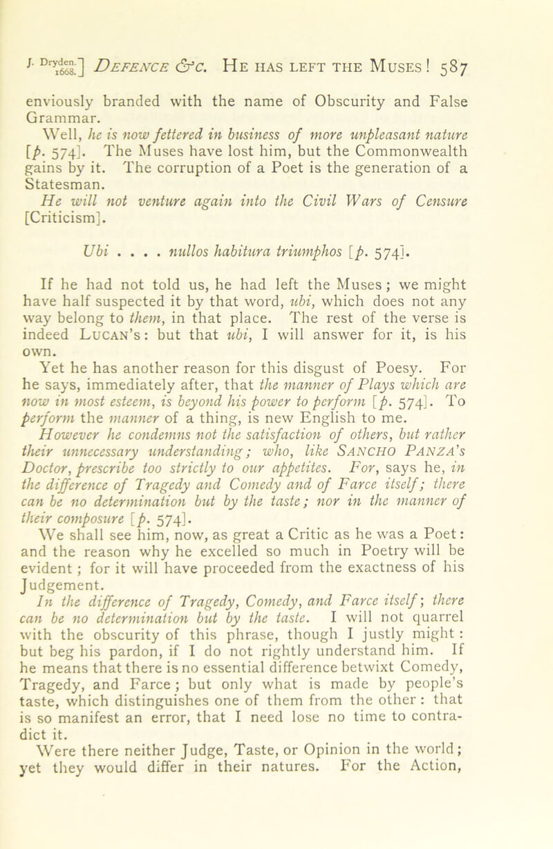 enviously branded with the name of Obscurity and False Grammar. Well, he is now fettered in business of more unpleasant nature [p. 574]. The Muses have lost him, but the Commonwealth gains by it. The corruption of a Poet is the generation of a Statesman. He will not venture again into the Civil Wars of Censure [Criticism]. Ubi .... nidlos habitura triumphos [p. 574]. If he had not told us, he had left the Muses; we might have half suspected it by that word, tibi, which does not any way belong to them, in that place. The rest of the verse is indeed Lucan’s : but that ubi, 1 will answer for it, is his own. Yet he has another reason for this disgust of Poesy. For he says, immediately after, that the manner of Plays which are now in most esteem, is beyond his power to perform [p. 574]. To perform the manner of a thing, is new English to me. However he condemns not the satisfaction of others, but rather their unnecessary understanding; who, like Sancho Panza’s Doctor, prescribe too strictly to our appetites. For, says he, in the difference of Tragedy and Comedy and of Farce itself; there can be no determination but by the taste; nor in the manner of their composure [p. 574]. We shall see him, now, as great a Critic as he was a Poet: and the reason why he excelled so much in Poetry will be evident ; for it will have proceeded from the exactness of his Judgement. In the difference of Tragedy, Comedy, and Farce itself; there can be no determination but by the taste. I will not quarrel with the obscurity of this phrase, though I justly might : but beg his pardon, if I do not rightly understand him. If he means that there is no essential difference betwixt Comedy, Tragedy, and Farce ; but only what is made by people’s taste, which distinguishes one of them from the other : that is so manifest an error, that I need lose no time to contra- dict it. Were there neither Judge, Taste, or Opinion in the world; yet they would differ in their natures. For the Action,