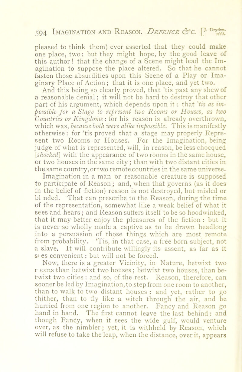 pleased to think them) ever asserted that they could make one place, two: but they might hope, by the good leave of this author! that the change of a Scene might lead the Im- agination to suppose the place altered. So that he cannot fasten those absurdities upon this Scene of a Play or Ima- ginary Place of Action; that it is one place, and yet two. And this being so clearly proved, that ’tis past any shew of a reasonable denial; it will not be hard to destroy that other part of his argument, which depends upon it: that 'Us as im- possible for a Stage to represent two Rooms or Houses, as two Countries or Kingdoms : for his reason is already overthrown, which was, because both were alike impossible. This is manifestly otherwise: for ’tis proved that a stage may properly Repre- sent two Rooms or Houses. For the Imagination, being judge of what is represented, will, in reason, be less chocqued [shocked] with the appearance of two rooms in the same house, or two houses in the same city; than with two distant cities in the same country, or two remote countries in the same universe. Imagination in a man or reasonable creature is supposed to participate of Reason; and, when that governs (as it does in the belief of fiction) reason is not destroyed, but misled or bl nded. That can prescribe to the Reason, during the time of the representation, somewhat like a weak belief of what it sees and hears ; and Reason suffers itself to be so hoodwinked, that it may better enjoy the pleasures of the fiction : but it is never so wholly made a captive as to be drawn headlong into a persuasion of those things which are most remote from probability. ’Tis, in that case, a free born subject, not a slave. It will contribute willingly its assent, as far as it S( es convenient: but will not be forced. Now, there is a greater Vicinity, in Nature, betwixt two r >oms than betwixt two houses ; betwixt two houses, than be- twixt two cities: and so, of the rest. Reason, therefore, can sooner be led by Imagination, to step from one room to another, than to walk to two distant houses : and yet, rather to go thither, than to fiy like a witch through the air, and be hurried from one region to another. Fancy and Reason go hand in hand. The first cannot leave the last behind: and though Fancy, when it sees the wide gulf, would venture over, as the nimbler; yet, it is withheld by Reason, which will refuse to take the leap, when the distance, over it, appears