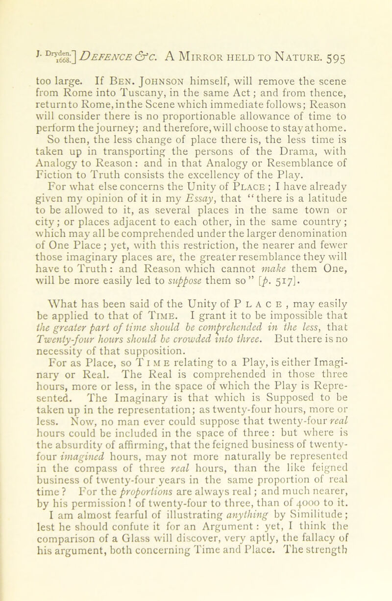 too large. If Ben. Johnson himself, will remove the scene from Rome into Tuscany, in the same Act; and from thence, return to Rome, in the Scene which immediate follows; Reason will consider there is no proportionable allowance of time to perform the journey; and therefore, will choose to stayathome. So then, the less change of place there is, the less time is taken up in transporting the persons of the Drama, with Analogy to Reason: and in that Analogy or Resemblance of Fiction to Truth consists the excellency of the Play. For what else concerns the Unity of Place ; I have already given my opinion of it in my Essay, that “there is a latitude to be allowed to it, as several places in the same town or city; or places adjacent to each other, in the same country; which may all be comprehended under the larger denomination of One Place; yet, with this restriction, the nearer and fewer those imaginary places are, the greater resemblance they will have to Truth: and Reason which cannot make them One, will be more easily led to suppose them so” [p. 517]. What has been said of the Unity of P L A c E , may easily be applied to that of Time. I grant it to be impossible that the greater part of time should be comprehended in the less, that Twenty-four hours shoidd be crowded into three. But there is no necessity of that supposition. For as Place, so T i .M E relating to a Play, is either Imagi- nary or Real. The Real is comprehended in those three hours, more or less, in the space of which the Play is Repre- sented, The Imaginary is that which is Supposed to be taken up in the representation; as twenty-four hours, more or less. Now, no man ever could suppose that twenty-four hours could be included in the space of three: but where is the absurdity of affirming, that the feigned business of twenty- four imagined hours, may not more naturally be represented in the compass of three real hours, than the like feigned business of twenty-four years in the same proportion of real time ? For the proportions are always real; and much nearer, by his permission ! of twenty-four to three, than of 4000 to it. I am almost fearful of illustrating anything by Similitude; lest he should confute it for an Argument : yet, I think the comparison of a Glass will discover, very aptly, the fallacy of his argument, both concerning Time and Place, The strength
