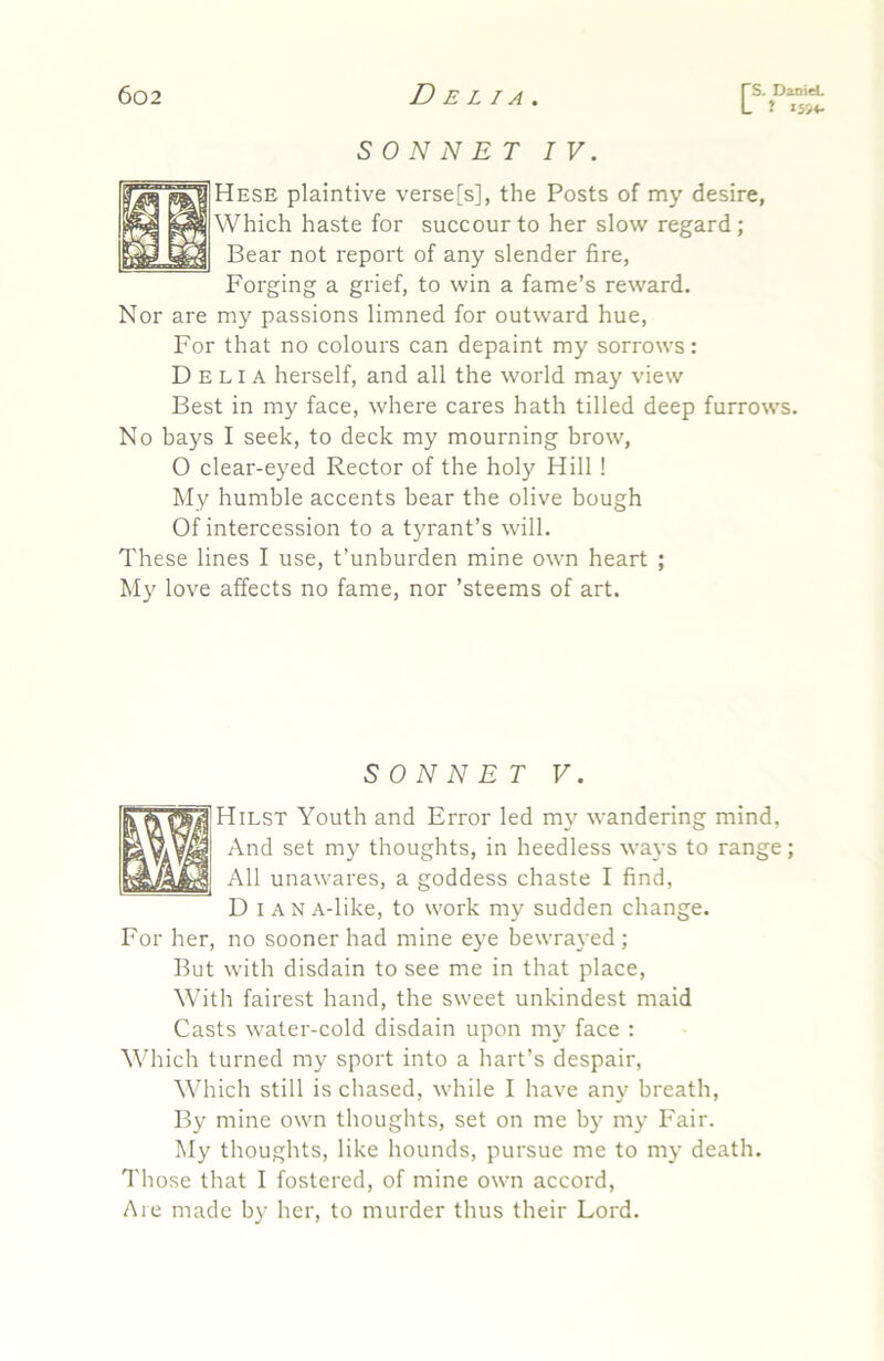 J J594- SONNET IV. Hese plaintive verse[s], the Posts of my desire, Which haste for succour to her slow regard; Bear not report of any slender fire, Forging a grief, to win a fame’s reward. Nor are my passions limned for outward hue, For that no colours can depaint my sorrows: Delia herself, and all the world may view Best in my face, where cares hath tilled deep furrows. No bays I seek, to deck my mourning brow, O clear-eyed Rector of the holy Hill ! My humble accents bear the olive bough Of intercession to a t}Tant’s will. These lines I use, t’unburden mine own heart ; My love affects no fame, nor ’steems of art. SONNET V. Hilst Youth and Error led my wandering mind. And set my thoughts, in heedless ways to range; All unawares, a goddess chaste I find, D I A N A-like, to work my sudden change. For her, no sooner had mine eye bewrayed; But with disdain to see me in that place. With fairest hand, the sweet unkindest maid Casts water-cold disdain upon my face : Which turned my sport into a hart’s despair, W’hich still is chased, while I have any breath. By mine own thoughts, set on me by my Fair. My thoughts, like hounds, pursue me to my death. Those that I fostered, of mine own accord. Are made by her, to murder thus their Lord.