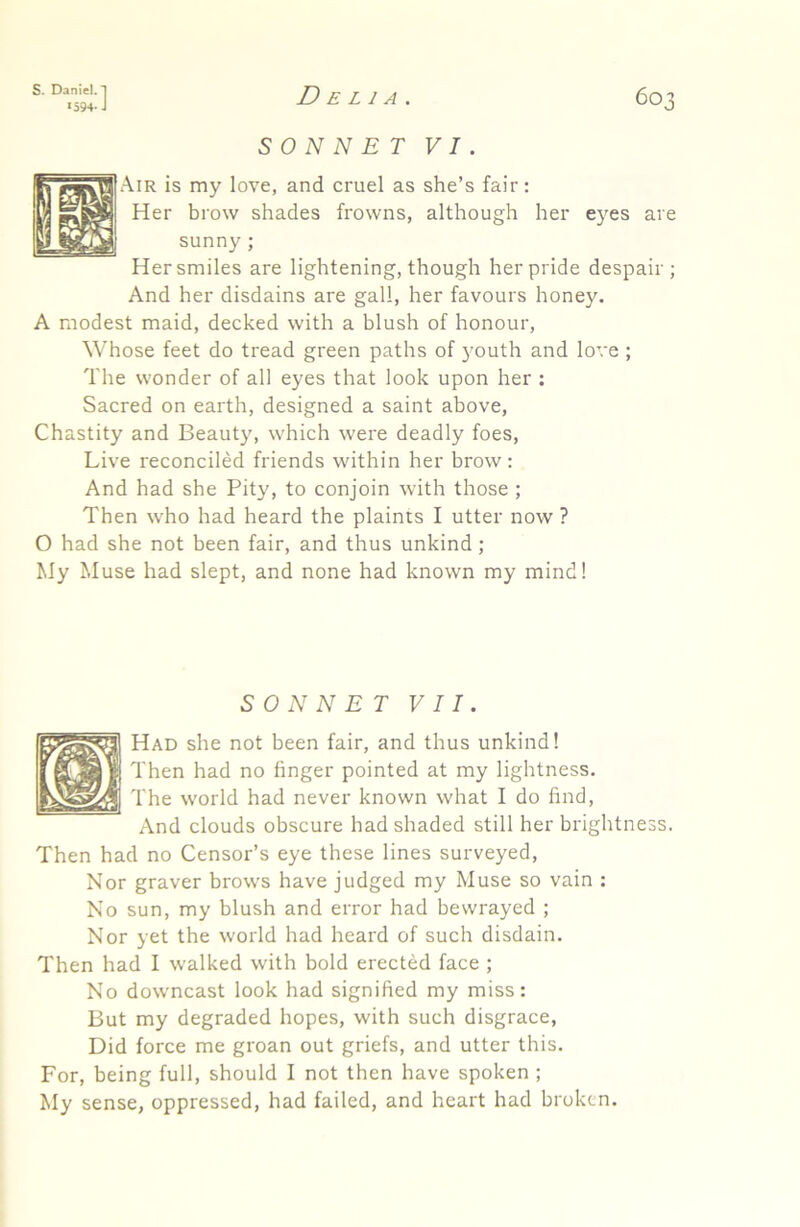 *594-J Delia. 6o' SONNET VI. Air is my love, and cruel as she’s fair: Her brow shades frowns, although her eyes are sunny; Her smiles are lightening, though her pride despair; And her disdains are gall, her favours honey. A modest maid, decked with a blush of honour, Whose feet do tread green paths of )’outh and love ; The wonder of all eyes that look upon her : Sacred on earth, designed a saint above, Chastity and Beauty, which were deadly foes, Liv’e reconciled friends within her brow: And had she Pity, to conjoin with those ; Then who had heard the plaints I utter now ? O had she not been fair, and thus unkind; My Muse had slept, and none had known my mind! SONNET VII. Had she not been fair, and thus unkind! Then had no finger pointed at my lightness. The world had never known what I do find. And clouds obscure had shaded still her brightness. Then had no Censor’s eye these lines surveyed, Nor graver brows have judged my Muse so vain : No sun, my blush and error had bewrayed ; Nor yet the world had heard of such disdain. Then had I walked with bold erected face ; No downcast look had signified my miss: But my degraded hopes, with such disgrace, Did force me groan out griefs, and utter this. For, being full, should I not then have spoken ; My sense, oppressed, had failed, and heart had broken.