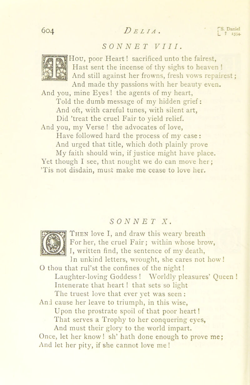 L. t >5'/4- SONNET VIII. Hou, poor Heart! sacrificed unto the fairest, Hast sent the incense of thy sighs to heaven ! And still against her frowns, fresh vows repairest; And made thy passions with her beauty even. And you, mine Eyes! the agents of my heart, Told the dumb message of my hidden grief: And oft, with careful tunes, with silent art. Did ’treat the cruel Fair to yield relief. And you, my Verse ! the advocates of love, Have followed hard the process of my case : And urged that title, which doth plainly prove My faith should win, if justice might have place. Yet though I see, that nought we do can move her; ’Tis not disdain, must make me cease to love her. SONNET X. Then love I, and draw this weary breath For her, the cruel Fair; within whose brow, I, written find, the sentence of my death. In unkind letters, wrought, she cares not how! O thou that rul’st the confines of the night! Laughter-loving Goddess ! Worldl}' pleasures’ Queen ! Intenerate that heart ! that sets so light The truest love that ever yet was seen : And cause her leave to triumph, in this wise. Upon the prostrate spoil of that poor heart! That serves a Trophy to her conquering eyes. And must their glory to the world impart. Once, let her know! sh’ hath done enough to prove me; And let her pity, if she cannot love me !