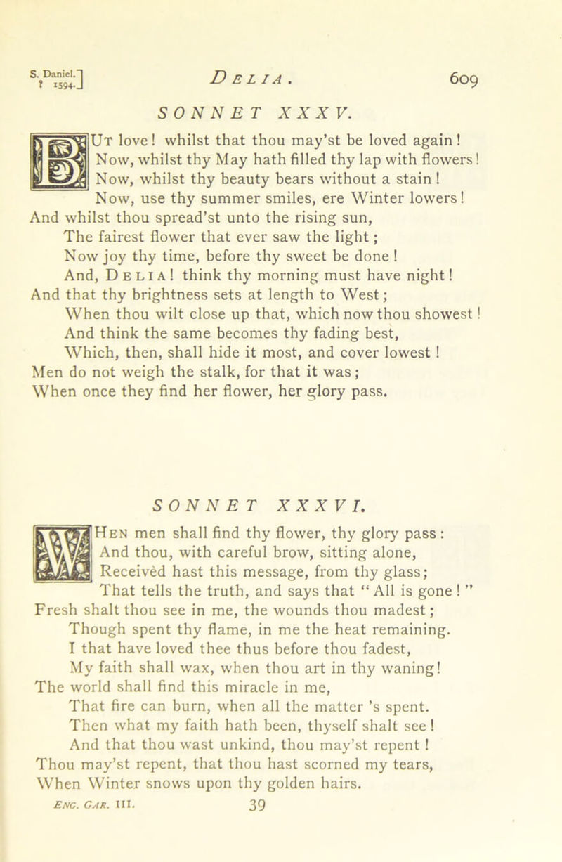 t X594J 609 SONNET XXXV. Ut love ! whilst that thou may’st be loved again ! Now, whilst thy May hath filled thy lap with flowers! Now, whilst thy beauty bears without a stain ! Now, use thy summer smiles, ere Winter lowers! And whilst thou spread’st unto the rising sun. The fairest flower that ever saw the light; Now joy thy time, before thy sweet be done 1 And, Delia! think thy morning must have night! And that thy brightness sets at length to West; When thou wilt close up that, which now thou showest! And think the same becomes thy fading best. Which, then, shall hide it most, and cover lowest! Men do not weigh the stalk, for that it was; When once they find her flower, her glory pass. SONNET XXXVI. Hen men shall find thy flower, thy glory pass: And thou, with careful brow, sitting alone. Received hast this message, from thy glass; That tells the truth, and says that “ All is gone ! ” Fresh shalt thou see in me, the wounds thou madest; Though spent thy flame, in me the heat remaining. I that have loved thee thus before thou fadest. My faith shall wax, when thou art in thy waning! The world shall find this miracle in me. That fire can burn, when all the matter’s spent. Then what my faith hath been, thyself shalt see! And that thou wast unkind, thou may’st repent ! Thou may’st repent, that thou hast scorned my tears. When Winter snows upon thy golden hairs. £/vc. Gar. III. 39