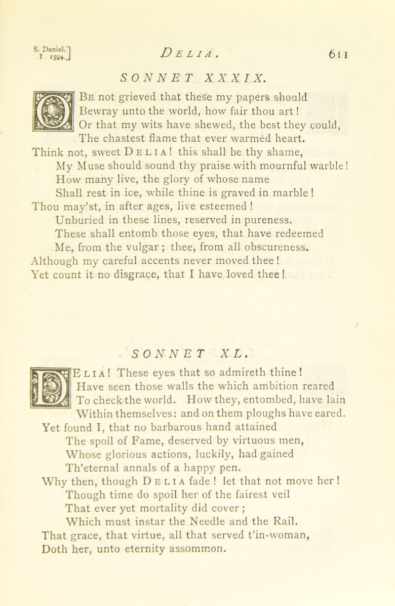 f 159+J Delia. 611 SONNET XXXI X. Be not grieved that these my papers should Bewray unto the world, how fair thou art! Or that my wits have shewed, the best they could. The chastest flame that ever warmed heart. Think not, sweet Delia! this shall be thy shame. My Muse should sound thy praise with mournful warble! How many live, the glory of whose name Shall rest in ice, while thine is graved in marble ! Thou may’st, in after ages, live esteemed ! Unburied in these lines, reserved in pureness. These shall entomb those eyes, that have redeemed Me, from the vulgar ; thee, from all obscureness. Although my careful accents never moved thee ! Yet count it no disgrace, that I have loved thee! SONNET XL. ’Elia! These eyes that so admireth thine! Have seen those walls the which ambition reared To check the world. How they, entombed, have lain Within themselves: and on them ploughs have eared. Yet found I, that no barbarous hand attained The spoil of Fame, deserved by virtuous men. Whose glorious actions, luckily, had gained Th’eternal annals of a happy pen. Why then, though Delia fade ! let that not move her ! Though time do spoil her of the fairest veil That ever yet mortality did cover ; Which must instar the Needle and the Rail. That grace, that virtue, all that served t’in-woman. Doth her, unto eternity assommon.