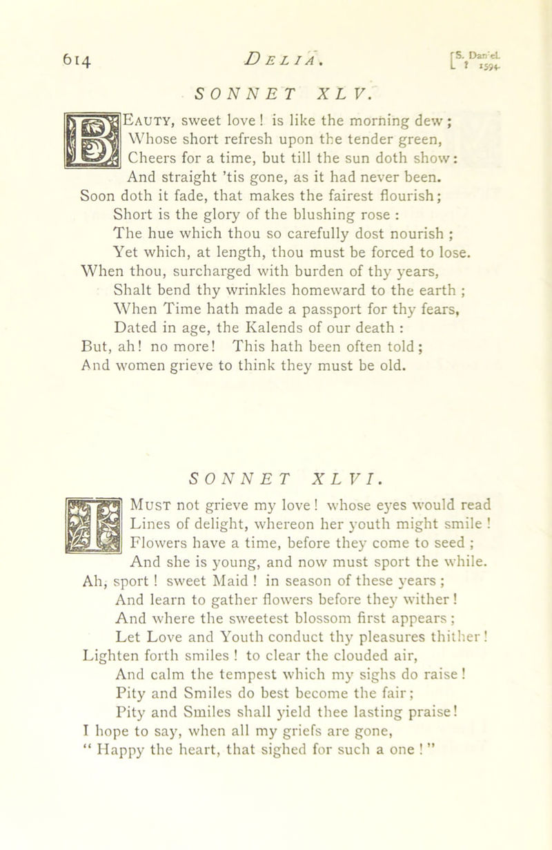 SONNE T XL V. Eauty, sweet love ! is like the morning dew ; Whose short refresh upon the tender green, Cheers for a time, but till the sun doth show: And straight ’tis gone, as it had never been. Soon doth it fade, that makes the fairest flourish; Short is the glory of the blushing rose : The hue which thou so carefully dost nourish ; Yet which, at length, thou must be forced to lose. When thou, surcharged with burden of thy years, Shalt bend thy wrinkles homeward to the earth ; When Time hath made a passport for thy fears, Dated in age, the Kalends of our death : But, ah! no more! This hath been often told; And women grieve to think they must be old. SONNET X LV I. Must not grieve my love! whose e5’es would read Lines of delight, whereon her youth might smile ! Flowers have a time, before they come to seed ; And she is young, and now must sport the while. Ah, sport! sweet Maid ! in season of these }-ears ; And learn to gather flowers before the)' wither! And where the sweetest blossom first appears ; Let Love and Youth conduct thy pleasures thither! Lighten forth smiles ! to clear the clouded air. And calm the tempest which my sighs do raise ! Pity and Smiles do best become the fair; Pity and Smiles shall yield thee lasting praise! I hope to say, when all my griefs are gone, “ Happy the heart, that sighed for such a one ! ”