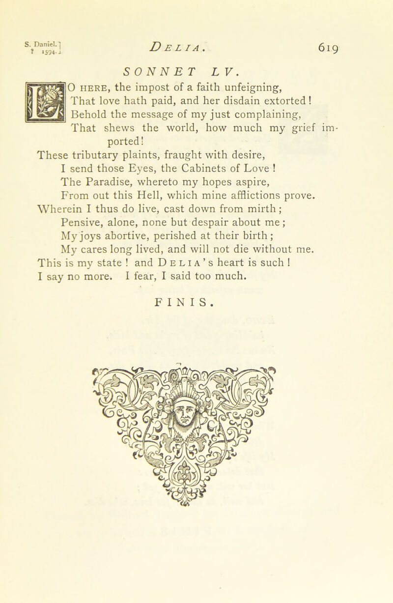 S. Daniel.*) ? 1594-J Delia. 619 SONNET LV. 0 HERE, the impost of a faith unfeigning, That love hath paid, and her disdain extorted! Behold the message of my just complaining, That shews the world, how much my grief im- ported ! These tributary plaints, fraught with desire, I send those Eyes, the Cabinets of Love ! The Paradise, whereto my hopes aspire, From out this Hell, which mine afflictions prove. Wherein I thus do live, cast down from mirth; Pensive, alone, none but despair about me; My joys abortive, perished at their birth; My cares long lived, and will not die without me. This is my state ! and Delia’s heart is such ! I say no more. I fear, I said too much.