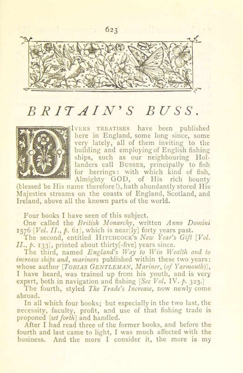 BRITAIN'S BUSS. IvERS TREATISES have been published here in England, some long since, some very lately, all of them inviting to the building and employing of English fishing ships, such as our neighbouring Hol- landers call Busses, principally to fish for herrings: with which kind of fish, Almighty GOD, of His rich bounty (blessed be His name therefore!), hath abundantly stored His' Majesties streams on the coasts of England, Scotland, and Ireland, above all the known parts of the world. Four books I have seen of this subject. One called the British Monarchy, written Anno Domini 1576 [Vol. II., p. 61], which is near[ly] forty years past. The second, entitled Hitchcock’s New Year's Gift [Vol. II., p. 133I, printed about thirty[-five] years since. The third, named England’s Way to Win Wealth and to increase ships and, mariners published within these two years: whose author [TOBIAS Gentleman, Mariner, {of Yarmouth)], I have heard, was trained up from his youth, and is very expert, both in navigation and fishing [See Vol. IV. p. 323.] The fourth, styled The Trade's Increase, now newly come abroad. In all which four books; but especially in the two last, the necessity, faculty, profit, and use of that fishing trade is proponed [set forth] and handled. After I had read three of the former books, and before the fourth and last came to light, I was much affected with the