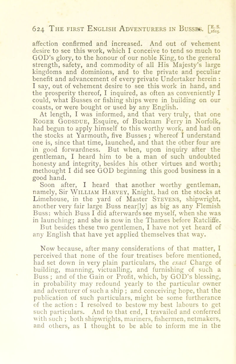 affection confirmed and increased. And out of vehement desire to see this work, which I conceive to tend so much to god’s glory, to the honour of our noble King, to the general strength, safety, and commodity of all His Majesty’s large kingdoms and dominions, and to the private and peculiar benefit and advancement of every private Undertaker herein : I say, out of vehement desire to see this work in hand, and the prosperity thereof, I inquired, as often as conveniently I could, what Busses or fishing ships were in building on our coasts, or were bought or used by any English. At length, I was informed, and that very truly, that one Roger Godsdue, Esquire, of Bucknam Ferry in Norfolk, had begun to apply himself to this worthy work, and had on the stocks at Yarmouth, five Busses; whereof I understand one is, since that time, launched, and that the other four are in good forwardness. But when, upon inquiry after the gentleman, I heard him to be a man of such undoubted honesty and integrity, besides his other virtues and worth; methought I did see GOD beginning this good business in a good hand. Soon after, I heard that another worthy gentleman, namely. Sir William Harvey, Knight, had on the stocks at Limehouse, in the yard of Master Stevens, shipwright, another very fair large Buss near[ly] as big as any Flemish Buss: which Buss I did afterwards see myself, when she was in launching; and she is nowin the Thames before Ratcliffe. But besides these two gentlemen, I have not yet heard of any English that have yet applied themselves that way. Now because, after many considerations of that matter, I perceived that none of the four treatises before mentioned, had set down in very plain particulars, the exact Charge of building, manning, victualling, and furnishing of such a Buss ; and of the Gain or Profit, which, by GOD’S blessing, in probability may redound yearl}' to the particular owner and adventurer of such a ship ; and conceiving hope, that the publication of such particulars, might be some furtherance of the action : I resolved to bestow m}- best labours to get such particulars. And to that end, I travailed and conferred with such ; both shipwrights, mariners, fishermen, netmakers, and others, as I thought to be able to inform me in the