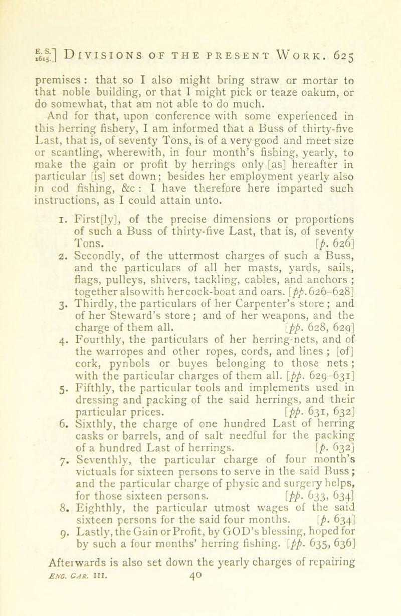 premises : that so I also might bring straw or mortar to that noble building, or that I might pick or teaze oakum, or do somewhat, that am not able to do much. And for that, upon conference with some experienced in this herring fishery, I am informed that a Buss of thirty-five Last, that is, of seventy Tons, is of a very good and meet size or scantling, wherewith, in four month’s fishing, yearly, to make the gain or profit by herrings only [as] hereafter in particular [is] set down; besides her employment yearly also in cod fishing, &c: I have therefore here imparted such instructions, as I could attain unto. 1. First[ly], of the precise dimensions or proportions of such a Buss of thirty-five Last, that is, of seventy Tons. [p. 626] 2. Secondly, of the uttermost charges of such a Buss, and the particulars of all her masts, yards, sails, flags, pulleys, shivers, tackling, cables, and anchors ; together alsowith hercock-boat and oars. [/>/). 626-628] 3. Thirdly, the particulars of her Carpenter’s store ; and of her Steward’s store ; and of her weapons, and the charge of them all. [pp. 628, 629] 4. Fourthly, the particulars of her herring-nets, and of the warropes and other ropes, cords, and lines ; [of] cork, pynbols or buyes belonging to those nets; with the particular charges of them all. [pp. 629-631] 5. Fifthly, the particular tools and implements used in dressing and packing of the said herrings, and their particular prices. [pp. 631, 632] 6. Sixthly, the charge of one hundred Last of herring casks or barrels, and of salt needful for the packing of a hundred Last of herrings. [p. 632] 7. Seventhly, the particular charge of four month’s victuals for sixteen persons to serve in the said Buss; and the particular charge of physic and surgeiy helps, for those sixteen persons. [pp. 633, 634] 8. Eighthly, the particular utmost wages of the said sixteen persons for the said four months. [p. 634] g. Lastly, the Gain or Profit, by GOD’s blessing, hoped for by such a four months’ herring fishing, [pp. 635, 636] Afteiwards is also set down the yearly charges of repairing Ekc. Gar. III. 4®