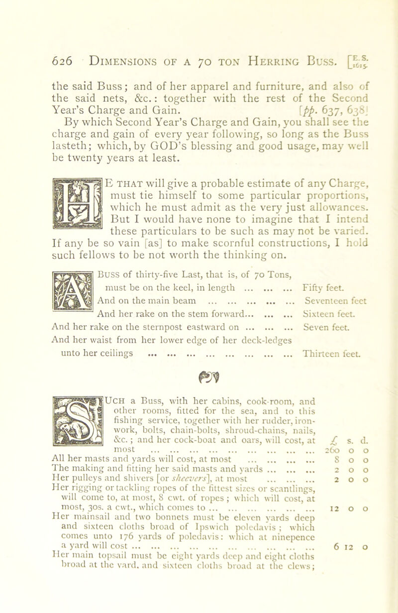 the said Buss; and of her apparel and furniture, and also of the said nets, &c.: together with the rest of the Second Year’s Charge and Gain. [pp. 637, 638J By which Second Year’s Charge and Gain, you shall see the charge and gain of every year following, so long as the Buss lasteth; which, by GOD’s blessing and good usage, may well be twenty years at least. ^ that will give a probable estimate of any Charge, K yyfj ^ must tie himself to some particular proportions, P 1 which he must admit as the ver}^ just allowances, g But I would have none to imagine that I intend these particulars to be such as may not be varied. If any be so vain fas] to make scornful constructions, I hold such fellows to be not worth the thinking on. Buss of thirty-five Last, that is, of 70 Tons, must be on the keel, in length And on the main beam And her rake on the stem forward And her rake on the sternpost eastward on And her waist from her lower edge of her deck-ledges unto her ceilings Fifty feet. Seventeen feet Si.vteen feel. Seven feet Thirteen feet UCH a Buss, with her cabins, cook-room, and other rooms, fitted for the sea, and to this fishing service, together with her rudder, iron- work, bolts, chain-bolts, shroud-chains, nails, &c.; and her cock-boat and oars, will cost, at most All her masts and yards will cost, at most The making and fitting her said masts and yards Her pulleys and shivers [or s/ieciK-rs\ at most Her rigging or tackling ropes of the fittest sizes or scantlings, will come to, at most, 8 cwt. of ropes ; which will cost, at most, 30s. a cwt., which conics to Her mainsail and two bonnets must be eleven yards deep and sixteen cloths broad of Ipswich poledavis ; which comes unto 176 yards of poledavis: which at ninepcncc a yard will cost Her main topsail must be eight yards deep and eight cloths broad at the vard. and sixteen cloths broad at the clews; £ s. d. 260 o o S o o 200 200 1200 6120