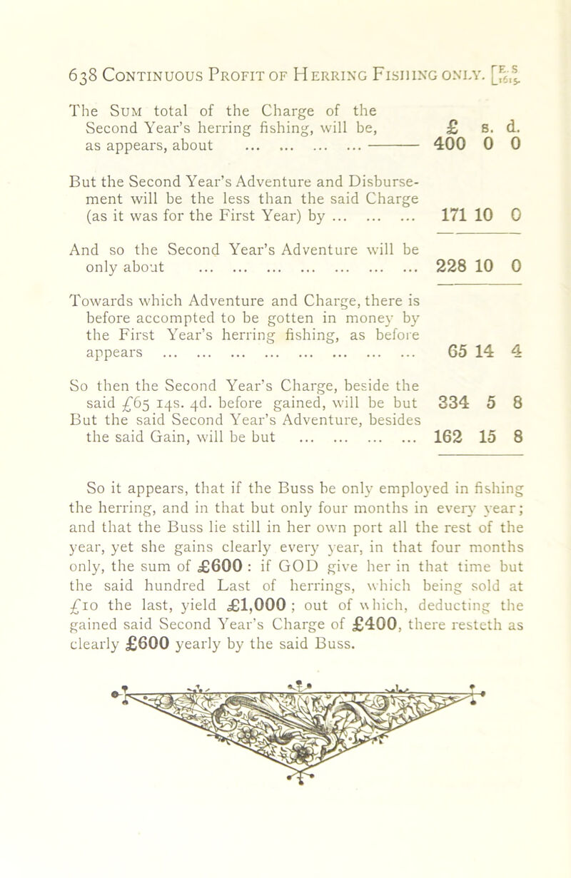 The Sum total of the Charge of the Second Year’s herring fishing, will be, £ 8. d. as appears, about 400 0 0 But the Second Year’s Adventure and Disburse- ment will be the less than the said Charge (as it was for the First Year) by 171 10 0 And so the Second Year’s Adventure will be only about 228 10 0 Towards which Adventure and Charge, there is before accompted to be gotten in money by the First Year’s herring fishing, as before appears 65 14 4 So then the Second Year’s Charge, beside the said 14s. 4d. before gained, will be but 334 5 8 But the said Second Year’s Adventure, besides the said Gain, w'ill be but 162 15 8 So it appears, that if the Buss be only employed in fishing the herring, and in that but only four months in ever}’ year; and that the Buss lie still in her own port all the rest of the year, yet she gains clearly every year, in that four months only, the sum of £600 : if GOD give her in that time but the said hundred Last of herrings, which being sold at £10 the last, yield £1,000; out of which, deducting tlie gained said Second Year’s Charge of £400, there resteth as clearly £600 yearly by the said Buss.