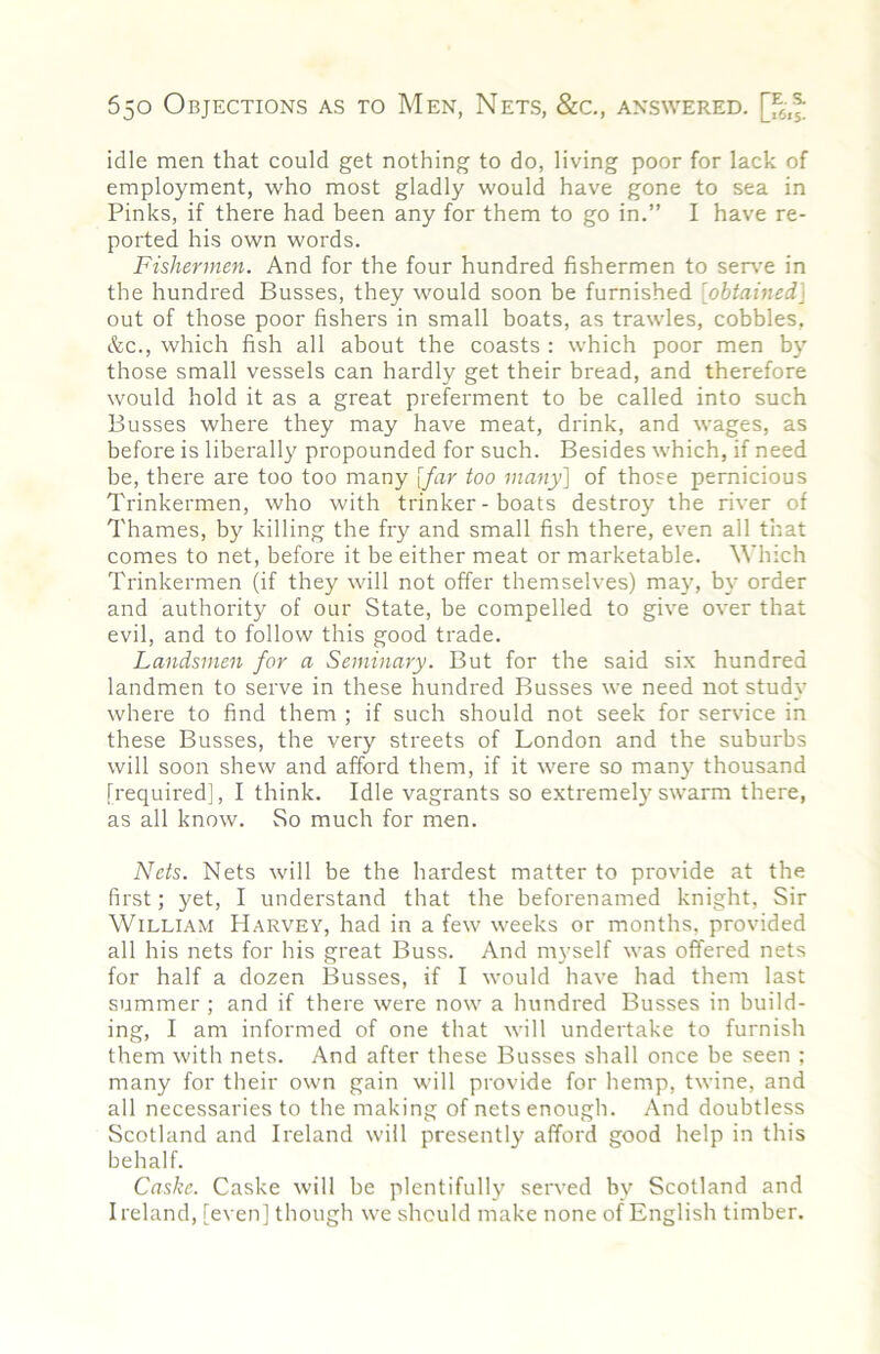 idle men that could get nothing to do, living poor for lack of employment, who most gladly would have gone to sea in Pinks, if there had been any for them to go in.” I have re- ported his own words. Fishermen. And for the four hundred fishermen to ser\'e in the hundred Busses, they would soon be furnished [obtained] out of those poor fishers in small boats, as trawles, cobbles, &c., which fish all about the coasts : which poor men by those small vessels can hardly get their bread, and therefore would hold it as a great preferment to be called into such Busses where they may have meat, drink, and wages, as before is liberally propounded for such. Besides which, if need be, there are too too many [far too many] of those pernicious Trinkermen, who with trinker - boats destroy the river of Thames, by killing the fry and small fish there, even all that comes to net, before it be either meat or marketable. Which Trinkermen (if they will not offer themselves) maj', by order and authority of our State, be compelled to give over that evil, and to follow this good trade. Landsmen for a Seminary. But for the said six hundred landmen to serve in these hundred Busses we need not study where to find them ; if such should not seek for service in these Busses, the very streets of London and the suburbs will soon shew and afford them, if it were so many thousand [required], I think. Idle vagrants so extremely swarm there, as all know. So much for men. Nets. Nets will be the hardest matter to provide at the first; yet, I understand that the beforenamed knight. Sir William Harvey, had in a few weeks or months, provided all his nets for his great Buss. And myself was offered nets for half a dozen Busses, if I would have had them last summer ; and if there were now a hundred Busses in build- ing, I am informed of one that will undertake to furnish them with nets. And after these Busses shall once be seen ; many for their own gain will provide for hemp, twine, and all necessaries to the making of nets enough. And doubtless Scotland and Ireland will presently afford good help in this behalf. Caske. Caske will he plentifully served by Scotland and Ireland, [even] though we should make none of English timber.