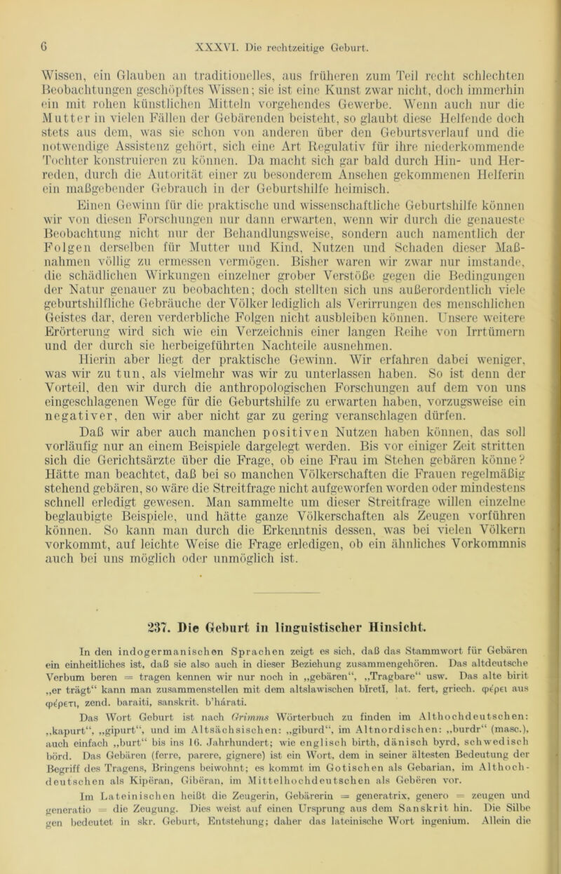 Wissen, ein Glauben an traditionelles, aus früheren zum Teil recht schlechten Beobachtungen geschöpftes Wissen; sie ist eine Kunst zwar nicht, doch immerhin ein mit rohen künstlichen Mitteln vorgehendes Gewerbe. Wenn auch nur die Mutter in vielen Fällen der Gebärenden beisteht, so glaubt diese Helfende doch stets aus dem, was sie schon von anderen über den Geburtsverlauf und die notwendige Assistenz gehört, sich eine Art Regulativ für ihre niederkommende Tochter konstruieren zu können. Da macht sich gar bald durch Hin- und Her- reden, durch die Autorität einer zu besonderem Ansehen gekommenen Helferin ein maßgebender Gebrauch in der Geburtshilfe heimisch. Einen Gewinn für die praktische und wissenschaftliche Geburtshilfe können wir von diesen Forschungen nur dann erwarten, wenn wir durch die genaueste Beobachtung nicht nur der Behandlungsweise, sondern auch namentlich der Folgen derselben für Mutter und Kind, Nutzen und Schaden dieser Maß- nahmen völlig zu ermessen vermögen. Bisher waren wir zwar nur imstande, die schädlichen Wirkungen einzelner grober Verstöße gegen die Bedingungen der Natur genauer zu beobachten; doch stellten sich uns außerordentlich viele geburtshilfliche Gebräuche der Völker lediglich als Verirrungen des menschlichen Geistes dar, deren verderbliche Folgen nicht ausblciben können. Unsere weitere Erörterung wird sich wie ein Verzeichnis einer langen Reihe von Irrtümern und der durch sie herbeigeführten Nachteile ausnehmen. Hierin aber liegt der praktische Gewinn. Wir erfahren dabei weniger, was wir zu tun, als vielmehr was wir zu unterlassen haben. So ist denn der Vorteil, den wir durch die anthropologischen Forschungen auf dem von uns eingeschlagenen Wege für die Geburtshilfe zu erwarten haben, vorzugsweise ein negativer, den wir aber nicht gar zu gering veranschlagen dürfen. Daß wir aber auch manchen positiven Nutzen haben können, das soll vorläufig nur an einem Beispiele dargelegt werden. Bis vor einiger Zeit stritten sich die Gerichtsärzte über die Frage, ob eine Frau im Stehen gebären könne? Hätte man beachtet, daß bei so manchen Völkerschaften die Frauen regelmäßig stehend gebären, so wäre die Streitfrage nicht aufgeworfen worden oder mindestens schnell erledigt gewesen. Man sammelte um dieser Streitfrage willen einzelne beglaubigte Beispiele, und hätte ganze Völkerschaften als Zeugen vorführen können. So kann man durch die Erkenntnis dessen, was bei vielen Völkern vorkommt, auf leichte Weise die Frage erledigen, ob ein ähnliches Vorkommnis auch bei uns möglich oder unmöglich ist. 237. Die Geburt in linguistischer Hinsicht. In den indogermanischen Sprachen zeigt es sich, daß das Stammwort für Gebären ein einheitliches ist, daß sie also auch in dieser Beziehung zusammengehören. Das altdeutsche Verbum beren — tragen kennen wir nur noch in „gebären“, „Tragbare“ usw. Das alte birit „er trägt“ kann man zusammenstellen mit dem altslawischen biretl, lat. fert, griech. qpepei aus tp^pexi, zend. baraiti, sanskrit. b’harati. Das Wort Geburt ist nach Grimms Wörterbuch zu finden im Althochdeutschen: „kapurt“, „gipurt“, und im Altsächsischen: „giburd“, im Altnordischen: „burdr“ (masc.), auch einfach „hurt“ bis ins 10. Jahrhundert; wie englisch birth, dänisch byrd, schwedisch börd. Das Gebären (fcrre, parere, gignere) ist ein Wort, dem in seiner ältesten Bedeutung der Begriff des Tragens, Bringens beiwohnt; es kommt im Gotischen als Gebarian, im Althoch- deutschen als Kiperan, Giberan, im Mittelhochdeutschen als Gehören vor. Im Lateinischen heißt die Zeugerin, Gebärerin — generatrix, genero = zeugen und generatio = die Zeugung. Dies weist auf einen Ursprung aus dem Sanskrit hin. Die Silbe gen bedeutet in skr. Geburt, Entstehung; daher das lateinische Wort ingenium. Allein die