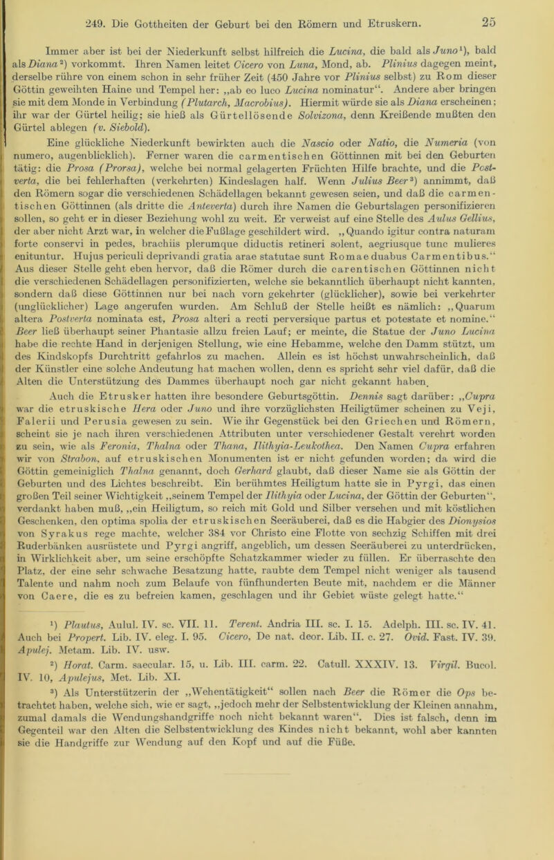 Immer aber ist bei der Niederkunft selbst hilfreich die Lucina, die bald als Juno1), bald als Diana 2) vorkommt. Ihren Namen leitet Cicero von Luna, Mond, ab. Plinius dagegen meint, derselbe rühre von einem schon in sehr früher Zeit (450 Jahre vor Plinius selbst) zu Rom dieser Göttin geweihten Haine und Tempel her: ,,ab eo luco Lucina nominatur“. Andere aber bringen sie mit dem Monde in Verbindung (Plutarch, Macrobius). Hiermit würde sie als Diana erscheinen; ihr war der Gürtel heilig; sie hieß als Gürtellösende Solvizona, denn Kreißende mußten den Gürtel ablegen (v. Siebold). Eine glückliche Niederkunft bewirkten auch die Nascio oder Natio, die Numeria (von numero, augenblicklich). Ferner waren die carmentischen Göttinnen mit bei den Geburten tätig: die Prosa (Prorsa), welche bei normal gelagerten Früchten Hilfe brachte, und die Post- verta, die bei fehlerhaften (verkehrten) Kindeslagen half. Wenn Julius Beer3) annünmt, daß den Römern sogar die verschiedenen Schädellagen bekannt gewesen seien, und daß die carmen- tischen Göttinnen (als dritte die Anteverta) durch ihre Namen die Geburtslagen personifizieren sollen, so geht er in dieser Beziehung wohl zu weit. Er verweist auf eine Stelle des Aulus Gellius, der aber nicht Arzt war, in welcher die Fußlage geschildert wird. „Quando igitur contra naturam forte conservi in pedes, brachiis plerumque diductis retineri solent, aegriusque tune mulieres enituntur. Hujus periculi deprivandi gratia arae statutae sunt Romaeduabus Carmentibus.“ Aus dieser Stelle geht eben hervor, daß die Römer durch die carentischen Göttinnen nicht die verschiedenen Schädellagen personifizierten, welche sie bekanntlich überhaupt nicht kannten, sondern daß diese Göttinnen nur bei nach vorn gekehrter (glücklicher), sowie bei verkehrter (unglücklicher) Lage angerufen wurden. Am Schluß der Stelle heißt es nämlich: „Quarum altera Postverta nominata est, Prosa alteri a recti perversique partus et potestate et nomine.“ Beer ließ überhaupt seiner Phantasie allzu freien Lauf; er meinte, die Statue der Juno Lucina habe die rechte Hand in derjenigen Stellung, wie eine Hebamme, welche den Damm stützt, um des Kindskopfs Durchtritt gefahrlos zu machen. Allein es ist höchst unwahrscheinlich, daß der Künstler eine solche Andeutung hat machen wollen, denn es spricht sehr viel dafür, daß die Alten die Unterstützung des Dammes überhaupt noch gar nicht gekannt haben. Auch die Etrusker hatten ihre besondere Geburtsgöttin. Dennis sagt darüber: „Cupra war die etruskische Hera oder Juno und ihre vorzüglichsten Heiligtümer scheinen zu Veji, Falerii und Perusia gewesen zu sein. Wie ihr Gegenstück bei den Griechen und Römern, scheint sie je nach ihren verschiedenen Attributen unter verschiedener Gestalt verehrt worden zu sein, wie als Feronia, Thalna oder Thana, Ilithyia-Leukothea. Den Namen Cupra erfahren wir von Strabon, auf etruskischen Monumenten ist er nicht gefunden worden; da wird die Göttin gemeiniglich Thalna genannt, doch Gerhard glaubt, daß dieser Name sie als Göttin der Geburten und des Lichtes beschreibt. Ein berühmtes Heiligtum hatte sie in Pyrgi, das einen großen Teil seiner Wichtigkeit „seinem Tempel der Ilithyia oder Lucina, der Göttin der Geburten“, verdankt haben muß, „ein Heiligtum, so reich mit Gold und Silber versehen und mit köstlichen Geschenken, den optima spolia der etruskischen Seeräuberei, daß es die Habgier des Dionysios von Syrakus rege machte, welcher 384 vor Christo eine Flotte von sechzig Schiffen mit drei Ruderbänken ausrüstete und Pyrgi angriff, angeblich, um dessen Seeräuberei zu unterdrücken, in Wirklichkeit aber, um seine erschöpfte Schatzkammer wieder zu füllen. Er überraschte den Platz, der eine sehr schwache Besatzung hatte, raubte dem Tempel nicht weniger als tausend Talente und nahm noch zum Belaufe von fünfhunderten Beute mit, nachdem er die Männer von Caere, die es zu befreien kamen, geschlagen und ihr Gebiet wüste gelegt hatte.“ *) Plautus, Aulul. IV. sc. VII. 11. Terent. Andria III. sc. I. 15. Adelph. III. sc. IV. 41. Auch bei Propert. Lib. IV. eleg. I. 95. Cicero, De nat. deor. Lib. II. c. 27. Ovid. Fast. IV. 39. Apulej. Metam. Lib. IV. usw. 2) Horat. Carm. saecular. 15, u. Lib. III. earm. 22. Catull. XXXIV. 13. Virgil. Bucol. IV. 10, Apulejus, Met. Lib. XI. 3) Als Unterstützerin der „Wehentätigkeit“ sollen nach Beer die Römer die Ops be- trachtet haben, welche sich, wie er sagt, „jedoch mehr der Selbstentwicklung der Kleinen annahm, zumal damals die Wendungshandgriffe noch nicht bekannt waren“. Dies ist falsch, denn im Gegenteil war den Alten die Selbstentwicklung des Kindes nicht bekannt, wohl aber kannten sie die Handgriffe zur Wendung auf den Kopf und auf die Füße.