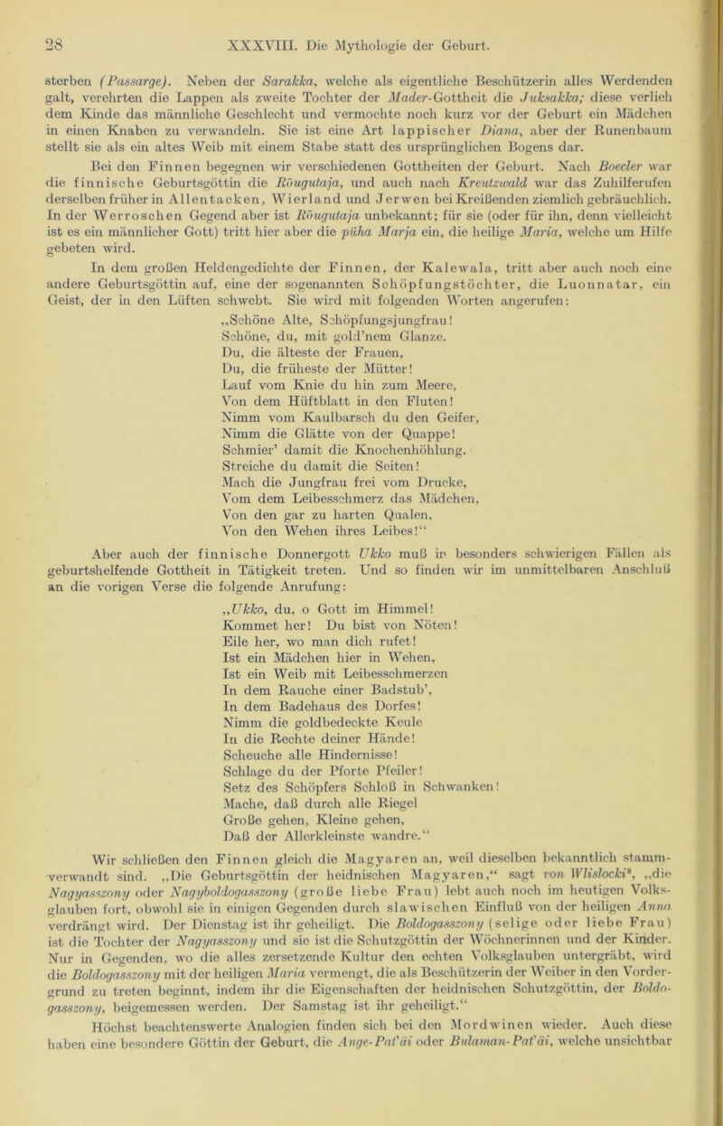 sterben (Passarge). Neben der Sarakka, welche als eigentliche Beschützerin alles Werdenden galt, verehrten die Lappen als zweite Tochter der Mader-Gottheit die Juksakka; diese verlieh dem Kinde das männliche Geschlecht und vermochte noch kurz vor der Geburt ein Mädchen in einen Knaben zu verwandeln. Sie ist eine Art lappischer Diana, aber der Runenbaum stellt sie als ein altes Weib mit einem Stabe statt des ursprünglichen Bogens dar. Bei den Finnen begegnen wir verschiedenen Gottheiten der Geburt. Nach Boeder war die finnische Geburtsgöttin die Röugutaja, und auch nach Kreutzwald war das Zuhilferufen derselben früher in Alientacken, Wierland und Jerwen bei Kreißenden ziemlich gebräuchlich. In der Werroschen Gegend aber ist Röugutaja unbekannt; für sie (oder für ihn, denn vielleicht ist es ein männlicher Gott) tritt hier aber die püha Marja ein, die heilige Maria, welche um Hilfe gebeten wird. In dem großen Heldengedichte der Finnen, der Kalewala, tritt aber auch noch eine andere Geburtsgöttin auf, eine der sogenannten Schöpfungstöchter, die Luonnatar, ein Geist, der in den Lüften schwebt. Sie wird mit folgenden Worten angerufen: „Schöne Alte, Schöpfungsjungfrau! Schöne, du, mit gold’nem Glanze. Du, die älteste der Frauen, Du, die früheste der Mütter! Lauf vom Knie du hin zum Meere, Von dem Hüftblatt in den Fluten! Nimm vom Kaulbarsch du den Geifer, Nimm die Glätte von der Quappe! Schmier’ damit die Knochenhöhlung. Streiche du damit die Seiten! Mach die Jungfrau frei vom Drucke, Vom dem Leibesschmerz das Mädchen, Von den gar zu harten Qualen, Von den Wehen ihres Leibes!“ Aber auch der finnische Donnergott Ukko muß in besonders schwierigen Fällen als geburtshelfende Gottheit in Tätigkeit treten. Und so finden wir im unmittelbaren Anschluß an die vorigen Verse die folgende Anrufung: „Ukko, du, o Gott im Himmel! Kommet her! Du bist von Nöten! Eile her, wo man dich rufet! Ist ein Mädchen hier in Wehen, Ist ein Weib mit Leibesschmerzen In dem Rauche einer Badstub’, In dem Badehaus des Dorfes! Nimm die goldbedecktc Keule In die Rechte deiner Hände! Scheuche alle Hindernisse! Schlage du der Pforte Pfeiler! Setz des Schöpfers Schloß in Schwanken! Mache, daß durch alle Riegel Große gehen, Kleine gehen, Daß der Allerkleinste wandre.“ Wir schließen den Finnen gleich die Magyaren an, weil dieselben bekanntlich stamm- verwandt sind. „Die Geburtsgöttin der heidnischen Magyaren,“ sagt von Wlislocki8, „die Nagyasszony oder Nagyboldogasszony (große liebe Frau) lebt auch noch im heutigen Volks- glauben fort, obwohl sie in einigen Gegenden durch slawischen Einfluß von der heiligen Anna verdrängt wird. Der Dienstag ist ihr geheiligt. Die Boldogasszony (selige oder liebe Frau) ist die Tochter der Nagyasszony und sic ist die Schutzgöttin der Wöchnerinnen und der Kinder. Nur in Gegenden, wo die alles zersetzende Kultur den echten Volksglauben untergräbt, wird die Boldogasszony mit der heiligen Maria vermengt, die als Beschützerin der Weiber in den Vorder- grund zu treten beginnt, indem ihr die Eigenschaften der heidnischen Schutzgöttin, der Boldo- gasszony, beigemessen werden. Der Samstag ist ihr geheiligt.“ Höchst beachtenswerte Analogien finden sich bei den Mordwinen wieder. Auch diese haben eine besondere Göttin der Geburt, die Ange-PaVäi oder Bulaman-Pat'äi, welche unsichtbar