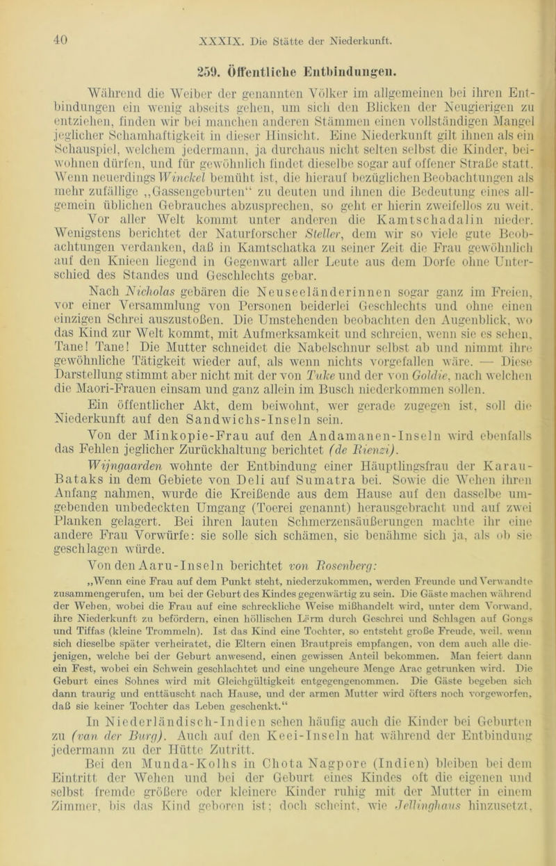 259. Öffentliche Entbindungen. Während die Weiber der genannten Völker im allgemeinen bei ihren Ent- bindungen ein wenig abseits gehen, um sielt den Blicken der Neugierigen zu entziehen, finden wir bei manchen anderen Stämmen einen vollständigen Mangel jeglicher Schamhaftigkeit in dieser Hinsicht. Eine Niederkunft gilt ihnen als ein Schauspiel, welchem jedermann, ja durchaus nicht selten selbst die Kinder, bei- wohnen dürfen, und für gewöhnlich findet dieselbe sogar auf offener Straße statt. Wenn neuerdings Winckel bemüht ist, die hierauf bezüglichen Beobachtungen als mehr zufällige ,,Gassengeburten“ zu deuten und ihnen die Bedeutung eines all- gemein üblichen Gebrauches abzusprechen, so geht er hierin zweifellos zn weit. Vor aller Welt kommt unter anderen die Kamtschadalin nieder. Wenigstens berichtet der Naturforscher Steller, dem wir so viele gute Beob- achtungen verdanken, daß in Kamtschatka zu seiner Zeit die Frau gewöhnlich auf den Knieen liegend in Gegenwart aller Leute aus dem Dorfe ohne Unter- schied des Standes und Geschlechts gebar. Nach Nicholas gebären die Neuseeländerinnen sogar ganz im Freien, vor einer Versammlung von Personen beiderlei Geschlechts und ohne einen einzigen Schrei auszustoßen. Die Umstehenden beobachten den Augenblick, wo das Kind zur Welt kommt, mit Aufmerksamkeit und schreien, wenn sie es sehen, Taue! Tane! Die Mutter schneidet die Nabelschnur selbst ab und nimmt ihre gewöhnliche Tätigkeit wieder auf, als wenn nichts vorgefallen wäre. — Diese Darstellung stimmt aber nicht mit der von Tiike und der von Goldie, nach welchen die Maori-Frauen einsam und ganz allein im Busch niederkommen sollen. Ein öffentlicher Akt, dem beiwohnt, wer gerade zugegen ist, soll die Niederkunft auf den Sandwichs-Inseln sein. Von der Minkopie-Frau auf den Andamanen-Inseln wird ebenfalls das Fehlen jeglicher Zurückhaltung berichtet (de Rienzi). Wijngaarden wohnte der Entbindung einer Häuptlingsfrau der Karau- Bataks in dem Gebiete von Deli auf Sumatra bei. Sowie die Wehen ihren Anfang nahmen, wurde die Kreißende aus dem Hause auf den dasselbe um- gebenden unbedeckten Umgang (Toerei genannt) herausgebracht und auf zwei Planken gelagert. Bei ihren lauten Schmerzensäußerungen machte ihr eine andere Frau Vorwürfe: sie solle sich schämen, sie benähme sich ja, als ob sie geschlagen würde. Von den Aaru-Inseln berichtet von Rosenberg: „Wenn eine Frau auf dem Punkt steht, niederzukommen, werden Freunde und Verwandte zusammengerufen, um bei der Geburt des Kindes gegenwärtig zu sein. Die Gäste machen während der Wehen, wobei die Frau auf eine schreckliche Weise mißhandelt wird, unter dem Vorwand, ihre Niederkunft zu befördern, einen höllischen Lärm durch Geschrei und Schlagen auf Gongs und Tiffas (kleine Trommeln). Ist das Kind eine Tochter, so entsteht große Freude, weil, wenn sich dieselbe später verheiratet, die Eltern einen Brautpreis empfangen, von dem auch alle die- jenigen, welche bei der Geburt anwesend, einen gewissen Anteil bekommen. Man feiert dann ein Fest, wobei ein Schwein geschlachtet und eine ungeheure Menge Arac getrunken wird. Die Geburt eines Sohnes wird mit Gleichgültigkeit entgegengenommen. Die Gäste begeben sich dann traurig und enttäuscht nach Hause, und der armen Mutter wird öfters noch vorgeworfen, daß sie keiner Tochter das Leben geschenkt.“ In Niederländisch-In dien sehen häufig auch die Kinder bei Geburten zu (van der Burg). Auch auf den Keci-Inseln hat während der Entbindung jedermann zu der Hütte Zutritt. Bei den Munda-Kolhs in Chota Nagpore (Indien) bleiben bei dem Eintritt der Wehen und bei der Geburt eines Kindes oft die eigenen und selbst fremde größere oder kleinere Kinder ruhig mit der Mutter in einem Zimmer, bis das Kind geboren ist; doch scheint, wie Jcllinghavs hinzusetzt,