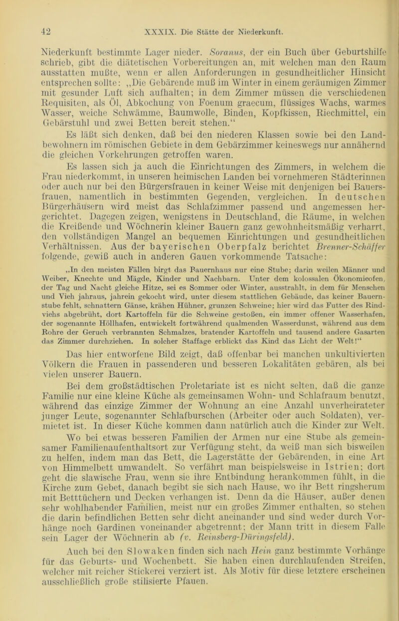 Niederkunft bestimmte Lager nieder. Soranus, der ein Buch über Geburtshilfe schrieb, gibt die diätetischen Vorbereitungen an, mit welchen man den Raum ausstatten mußte, wenn er allen Anforderungen in gesundheitlicher Hinsicht entsprechen sollte: „Die Gebärende muß im Winter in einem geräumigen Zimmer mit gesunder Luft sich aufhalten; in dem Zimmer müssen die verschiedenen Requisiten, als Öl, Abkochung von Foenum graecum, flüssiges Wachs, warmes Wasser, weiche Schwämme, Baumwolle, Binden, Kopfkissen, Riechmittel, ein Gebärstuhl und zwei Betten bereit stehen.“ Es läßt sich denken, daß bei den niederen Klassen sowie bei den Land- bewohnern im römischen Gebiete in dem Gebärzimmer keineswegs nur annähernd die gleichen Vorkehrungen getroffen waren. Es lassen sich ja auch die Einrichtungen des Zimmers, in welchem die Frau niederkommt, in unseren heimischen Landen bei vornehmeren Städterinnen oder auch nur bei den Bürgersfrauen in keiner Weise mit denjenigen bei Bauers- frauen, namentlich in bestimmten Gegenden, vergleichen. In deutschen Bürgerhäusern wird meist das Schlafzimmer passend und angemessen her- gerichtet. Dagegen zeigen, wenigstens in Deutschland, die Räume, in welchen die Kreißende und Wöchnerin kleiner Bauern ganz gewohnheitsmäßig verharrt, den vollständigen Mangel an bequemen Einrichtungen und gesundheitlichen Verhältnissen. Aus der bayerischen Oberpfalz berichtet Brenner-Schäffer folgende, gewiß auch in anderen Gauen vorkommende Tatsache: ,,In den meisten Fällen birgt das Bauernhaus nur eine Stube; darin weilen Männer und Weiber, Knechte und Mägde, Kinder und Nachbarn. Unter dem kolossalen Ökonomieofen, der Tag und Nacht gleiche Hitze, sei es Sommer oder Winter, ausstrahlt, in dem für Menschen und Vieh jahraus, jahrein gekocht wird, unter diesem stattlichen Gebäude, das keiner Bauern- stube fehlt, schnattern Gänse, krähen Hühner, grunzen Schweine; hier wird das Futter des Rind- viehs abgebrüht, dort Kartoffeln für die Schweine gestoßen, ein immer offener Wasserhafen, der sogenannte Höllhafen, entwickelt fortwährend qualmenden Wasserdunst, während aus dem Rohre der Geruch verbrannten Schmalzes, bratender Kartoffeln und tausend andere Gasarten das Zimmer durchziehen. In solcher Staffage erblickt das Kind das Licht der Welt!“ Das liier entworfene Bild zeigt, daß offenbar bei manchen unkultivierten Völkern die Frauen in passenderen und besseren Lokalitäten gebären, als bei vielen unserer Bauern. Bei dem großstädtischen Prolctariate ist es nicht selten, daß die ganze Familie nur eine kleine Küche als gemeinsamen Wohn- und Schlafraum benutzt, während das einzige Zimmer der Wohnung an eine Anzahl unverheirateter junger Leute, sogenannter Schlafburschen (Arbeiter oder auch Soldaten), ver- mietet ist. In dieser Küche kommen dann natürlich auch die Kinder zur Welt. Wo bei etwas besseren Familien der Armen nur eine Stube als gemein- samer Familienaufenthaltsort zur Verfügung stellt, da weiß man sich bisweilen zu helfen, indem man das Bett, die Lagerstätte der Gebärenden, in eine Art von Himmelbett umwandelt. So verfährt man beispielsweise in Istrien; dort geht die slawische Frau, wenn sie ihre Entbindung herankommen fühlt, in die Kirche zum Gebet, danach begibt sie sich nach Hause, wo ihr Bett ringsherum mit Betttüchern und Decken verhangen ist. Denn da die Häuser, außer denen sehr wohlhabender Familien, meist nur ein großes Zimmer enthalten, so stehen die darin befindlichen Betten sehr dicht aneinander und sind weder durch Vor- hänge noch Gardinen voneinander abgetrennt; der Mann tritt in diesem Falle sein Lager der Wöchnerin ab (v. Reinsberg-Düringsfeld). Auch bei den Slowaken finden sich nach Rein ganz bestimmte Vorhänge für das Geburts- und Wochenbett. Sie haben einen durchlaufenden Streifen, welcher mit reicher Stickerei verziert ist. Als Motiv für diese letztere erscheinen ausschließlich große stilisierte Pfauen.