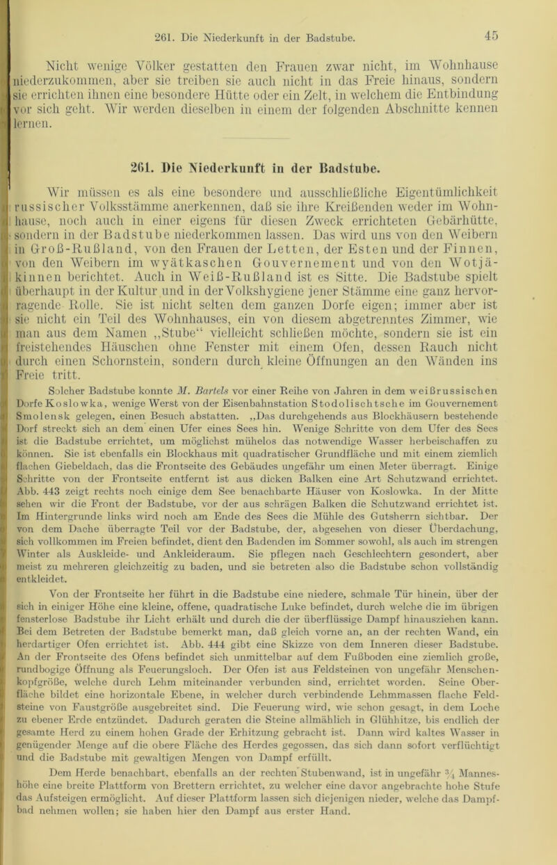 Nicht wenige Völker gestatten den Frauen zwar nicht, im Wohnhause niederzukommen, aber sie treiben sie auch nicht in das Freie hinaus, sondern sie errichten ihnen eine besondere Hütte oder ein Zelt, in welchem die Entbindung vor sich geht. Wir werden dieselben in einem der folgenden Abschnitte kennen lernen. 261. Die Niederkunft in der Badstube. Wir müssen es als eine besondere und ausschließliche Eigentümlichkeit russischer Volksstämme anerkennen, daß sie ihre Kreißenden weder im Wohn- hause, noch auch in einer eigens für diesen Zweck errichteten Gebärhütte, sondern in der Badstube niederkommen lassen. Das wird uns von den Weibern in Groß-Rußland, von den Frauen der Letten, der Esten und der Finnen, von den Weibern im wyätkaschen Gouvernement und von den Wotjä- k innen berichtet. Auch in Weiß-Rußland ist es Sitte. Die Badstube spielt überhaupt in der Kultur und in der Volkshygiene jener Stämme eine ganz hervor- ragende Rolle. Sie ist nicht selten dem ganzen Dorfe eigen; immer aber ist sie nicht ein Teil des Wohnhauses, ein von diesem abgetrenntes Zimmer, wie man aus dem Namen „Stube“ vielleicht schließen möchte, sondern sie ist ein freistehendes Häuschen ohne Fenster mit einem Ofen, dessen Rauch nicht durch einen Schornstein, sondern durch kleine Öffnungen an den Wänden ins Freie tritt. Solcher Badstube konnte M. Bartels vor einer Reihe von Jahren in dem weißrussischen Dorfe Koslowka, wenige Werst von der Eisenbahnstation Stodolischtsche im Gouvernement Smolensk gelegen, einen Besuch abstatten. „Das durchgekends aus Blockhäusern bestehende Dorf streckt sich an dem einen Ufer eines Sees hin. Wenige Schritte von dem Ufer des Sees ist die Badstube errichtet, um möglichst mühelos das notwendige Wasser herbeischaffen zu können. Sie ist ebenfalls ein Blockhaus mit quadratischer Grundfläche und mit einem ziemlich flachen Giebeldach, das die Frontseite des Gebäudes ungefähr um einen Meter überragt. Einige Schritte von der Frontseite entfernt ist aus dicken Balken eine Art Schutzwand errichtet, Abb. 443 zeigt rechts noch einige dem See benachbarte Häuser von Koslowka. In der Mitte sehen wir die Front der Badstube, vor der aus schrägen Balken die Schutzwand errichtet ist. Im Hintergründe links wird noch am Ende des Sees die Mühle des Gutsherrn sichtbar. Der von dem Dache überragte Teil vor der Badstube, der, abgesehen von dieser Überdachung, sich vollkommen im Freien befindet, dient den Badenden im Sommer sowohl, als auch im strengen Winter als Auskleide- und Ankleideraum. Sie pflegen nach Geschlechtern gesondert, aber meist zu mehreren gleichzeitig zu baden, und sie betreten also die Badstube schon vollständig entkleidet. Von der Frontseite her führt in die Badstube eine niedere, schmale Tür hinein, über der sich in einiger Höhe eine kleine, offene, quadratische Luke befindet, durch welche die im übrigen fensterlose Badstube ihr Licht erhält und durch die der überflüssige Dampf hinausziehen kann. Bei dem Betreten der Badstube bemerkt man, daß gleich vorne an, an der rechten Wand, ein herdartiger Ofen errichtet ist. Abb. 444 gibt eine Skizze von dem Inneren dieser Badstube. An der Frontseite des Ofens befindet sich unmittelbar auf dem Fußboden eine ziemlich große, rundbogige Öffnung als Feuerungsloch. Der Ofen ist aus Feldsteinen von ungefähr Menschen- kopfgröße, welche durch Lehm miteinander verbunden sind, errichtet worden. Seine Ober- fläche bildet eine horizontale Ebene, in welcher durch verbindende Lehmmassen flache Feld- steine von Faustgroße ausgebreitet sind. Die Feuerung wird, wie schon gesagt, in dem Loche zu ebener Erde entzündet. Dadurch geraten die Steine allmählich in Glühhitze, bis endlich der gesamte Herd zu einem hohen Grade der Erhitzung gebracht ist. Dann wird kaltes Wasser in genügender Menge auf die obere Fläche des Herdes gegossen, das sich dann sofort verflüchtigt und die Badstube mit gewaltigen Mengen von Dampf erfüllt. Dem Herde benachbart, ebenfalls an der rechten Stubenwand, ist in ungefähr % Mannes- höhe eine breite Plattform von Brettern errichtet, zu welcher eine davor angebrachte hohe Stufe das Aufsteigen ermöglicht. Auf dieser Plattform lassen sich diejenigen nieder, welche das Dampf- bad nehmen wollen; sie haben hier den Dampf aus erster Hand.