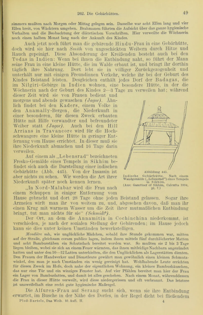 zimmers mußten nach Morgen oder Mittag gelegen sein. Dasselbe war acht Ellen lang und vier Ellen breit, von Wächtern umgeben. Brahmanen führten die Aufsicht über das ganze hygienische Verhalten und die Beobachtung der diätetischen Vorschriften. Hier verweilte die Wöchnerin noch einen halben Monat lang nach der Ankunft des Kindes. Auch jetzt noch führt man die gebärende Hindu-Frau in eine Gebärhütte, doch wird sie hier nach Smith von ungeschickten Weibern durch Hitze und Rauch gepeinigt. Diese Absonderung der Kreißenden besteht auch bei den Todas in Indien: Wenn bei ihnen die Entbindung naht, so führt der Mann seine Frau in eine kleine Hütte, die im Walde erbaut ist, und bringt ihr dorthin täglich ihre Nahrung. Dort lebt sie in völliger Zurückgezogenheit und unterhält nur mit einigen Freundinnen Verkehr, welche ihr bei der Geburt des Kindes Beistand leisten. Desgleichen enthält jedes Dorf der Badagas, die im Nilgiri-Gebirge in Indien wohnen, eine besondere Hütte, in der die Wöchnerin nach der Geburt des Kindes 2—3 Tage zu verweilen hat; während dieser Zeit wird sie von Frauen bedient und morgens und abends gewaschen (Jagor). Ähn- lich findet bei den Kaders, einem Volke in den Anamally-Bergen, die Niederkunft in einer besonderen, für diesen Zweck erbauten Hütte mit Hilfe verwandter und befreundeter Weiber statt (Jcigor). Auch bei den Hill Arrians in Travancore wird für die Hoch- schwangere eine kleine Hütte in geringer Ent- fernung vom Hause errichtet. In dieser muß sie ihre Niederkunft abmachen und IG Tage darin verweilen. Auf einem als „Lebensrad“ bezeichneten Fresko-Gemälde eines Tempels in Sikh im be- findet sich auch die Darstellung einer indischen Gebärhütte (Abb. 445). Von der Insassin ist aber nichts zu sehen. Wir werden die Art ihrer Niederkunft später noch kennen lernen. „In Nord-Malabar wird die Frau nach einem Schuppen in einiger Entfernung vom Hause gebracht und dort 28 Tage ohne jeden Beistand gelassen. Sogar ihre Arzneien wirft man ihr von weitem zu, und, abgesehen davon, daß man ihr einen Krug mit warmem Wasser um die Zeit ihrer mutmaßlichen Entbindung bringt, tut man nichts für sie“ (Schmidt9). Der Ort, an dem die Annamitin in Cochinchina niederkommt, ist verschieden, je nach der sozialen Stellung der Gebärenden; im Hause jedoch kann sie dies unter keinen Umständen bewerkstelligen. Mondiere sah, wie unglückliche Mädchen, sobald ihre Stunde gekommen war, mitten auf der Straße, gleichsam coram publico lagen, indem ihnen mittels fünf durchlöcherter Matten und acht Bambusstäben ein Schutzdach bereitet worden war. So mußten sie 2 bis 3 Tage liegen bleiben, wobei sie sich an einem Feuer wärmten, das ihnen mitleidige Nachbarn angezündet hatten und unter den 10—12 Latten unterhielten, die den Unglücklichen als Lagerstätten dienten. Den Frauen der Handwerker und Dienstleute gewährt man gewöhnlich einen klemen Schmutz- winkel, den man je nach Umständen ein wenig gereinigt hat. Wohlhabende Leute errichten für diesen Zweck im Hofe, doch nahe der eigentlichen Wohnung, ein kleines Bambushäuschen, das nur eine Tür und ein winziges Fenster hat. Auf vier Pfählen bereitet man hier der Frau ein Lager von Bambuslatten, und damit ist alles geschehen. Nach einem Monat, währenddessen die Frau in dieser Hütte verweilt, wird diese niedergerissen und oft verbrannt. Das letztere ist unzweifelhaft eine recht gute hygienische Maßregel. Die Alfuren-Frau auf Serang sucht sich, wenn sie ihre Entbindung erwartet, im Busche m der Nähe des Dorfes, in der Regel dicht bei fließendem PI oß-BartoIs, Das Wclb. 10. Auf!. II. 4 Wandgemälde (..Lebensrad“) eines Tempels in Sikhim. (Aus: Gazetteer of Sikhim, Calcutta 1894, Pl. 7.)