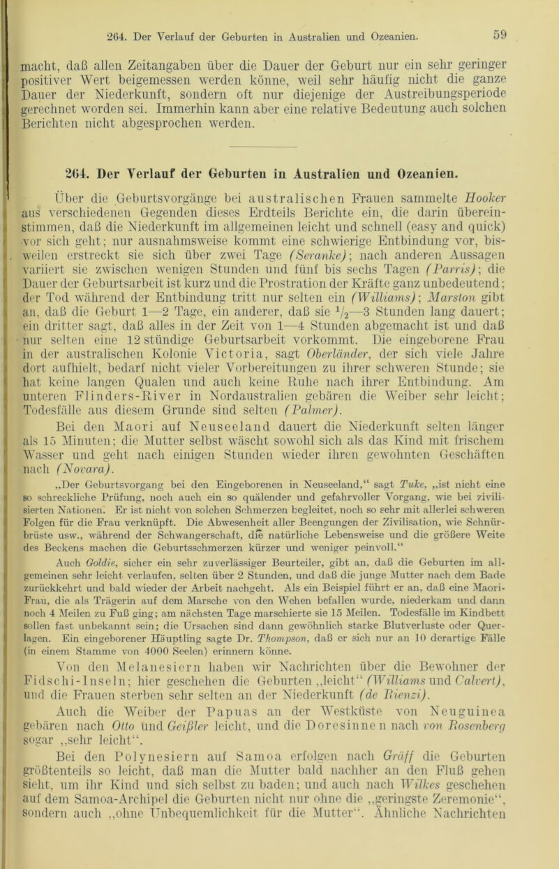 macht, daß allen Zeitangaben über die Dauer der Geburt nur ein sehr geringer positiver Wert beigemessen werden könne, weil sehr häufig nicht die ganze Dauer der Niederkunft, sondern oft nur diejenige der Austreibungsperiode gerechnet worden sei. Immerhin kann aber eine relative Bedeutung auch solchen Berichten nicht abgesprochen werden. 26J. Der Verlauf der Geburten in Australien und Ozeanien. Über die Geburtsvorgänge bei australischen Frauen sammelte Hooker aus verschiedenen Gegenden dieses Erdteils Berichte ein, die darin überein- stimmen, daß die Niederkunft im allgemeinen leicht und schnell (easy and quick) ■vor sich geht; nur ausnahmsweise kommt eine schwierige Entbindung vor, bis- weilen erstreckt sie sich über zwei Tage (Seranke)] nach anderen Aussagen variiert sie zwischen wenigen Stunden und fünf bis sechs Tagen (Parris); die Dauer der Geburtsarbeit ist kurz und die Prostration der Kräfte ganz unbedeutend; der Tod während der Entbindung tritt nur selten ein (Wilhams)] Marsion gibt an, daß die Geburt 1—2 Tage, ein anderer, daß sie 1/2—3 Stunden lang dauert; ein dritter sagt, daß alles in der Zeit von 1—4 Stunden abgemacht ist und daß nur selten eine 12 ständige Geburtsarbeit vorkommt. Die eingeborene Frau in der australischen Kolonie Victoria, sagt Oberländer, der sich viele Jahre dort aufhielt, bedarf nicht vieler Vorbereitungen zu ihrer schweren Stunde; sie hat keine langen Qualen und auch keine Ruhe nach ihrer Entbindung. Am unteren Flinders-River in Nordaustralien gebären die Weiber sehr leicht; Todesfälle aus diesem Grunde sind selten (Palmer). Bei den Maori auf Neuseeland dauert die Niederkunft selten länger als 15 Minuten; die Mutter selbst wäscht sowohl sich als das Kind mit frischem Wasser und geht nach einigen Stunden wieder ihren gewohnten Geschäften nach (Novara). ,,Der Geburtsvorgang bei den Eingeborenen in Neuseeland,“ sagt Tulce, „ist nicht eine so schreckliche Prüfung, noch auch ein so quälender und gefahrvoller Vorgang, wie bei zivili- sierten Nationen. Er ist nicht von solchen Schmerzen begleitet, noch so sehr mit allerlei schweren Folgen für die Frau verknüpft. Die Abwesenheit aller Beengungen der Zivilisation, wie Schniir- briiste usw., während der Schwangerschaft, die natürliche Lebensweise und die größere Weite des Beckens machen die Geburtsschmerzen kürzer imd weniger peinvoll.“ Auch Goldie, sicher ein sehr zuverlässiger Beurteiler, gibt an, daß die Geburten im all- gemeinen sehr leicht verlaufen, selten über 2 Stunden, und daß die junge Mutter nach dem Bade zurückkehrt und bald wieder der Arbeit nachgeht. Als ein Beispiel führt er an, daß eine Maori- Frau, die als Trägerin auf dem Marsche von den Wehen befallen wurde, niederkam und dann noch 4 Meilen zu Fuß ging; am nächsten Tage marschierte sie 15 Meilen. Todesfälle im Kindbett sollen fast unbekannt sein; die Ursachen sind dann gewöhnlich starke Blutverluste oder Quer- lagen. Ein eingeborener Häuptling sagte Dr. Thompson, daß er sich nur an 10 derartige Fälle (in einem Stamme von 4000 Seelen) erinnern könne. Von den Melanesiern haben wir Nachrichten über die Bewohner der Fidschi-Inseln; hier geschehen die Geburten „leicht“ (Williams und Calvert), und die Frauen sterben sehr selten an der Niederkunft (de Pienzi). Auch die Weiber der Papuas an der Westküste von Neuguinea gebären nach Otto und Geißler leicht, und die Doresinnen nach von Bosenberg sogar „sehr leicht“. Bei den Polynesiern auf Samoa erfolgen nach Gräff die Geburten größtenteils so leicht, daß man die Mutter bald nachher an den Fluß gehen sieht, um ihr Kind und sich selbst zu baden; und auch nach Wilkes geschehen auf dem Samoa-Arcliipel die Geburten nicht nur ohne die „geringste Zeremonie“, sondern auch „ohne Unbequemlichkeit für die Mutter“. Ähnliche Nachrichten