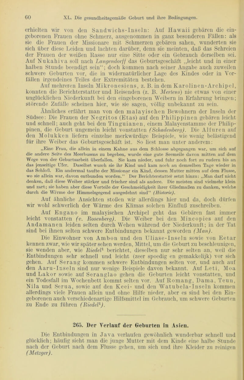 erhielten wir von den Sandwichs-Inseln: Auf Hawaii gebären die ein- geborenen Frauen ohne Schmerz, ausgenommen in ganz besonderen Fällen: als sie die Frauen der Missionare mit Schmerzen gebären sahen, wunderten sie sich über diese Leiden und lachten darüber, denn sie meinten, daß das Schreien der Frauen der weißen Rasse nur eine Sitte oder ein Gebrauch derselben sei. Auf Nukahiva soll nach Langendorff das Geburtsgeschäft „leicht und in einer halben Stunde beendigt sein“; doch kommen nach seiner Angabe auch zuweilen schwere Geburten vor, die in widernatürlicher Lage des Kindes oder in Vor- fällen irgendeines Teiles der Extremitäten bestehen. Auf mehreren Inseln Mikronesiens, z. B. in dem Karolinen-Archipel, konnten die Berichterstatter und Reisenden (z. B. Mertens) nie etwas von einer unglücklichen Niederkunft bei den eingeborenen Weibern in Erfahrung bringen; störende Zufälle scheinen hier, wie sie sagen, völlig unbekannt zu sein. Ähnliches erfährt man von den malayischen Bewohnern der Inseln der Südsee: Die Frauen der Negritos (Etas) auf den Philippinen gebären leicht und schnell; auch geht bei den Tinguianen, einem Malayenstamme der Philip- pinen, die Geburt ungemein leicht vonstatten (Schadenberg). Die Allüren auf den Molukken liefern einzelne merkwürdige Beispiele, wie wenig belästigend für ihre Weiber das Geburtsgeschäft ist. So liest man unter anderem: „Eine Frau, die allein in einem Kahne aus dem Schlösse abgegangen war, um sich auf die andere Seife des Meerbusens zu begeben, wurde eine gute Seemeile davon mitten auf dem Wege von der Geburtsarbeit überfallen. Sie kam nieder, und fuhr noch fort zu rudern bis an das jenseitige Ufer. Daselbst wusch sie ihr Kind und kam noch an demselben Tage wieder in das Schloß. Ein andermal taufte der Missionar ein Kind, dessen Mutter mitten auf dem Flusse, wo sie allein war, davon entbunden worden.“ Der Berichterstatter setzt hinzu: „Man darf nicht denken, daß diese Weiber stärker und frischer sind als andere. Die meisten sind vielmehr klein und zart; sie haben aber diese Vorteile der Geschmeidigkeit ihrer Gliedmaßen zu danken, welche durch die Wärme der Himmelsgegend ausgedehnt sind“ (Historie). Auf ähnliche Ansichten stoßen wir allerdings hier und da, doch dürfen wir wohl schwerlich der Wärme des Klimas solchen Einfluß zuschreiben. Auf Engano im malayischen Archipel geht das Gebären fast immer leicht vonstatten (v. Bosenberg). Die Weiber bei den Mincopies auf den Andamanen leiden selten durch Wehen während der Niederkunft; in der Tat sind bei ihnen selten schwere Entbindungen bekannt geworden (Man). Die Einwohner von Ambon und den Uliase-Inseln sowie von Eetar kennen zwar, wie wir später sehen werden, Mittel, um die Geburt zu beschleunigen, sie wenden aber, wie Riedel1 berichtet, dieselben nur sehr selten an, weil die Entbindungen sehr schnell und leicht (zeer spoedig en gemakkelijk) vor sich gehen. Auf Serang kommen schwere Entbindungen selten vor, und auch auf den Aar u- In sein sind nur wenige Beispiele davon bekannt. Auf Leti, Moa und Lakor sowie auf Seranglao gehen die Geburten leicht vonstatten, und ein Todesfall im Wochenbett kommt selten vor. Auf Romang, Dama, Teun, Nila und Scrua, sowie auf den Keei- und den Watubela-Inseln kommen allerdings viele Frauen allein und ohne Hilfe nieder, aber es sind bei den Ein- geborenen auch verschiedenartige Hilfsmittel im Gebrauch, um schwere Geburten zu Ende zu führen (Riedel1). 265. Der Verlauf der Geburten in Asien. Die Entbindungen in Java verlaufen gewöhnlich wunderbar schnell und glücklich; häufig sieht man die junge Mutter mit dem Kinde eine halbe Stunde nach der Geburt nach dem Flusse gehen, um sich und ihre Kleider zu reinigen (Metzger).