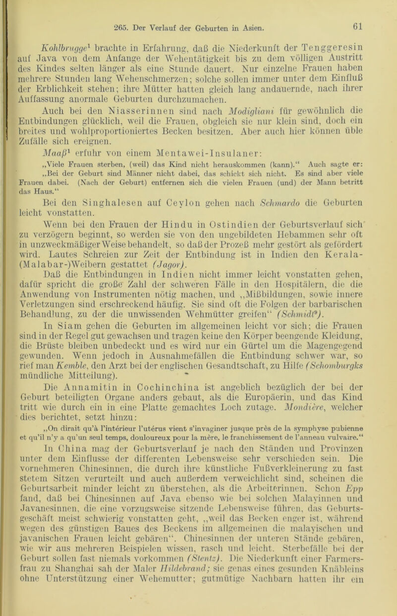 Kohlbrugge1 brachte in Erfahrung, daß die Niederkunft der Tenggeresin auf Java von dem Anfänge der Wehentätigkeit bis zu dem völligen Austritt des Kindes selten länger als eine Stunde dauert. Nur einzelne Frauen haben mehrere Stunden lang Wehenschmerzen; solche sollen immer unter dem Einfluß der Erblichkeit stehen; ihre Mütter hatten gleich lang andauernde, nach ihrer Auffassung anormale Geburten durchzumachen. Auch bei den Niass er innen sind nach Modigliani für gewöhnlich die Entbindungen glücklich, weil die Frauen, obgleich sie nur klein sind, doch ein breites und wohlproportioniertes Becken besitzen. Aber auch hier können üble Zufälle sich ereignen. Maaß1 erfuhr von einem Mentawei-Insulaner: „Viele Frauen sterben, (weil) das Kind nicht herauskommen (kann).“ Auch sagte er: „Bei der Geburt sind Männer nicht dabei, das schickt sich nicht. Es sind aber viele Frauen dabei. (Nach der Geburt) entfernen sich die vielen Frauen (und) der Mann betritt das Haus.“ Bei den Singhalesen auf Ceylon gehen nach Schmardo die Geburten leicht vonstatten. Wenn bei den Frauen der Hindu in Ostindien der Geburtsverlauf sich zu verzögern beginnt, so werden sie von den ungebildeten Hebammen sehr oft in unzweckmäßiger Weise behandelt, so daß der Prozeß mehr gestört als gefördert wird. Lautes Schreien zur Zeit der Entbindung ist in Indien den Kerala- (Ma 1 abar-)’Weibern gestattet (Jagor). Daß die Entbindungen in Indien nicht immer leicht vonstatten gehen, dafür spricht die große Zahl der schweren Fälle in den Hospitälern, die die Anwendung von Instrumenten nötig machen, und „Mißbildungen, sowie innere Verletzungen sind erschreckend häufig. Sie sind oft die Folgen der barbarischen Behandlung, zu der die unwissenden Wehmütter greifen“ (Schmidt9). In Siam gehen die Geburten im allgemeinen leicht vor sich; die Frauen sind in der Regel gut gewachsen und tragen keine den Körper beengende Kleidung, die Brüste bleiben unbedeckt und es wird nur ein Gürtel um die Magengegend gewunden. Wenn jedoch in Ausnahmefällen die Entbindung schwer war, so rief man Kemble, den Arzt bei der englischen Gesandtschaft, zu Hilfe (Schomburgks mündliche Mitteilung). Die Annamitin in CochinChina ist angeblich bezüglich der bei der Geburt beteiligten Organe anders gebaut, als die Europäerin, und das Kind tritt wie durch ein in eine Platte gemachtes Loch zutage. Mondiere, welcher dies berichtet, setzt hinzu: „On dirait qu’ä l’interieur l’uterus vient s’invaginer jusque pres de la symphvse pubienne et qu’il n’y a qu’un seul temps, douloureux pour la mere, le francliissement de l’anneau vnlvaire.“ In China mag der Geburtsverlauf je nach den Ständen und Provinzen unter dem Einflüsse der differenten Lebensweise sehr verschieden sein. Die vornehmeren Chinesinnen, die durch ihre künstliche Fußverkleinerung zu fast stetem Sitzen verurteilt und auch außerdem verweichlicht sind, scheinen die Geburtsarbeit minder leicht zu überstehen, als die Arbeiterinnen. Schon Epp fand, daß bei Chinesinnen auf Java ebenso wie bei solchen Malayinnen und Javanesinnen, die eine vorzugsweise sitzende Lebensweise führen, das Geburts- geschäft meist schwierig vonstatten geht, „weil das Becken enger ist, während wegen des günstigen Baues des Beckens im allgemeinen die malayischen und javanischen Frauen leicht gebären“. Chinesinnen der unteren Stände gebären, wie wir aus mehreren Beispielen wissen, rasch und leicht. Sterbefälle bei der Geburt sollen fast niemals Vorkommen (Steniz). Die Niederkunft einer Farmers- frau zu Shanghai sah der Maler Hüdebrand; sie genas eines gesunden Knäbleins ohne Unterstützung einer Wehemutter; gutmütige Nachbarn hatten ihr ein