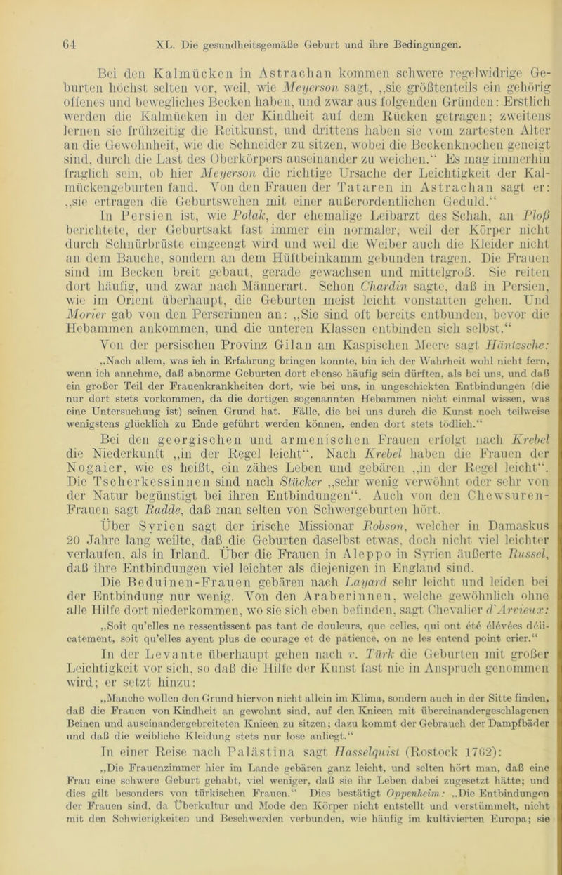 Boi den Kalmücken in Astrachan kommen schwere regelwidrige Ge- hurten höchst selten vor, weil, wie Meyerson sagt, „sie größtenteils ein gehörig offenes und bewegliches Becken haben, und zwar aus folgenden Gründen: Erstlich werden die Kalmücken in der Kindheit auf dem Rücken getragen; zweitens lernen sie frühzeitig die Reitkunst, und drittens haben sie vom zartesten Alter an die Gewohnheit, wie die Schneider zu sitzen, wobei die Beckenknochen geneigt sind, durch die Last des Oberkörpers auseinander zu weichen.“ Es mag immerhin fraglich sein, ob hier Meyerson die richtige Ursache der Leichtigkeit der Kal- mückengeburten fand. Von den Frauen der Tataren in Astrachan sagt er: „sie ertragen die Geburtswehen mit einer außerordentlichen Geduld.“ In Persien ist, wie Polak, der ehemalige Leibarzt des Schah, an Ploß berichtete, der Geburtsakt fast immer ein normaler, weil der Körper nicht durch Schnürbrüste eingeengt wird und weil die Weiber auch die Kleider nicht an dem Bauche, sondern an dem Hüftbeinkamm gebunden tragen. Hie Frauen sind im Becken breit gebaut, gerade gewachsen und mittelgroß. Sie reiten dort häufig, und zwar nach Männerart. Schon Chardin sagte, daß in Persien, wie im Orient überhaupt, die Geburten meist leicht vonstatten gehen. Und Morier gab von den Perserinnen an: „Sie sind oft bereits entbunden, bevor die Hebammen ankommen, und die unteren Klassen entbinden sich selbst.“ Von der persischen Provinz Gilan am Kaspischen Meere sagt JJäntzsche: ..Nach allem, was ich in Erfahrung bringen konnte, bin ich der Wahrheit wohl nicht fern, wenn ich annehme, daß abnorme Geburten dort ebenso häufig sein dürften, als bei uns, und daß ein großer Teil der Frauenkrankheiten dort, wie bei uns, in ungeschickten Entbindungen (die nur dort stets Vorkommen, da die dortigen sogenannten Hebammen nicht einmal wissen, was eine Untersuchung ist) seinen Grund hat. Fälle, die bei uns durch die Kunst noch teilweise wenigstens glücklich zu Ende geführt werden können, enden dort stets tödlich.“ Bei den georgischen und armenischen Frauen erfolgt nach Krebel die Niederkunft „in der Regel leicht“. Nach Krebel haben die Frauen der Nogaier, wie es heißt, ein zähes Leben und gebären „in der Regel leicht“. Die Tscherkessinnen sind nach Stücker „sehr wenig verwöhnt oder sehr von der Natur begünstigt bei ihren Entbindungen“. Auch von den Chewsuren- Frauen sagt Badde, daß man selten von Schwergeburten hört. Über Syrien sagt der irische Missionar Bobson, welcher in Damaskus 20 Jahre lang weilte, daß die Geburten daselbst etwas, doch nicht viel leichter verlaufen, als in Irland. Über die Frauen in Aleppo in Syrien äußerte Bussel, daß ihre Entbindungen viel leichter als diejenigen in England sind. Die Beduinen-Frauen gebären nach Layard sehr leicht und leiden bei der Entbindung nur wenig. Von den Araberinnen, welche gewöhnlich ohne alle Hilfe dort niederkommen, wo sie sich eben befinden, sagt Chevalier d'Arvieux: ,,Soit qu’elles ne ressentissent pas tant de douleurs, que celles, qui ont ete elevees deii- catement, soit qu’elles ayent plus de courage et de patience, on ne les entend point erier.“ In der Levante überhaupt gehen nach v. Türk die Geburten mit großer Leichtigkeit vor sich, so daß die Hilfe der Kunst fast nie in Anspruch genommen wird; er setzt hinzu: „Manche wollen den Grund hiervon nicht allein im Klima, sondern auch in der Sitte finden, daß die Frauen von Kindheit an gewohnt sind, auf den Ivnieen mit übereinandergeschlagenen Beinen und auseinandergebreiteten Ivnieen zu sitzen; dazu kommt der Gebrauch der Dampfbäder und daß die weibliche Kleidung stets nur lose anliegt.“ In einer Reise nach Palästina sagt Hasselquist (Rostock 1762): „Die Frauenzimmer hier im Lande gebären ganz leicht, und selten hört man, daß eine Frau eine schwere Geburt gehabt, viel weniger, daß sie ihr Leben dabei zugesetzt hätte; und dies gilt besonders von türkischen Frauen.“ Dies bestätigt Oppenheim: „Die Entbindungen der Frauen sind, da Überkultur und Mode den Körper nicht entstellt und verstümmelt, nicht mit den Schwierigkeiten und Beschwerden verbunden, wie häufig im kultivierten Europa; sie