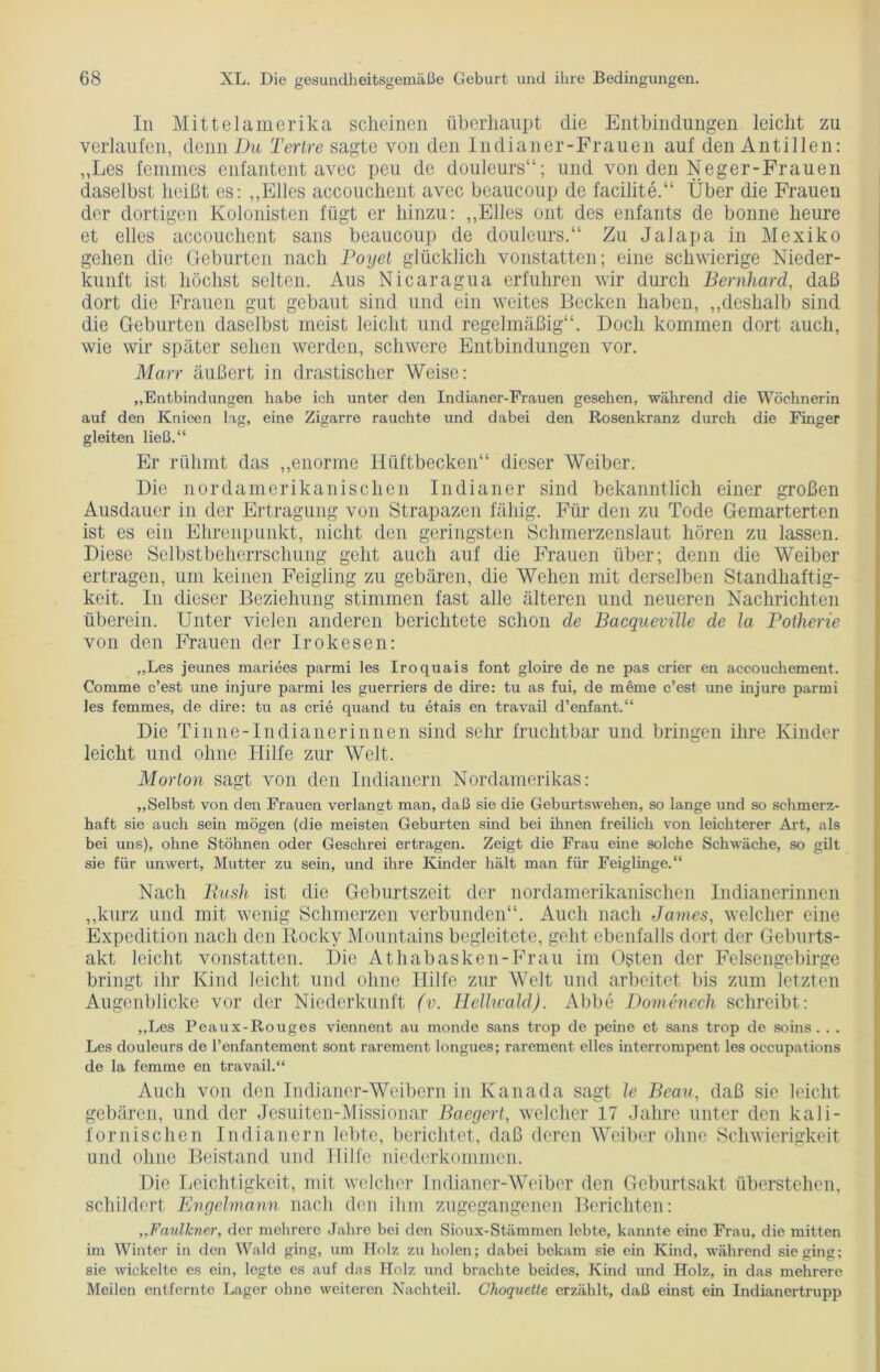 In Mittelamerika scheinen überhaupt die Entbindungen leicht zu verlaufen, denn Du Tertre sagte von den Indianer-Frauen auf den Antillen: „Les femmes enfantent avec peu de douleurs“; und von den Neger-Frauen daselbst heißt es: „Elles accouchent avec beaucoup de facilite.“ Über die Frauen der dortigen Kolonisten fügt er hinzu: „Elles 011t des enfants de bonne heure et elles accouchent sans beaucoup de douleurs.“ Zu Jalapa in Mexiko gehen die Geburten nach Poyet glücklich vonstatten; eine schwierige Nieder- kunft ist höchst selten. Aus Nicaragua erfuhren wir durch Bernhard, daß dort die Frauen gut gebaut sind und ein weites Becken haben, „deshalb sind die Geburten daselbst meist leicht und regelmäßig“. Doch kommen dort auch, wie wir später sehen werden, schwere Entbindungen vor. Marr äußert in drastischer Weise: „Entbindungen habe ich unter den Indianer-Frauen gesehen, während die Wöchnerin auf den Knieen lag, eine Zigarre rauchte und dabei den Rosenkranz durch die Finger gleiten ließ.“ Er rühmt das „enorme Hüftbecken“ dieser Weiber. Die nordamerikanischen Indianer sind bekanntlich einer großen Ausdauer in der Ertragung von Strapazen fähig. Für den zu Tode Gemarterten ist es ein Ehrenpunkt, nicht den geringsten Schmerzenslaut hören zu lassen. Diese Selbstbeherrschung geht auch auf die Frauen über; denn die Weiber ertragen, um keinen Feigling zu gebären, die Wehen mit derselben Standhaftig- keit. In dieser Beziehung stimmen fast alle älteren und neueren Nachrichten überein. Unter vielen anderen berichtete schon de Bacqueville de Ja Potherie von den Frauen der Irokesen: „Les jeunes mariees parmi les Iroquais font gloire de ne pas crier en accouchement. Comme c’est une injure parmi les guerriers de dire: tu as fui, de meme c’est une injure parmi les femmes, de dire: tu as crie quand tu etais en travail d’enfant.“ Die Ti n ne-In di an er innen sind sehr fruchtbar und bringen ihre Kinder leicht und ohne Hilfe zur Welt. Morton sagt von den Indianern Nordamerikas: „Selbst von den Frauen verlangt man, daß sie die Geburtswehen, so lange und so schmerz- haft sie auch sein mögen (die meisten Geburten sind bei ihnen freilich von leichterer Art, als bei uns), ohne Stöhnen oder Geschrei ertragen. Zeigt die Frau eine solche Schwäche, so gilt sie für unwert, Mutter zu sein, und ihre Kinder hält man für Feiglinge.“ Nach Bush ist die Geburtszeit der nordamerikanischen Indianerinnen „kurz und mit wenig Schmerzen verbunden“. Auch nach James, welcher eine Expedition nach den Rocky Mountains begleitete, geht ebenfalls dort der Geburts- akt leicht vonstatten. Die Athabasken-Frau im Osten der Felsengebirge bringt ihr Kind leicht und ohne Hilfe zur Welt und arbeitet bis zum letzten Augenblicke vor der Niederkunft (v. Hellwald). Abbe Domenech schreibt: „Les Peaux-Rouges viennent au monde sans trop de peine et sans trop de soins. . . Les douleurs de l’enfantement sont rarement longues; rarement elles interrompent les occupations de la femme en travail.“ Auch von den Indianer-Weibern in Kanada sagt le Beau, daß sie leicht gebären, und der Jesuiten-Missionar Baegert, welcher 17 Jahre unter den kali- fornischen Indianern lebte, berichtet, daß deren Weiber ohne Schwierigkeit und ohne Beistand und Hilfe niederkommen. Die Leichtigkeit, mit welcher Indianer-Weiber den Geburtsakt überstehen, schildert Engelmann nach den ihm zugegangenen Berichten: „FaulJcner, der mehrere Jahre bei den Sioux-Stämmen lebte, kannte eine Frau, die mitten im Winter in den Wald ging, um Holz zu holen; dabei bekam sie ein Kind, während sie ging; sie wickelte es ein, legte es auf das Holz und brachte beides, Kind und Holz, in das mehrere Meilen entfernte Lager ohne weiteren Nachteil. Choquette erzählt, daß einst ein Indianertrupp