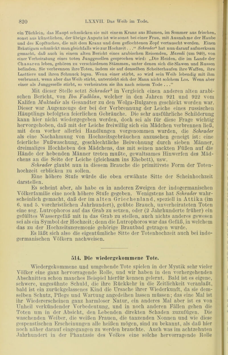 ein Tüchlein, das Haupt schmücken sie mit einem Kranz aus Blumen, im Sommer aus frischen, sonst aus künstlichen, der übrige Anputz ist wie sonst bei einer Frau, mit Ausnahme der Haube und des Kopftuches, die mit dem Kranz und dem geflochtenen Zopf vertauscht werden. Einen Bräutigam schmückt man gleichfalls wie zur Hochzeit. . Schräder4 hat nun darauf aufmerksam gemacht, daß auch in einem alten Bericht eines arabischen Reisenden, Masudi (um 940), von einer Verheiratung eines toten Junggesellen gesprochen wird: ,,Die Heiden, die im Lande der Chasaren leben, gehören zu verschiedenen Stämmen, unter denen sich die Slawen und Russen befinden. Sie verbrennen ihre Toten, indem sie auf denselben Scheiterhaufen ihre Waffen, ihre Lasttiere und ihren Schmuck legen. Wenn einer stirbt, so wird sein Weib lebendig mit ihm verbrannt, wenn aber das Weib stirbt, unterzieht sich der Mann nicht solchem Los. Wenn aber einer als Junggeselle stirbt, so verheiraten sie ihn nach seinem Tode . . .“ Mit dieser Stelle setzt Schräder2 in Vergleich einen anderen alten arabi- schen Bericht, von Ihn Fadhlan, welcher in den Jahren 921 und 922 vom Kalifen Muktadir als Gesandter zu den Wolga-Bulgaren geschickt worden war. Dieser war Augenzeuge der bei der Verbrennung der Leiche eines russischen Häuptlings befolgten feierlichen Gebräuche. Die sehr ausführliche Schilderung kann hier nicht wiedergegeben werden, doch sei als für diese Frage wichtig hervorgehoben, daß mit der Leiche freiwillig sich ein Mädchen verbrennen ließ, mit dem vorher allerlei Handlungen vorgenommen wurden, die Schräder als eine Nachahmung von Hochzeitsgebräuchen anzusehen geneigt ist: eine feierliche Fußwaschung, geschlechtliche Beiwohnung durch sieben Männer, dreimaliges Hochheben des Mädchens, das mit seinen nackten Füßen auf die Hände der hebenden Männer treten mußte, gewaltsames Hinwerfen des Mäd- chens an die Seite der Leiche (gleichsam ins Ehebett), usw. Schräder glaubt nun in diesem Brauche die primitivste Form der Toten- hochzeit erblicken zu sollen. Eine höhere Stufe würde die oben erwähnte Sitte der Scheinhochzeit darstellen. Es scheint aber, als habe es in anderen Zweigen der indogermanischen Völkerfamilie eine noch höhere Stufe gegeben. Wenigstens hat Schräder wahr- scheinlich gemacht, daß der im alten Griechenland, speziell in Attika (im 6. und 5. vorchristlichen Jahrhundert), geübte Brauch, unverheirateten Toten eine sog. Lutrophoros auf das Grab zu setzen, oder (2 Jahrhunderte früher) ein gefülltes Wassergefäß mit in das Grab zu stellen, auch nichts anderes gewesen sei als ein Symbol der Hochzeit; denn die Lutrophoros war das Gefäß, in welchem das zu der Hochzeitszeremonie gehörige Brautbad getragen wurde. Es läßt sich also die eigentümliche Sitte der Totenhochzeit auch bei indo- germanischen Völkern nach weisen. 514. Die wiedergekommene Tote. Wiedergekommene und umgehende Tote spielen in der Mystik sehr vieler Völker eine ganz hervorragende Rolle, und wir haben in den vorhergehenden Abschnitten schon manches Beispiel hierfür kennen gelernt. Bald ist es eigene, schwere, ungesühnte Schuld, die ihre Rückkehr in die Zeitlichkeit veranlaßt, bald ist ein zurückgelassenes Kind die Ursache ihrer Wiederkunft, da sie dem- selben Schutz, Pflege und Wartung angedeihen lassen müssen; das eine Mal ist ihr Wiedererscheinen ganz harmloser Natur, ein anderes Mal aber ist es von Unheil verkündender Vorbedeutung, und in noch anderen Fällen gehen die Toten um in der Absicht, den Lebenden direkten Schaden zuzufügen. Die waschenden Weiber, die weißen Frauen, die tanzenden Nonnen und wie diese gespenstischen Erscheinungen alle heißen mögen, sind zu bekannt, als daß hier noch näher darauf eingegangen zu werden brauchte. Auch was im achtzehnten Jahrhundert in der Phantasie des Volkes eine solche hervorragende Rolle