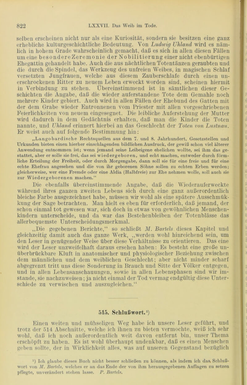 selben erscheinen nicht nur als eine Kuriosität, sondern sie besitzen eine ganz erhebliche kulturgeschichtliche Bedeutung. Von Ludwig Uhland wird es näm- lich in hohem Grade wahrscheinlich gemacht, daß es sich in allen diesen Fällen um eine besondereZeremonie der Nobilitierung einer nicht ebenbürtigen Ehegattin gehandelt habe. Auch die aus nächtlichen Totentänzen geraubten und die durch die Spindel, das Werkzeug des unfreien Weibes, in magischen Schlaf versetzten Jungfrauen, welche aus diesem Zauberschlafe durch einen un- erschrockenen Ritter zu neuem Leben erweckt worden sind, scheinen hiermit in Verbindung zu stehen. Übereinstimmend ist in sämtlichen dieser Ge- schichten die Angabe, daß die wieder auferstandene Tote dem Gemahle noch mehrere Kinder gebiert. Auch wird in allen Fällen der Ehebund des Gatten mit der dem Grabe wieder Entronnenen vom Priester mit allen vorgeschriebenen Feierlichkeiten von neuem eingesegnet. Die leibliche Auferstehung der Mutter wird dadurch in dem Gedächtnis erhalten, daß man die Kinder die Toten nannte, und Uhland erinnert hierbei an das Geschlecht der Toten von Lustnau. Er weist auch auf folgende Bestimmung hin: „Langobarclische Rechtsquellen aus dem 7. und 8. Jahrhundert, Gesetzstellen und Urkunden bieten einen hierher einschlagenden bildlichen Ausdruck, der gewiß schon viel älterer Anwendung entnommen ist; wenn jemand seine Leibeigene ehelichen wollte, sei ihm das ge- stattet, aber er solle sie frei, das sei wiedergeboren, und echt machen, entweder durch förm- liche Erteilung der Freiheit, oder durch Morgengabe, dann soll sie für eine freie und für eine echte Ehefrau angesehen und die von ihr geborenen Söhne sollen zu echten Erben werden; gleicherweise, wer eine Fremde oder eine Aldia (Halbfreie) zur Ehe nehmen wolle, soll auch sie zur Wiedergeborenen machen.“ Die ebenfalls übereinstimmende Angabe, daß die Wiederauferweckte während ihres ganzen zweiten Lebens sich durch eine ganz außerordentlich bleiche Farbe ausgezeichnet habe, müssen wir wohl als eine spätere Aussclnnük- kung der Sage betrachten. Man hielt es eben für erforderlich, daß jemand, der schon einmal tot gewiesen war, sich doch in etwas von gewöhnlichen Menschen- kindern unterscheide, und da war das Bestehenbleiben der Totenblässe das allerbequemste Unterscheidungsmerkmal. „Die gegebenen Berichte,“ so schließt J\I. Bartels dieses Kapitel und gleichzeitig damit auch das ganze Werk, „werden wohl hinreichend sein, um den Leser in genügender Weise über diese Verhältnisse zu orientieren. Das eine wird der Leser unzweifelhaft daraus ersehen haben: Es besteht eine große un- überbrückbare Kluft in anatomischer und physiologischer Beziehung zwischen dem männlichen und dem weiblichen Geschlecht; aber nicht minder scharf abgegrenzt tritt uns diese Sonderung in Brauch und Sitte der Völker entgegen, und in allen Lebensanschauungen, sowie in allen Lebensphasen sind wir im- stande, sie nachzuweisen; ja nicht einmal der Tod vermag endgültig diese Unter- schiede zu verwischen und auszugleichen.“ 515. Schlußwort.1) Einen weiten und mühseligen Weg habe ich unsere Leser geführt, und trotz der 514 Abschnitte, welche ich ihnen zu bieten vermochte, weiß ich sehr wohl, daß ich noch außerordentlich weit davon entfernt bin, unser Thema erschöpft zu haben. Es ist wohl überhaupt undenkbar, daß es einen Menschen geben sollte, der in Wirklichkeit alles, was auf unseren Gegenstand bezüglich x) Ich glaube dieses Buch nicht besser schließen zu können, als indem ich das, Schluß- wort von M. Bartels, welches er an das Ende der von ihm herausgegebenen Auflagen zu setzen pflegte, unverändert stehen lasse. P. Bartels.