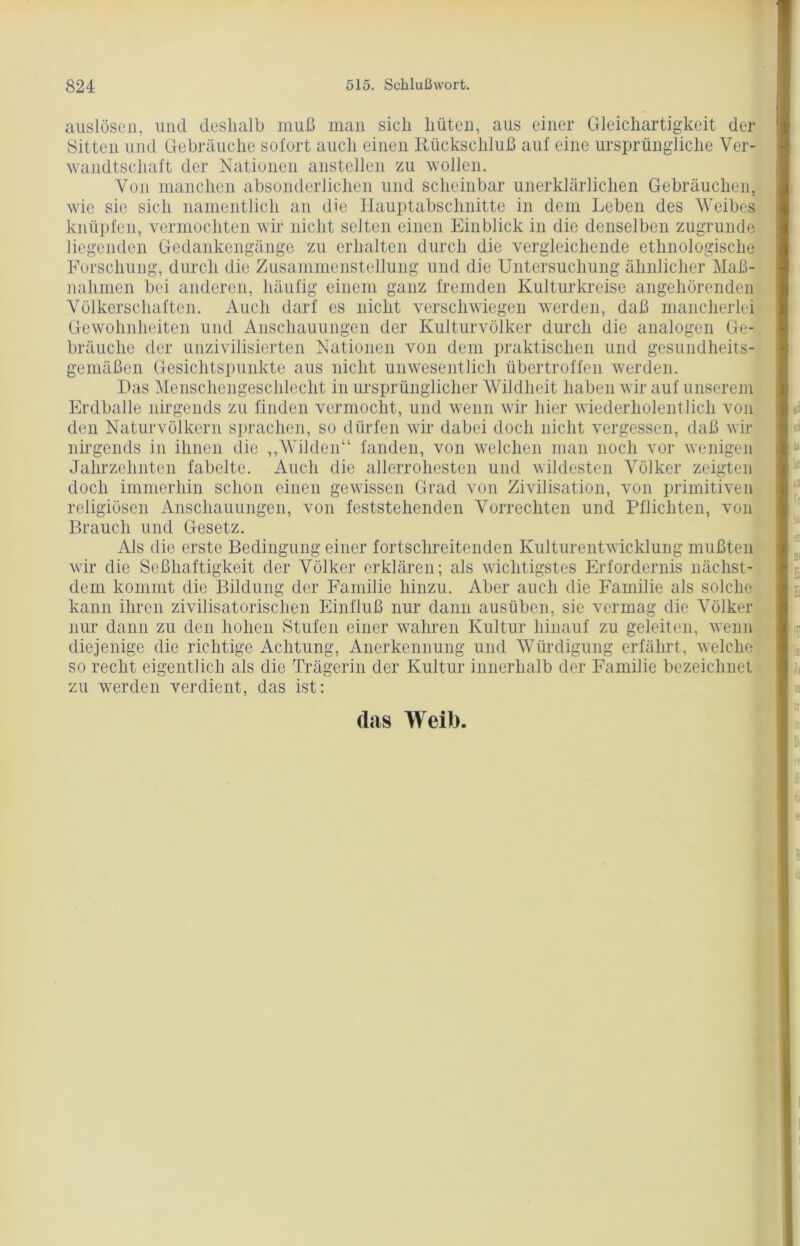 auslösen, und deshalb muß man sich hüten, aus einer Gleichartigkeit der Sitten und Gebräuche sofort auch einen Rückschluß auf eine ursprüngliche Ver- wandtschaft der Nationen anstellen zu wollen. Von manchen absonderlichen und scheinbar unerklärlichen Gebräuchen, wie sie sich namentlich an die Hauptabschnitte in dem Leben des Weibes knüpfen, vermochten wir nicht selten einen Einblick in die denselben zugrunde liegenden Gedankengänge zu erhalten durch die vergleichende ethnologische Forschung, durch die Zusammenstellung und die Untersuchung ähnlicher Maß- nahmen bei anderen, häufig einem ganz fremden Kulturkreise angehörenden Völkerschaften. Auch darf es nicht verschwiegen werden, daß mancherlei Gewohnheiten und Anschauungen der Kulturvölker durch die analogen Ge- bräuche der unzivilisierten Nationen von dem praktischen und gesundheits- gemäßen Gesichtspunkte aus nicht unwesentlich übertroffen werden. Das Menschengeschlecht in ursprünglicher Wildheit haben wir auf unserem Erdbälle nirgends zu finden vermocht, und wenn wir hier wiederliolentlich von den Naturvölkern sprachen, so dürfen wir dabei doch nicht vergessen, daß wir nirgends in ihnen die ,,Wilden“ fanden, von welchen man noch vor wenigen Jahrzehnten fabelte. Auch die allerrohesten und wildesten Völker zeigten doch immerhin schon einen gewissen Grad von Zivilisation, von primitiven religiösen Anschauungen, von feststehenden Vorrechten und Pflichten, von Brauch und Gesetz. Als die erste Bedingung einer fortschreitenden Kulturentwicklung mußten wir die Seßhaftigkeit der Völker erklären; als wichtigstes Erfordernis näclist- dem kommt die Bildung der Familie hinzu. Aber auch die Familie als solche kann ihren zivilisatorischen Einfluß nur dann ausüben, sie vermag die Völker nur dann zu den hohen Stufen einer wahren Kultur hinauf zu geleiten, wenn diejenige die richtige Achtung, Anerkennung und Würdigung erfährt, welche so recht eigentlich als die Trägerin der Kultur innerhalb der Familie bezeichnet zu werden verdient, das ist: das Weib.