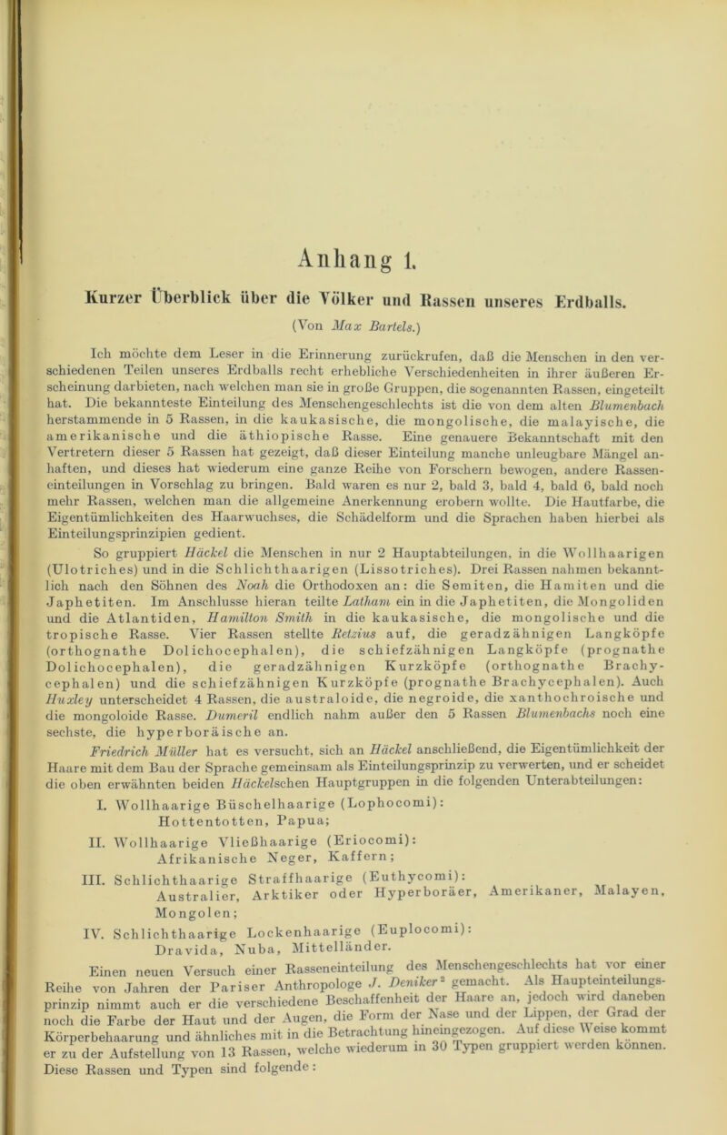 Kurzer Überblick über die Völker und Kassen unseres Erdballs. (Von Max Bartels.) Ich möchte dem Leser in die Erinnerung zurückrufen, daß die Menschen in den ver- schiedenen Teilen unseres Erdballs recht erhebliche Verschiedenheiten in ihrer äußeren Er- scheinung darbieten, nach welchen man sie in große Gruppen, die sogenannten Rassen, eingeteilt hat. Die bekannteste Einteilung des Menschengeschlechts ist die von dem alten Blumenbach herstammende in 5 Rassen, in die kaukasische, die mongolische, die malayische, die amerikanische und die äthiopische Rasse. Eine genauere Bekanntschaft mit den Vertretern dieser 5 Rassen hat gezeigt, daß dieser Einteilung manche unleugbare Mängel an- haften, und dieses hat wiederum eine ganze Reihe von Forschern bewogen, andere Rassen- einteilungen in Vorschlag zu bringen. Bald waren es nur 2, bald 3, bald 4, bald G, bald noch mehr Rassen, welchen man die allgemeine Anerkennung erobern wollte. Die Hautfarbe, die Eigentümlichkeiten des Haarwuchses, die Schädelform und die Sprachen haben hierbei als Einteilungsprinzipien gedient. So gruppiert Hüchel die Menschen in nur 2 Hauptabteilungen, in die Wollhaarigen (Ulotriches) und in die Schlichthaarigen (Lissotriches). Drei Rassen nahmen bekannt- lich nach den Söhnen des Noah die Orthodoxen an: die Semiten, die Hamiten und die Japhetiten. Im Anschlüsse hieran teilte Latham ein in die Japhetiten, die Mongoliden und die Atlantiden, Hamilton Smith in die kaukasische, die mongolische und die tropische Rasse. Vier Rassen stellte Retzius auf, die geradzähnigen Langköpfe (orthognathe Dol ichocephal en), die schiefzähnigen Langköpfe (prognathe Dolichocephalen), die geradzähnigen Kurzköpfe (orthognathe Brachy- cephalen) und die schiefzähnigen Kurzköpfe (prognathe Brachycephalen). Auch Huxley unterscheidet 4 Rassen, die australoide, die negroide, die xanthochroische und die mongoloide Rasse. Dumeril endlich nahm außer den 5 Rassen Blumenbachs noch eine sechste, die hyperboräische an. Friedrich Müller hat es versucht, sich an Höckel anschließend, die Eigentümlichkeit der Haare mit dem Bau der Sprache gemeinsam als Einteilungsprinzip zu verwerten, und er scheidet die oben erwähnten beiden Häckelschen Hauptgruppen in die folgenden Lnterabteilungen: I. Wollhaarige Büschelhaarige (Lophocomi): Hottentotten, Papua; II. Wollhaarige Vließhaarige (Eriocomi): Afrikanische Neger, Kaffem; III. Schlichthaarige Straffhaarige (Euthycomi): Australier, Arktiker oder Hyperboräer, Amerikaner, Malayen, Mongolen; IV. Schlichthaarige Lockenhaarige (Euplocomi): Dravida, Nuba, Mittelländer. Einen neuen Versuch einer Rasseneinteilung des Menschengeschlechts hat vor einer Reihe von Jahren der Pariser Anthropologe J. Deniker« gemacht. Als Haupteinteilungs. prinzip nimmt auch er die verschiedene Beschaffenheit der Haare an, jedoch wird daneben noch die Farbe der Haut und der Augen, die Form der Rase und der Lippen, der Grad der Körperbehaarung und ähnliches mit in die Betrachtung huiemgezogen. Auf diese Weise kommt er zu der Aufstellung von 13 Rassen, welche wiederum m 30 Typen gruppiert werden können. Diese Rassen und Typen sind folgende: