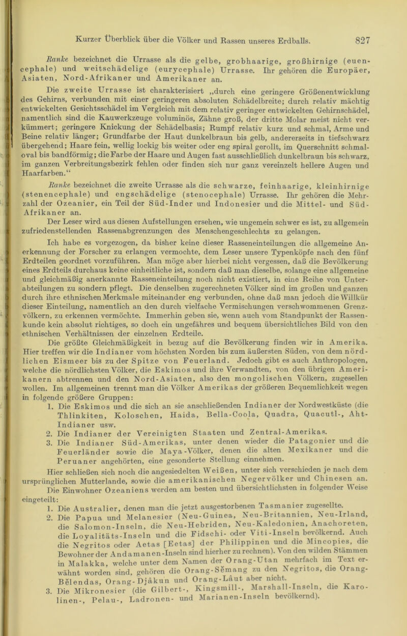 Ranke bezeichnet die Urrasse als die gelbe, grobhaarige, großhirnige (euen- cephale) und weitschädelige (eurycephale) Urrasse. Ihr gehören die Europäer, Asiaten, Nord-Afrikaner und Amerikaner an. Die zweite Urrasse ist charakterisiert ,,durch eine geringere Größenentwicklung des Gehirns, verbunden mit einer geringeren absoluten Schädelbreite; durch relativ mächtig entwickelten Gesichtsschädel im Vergleich mit dem relativ geringer entwickelten Gehirnschädel, namentlich sind die Kauwerkzeuge voluminös, Zähne groß, der dritte Molar meist nicht ver- kümmert; geringere Knickung der Schädelbasis; Rumpf relativ kurz und schmal, Arme und Beine relativ länger; Grundfarbe der Haut dunkelbraun bis gelb, andererseits in tiefschwarz übergehend; Haare fein, wellig lockig bis weiter oder eng spiral gerollt, im Querschnitt schmal- oval bis bandförmig; die Farbe der Haare und Augen fast ausschließlich dunkelbraun bis schwarz, im ganzen Verbreitungsbezirk fehlen oder finden sich nur ganz vereinzelt hellere Augen und Haarfarben.“ Ranke bezeichnet die zweite Urrasse als die schwarze, feinhaarige, kleinhirnige (stenencephale) und engschädelige (stenocephale) Urrasse. Ihr gehören die Mehr- zahl der Ozeanier, ein Teil der Süd-Inder und Indonesier und die Mittel- und Süd- Afrikaner an. Der Leser wird aus diesen Aufstellungen ersehen, wie ungemein schwer es ist, zu allgemein zufriedenstellenden Rassenabgrenzungen des Menschengeschlechts zu gelangen. Ich habe es vorgezogen, da bisher keine dieser Rasseneinteilungen die allgemeine An- erkennung der Forscher zu erlangen vermochte, dem Leser unsere Typenköpfe nach den fünf Erdteilen geordnet vorzuführen. Man möge aber hierbei nicht vergessen, daß die Bevölkerung eines Erdteils durchaus keine einheitliche ist, sondern daß man dieselbe, solange eine allgemeine und gleichmäßig anerkannte Rasseneinteilung noch nicht existiert, in eine Reihe von Unter- abteilungen zu sondern pflegt. Die denselben zugerechneten Völker sind im großen und ganzen durch ihre ethnischen Merkmale miteinander eng verbunden, ohne daß man jedoch die Willkür dieser Einteilung, namentlich an den durch vielfache Vermischungen verschwommenen Grenz- völkern, zu erkennen vermöchte. Immerhin geben sie, wenn auch vom Standpunkt der Rassen- künde kein absolut richtiges, so doch ein ungefähres und bequem übersichtliches Bild von den ethnischen Verhältnissen der einzelnen Erdteile. Die größte Gleichmäßigkeit in bezug auf die Bevölkerung finden wir in Amerika. Hier treffen wir die Indianer vom höchsten Norden bis zum äußersten Süden, von dem nörd- lichen Eismeer bis zu der Spitze von Feuerland. Jedoch gibt es auch Anthropologen, welche die nördlichsten Völker, die Eskimos und ihre Verwandten, von den übrigen Ameri- kanern abtrennen und den Nord-Asiaten, also den mongolischen Völkern, zugesellen wollen. Im allgemeinen trennt man die Völker Amerikas der größeren Bequemlichkeit wegen in folgende größere Gruppen: 1. Die Eskimos und die sich an sie anschließenden Indianer der Nordwestküste (die Thlinkiten, Koloschen, Haida, Bella-Coola, Quadra, Quacutl-, Aht- Indianer usw. 2. Die Indianer der Vereinigten Staaten und Zentral-Amerikas. 3. Die Indianer Süd-Amerikas, unter denen wieder die Patagonier und die Feuerländer sowie die Maya-Völker, denen die alten Mexikaner und die Peruaner angehörten, eine gesonderte Stellung einnehmen. Hier schließen sich noch die angesiedelten Weißen, unter sich verschieden je nach dem ursprünglichen Mutterlande, sowie die amerikanischen Negervölker und Chinesen an. Die Einwohner Ozeaniens werden am besten und übersichtlichsten in folgender Weise eingeteilt: 1. Die Australier, denen man die jetzt ausgestorbenen Tasmanier zugesellte. 2. Die Papua und Melanesier (Neu-Guinea, Neu-Britannien, Neu-Irland, die Salomon-Inseln, die Neu-Hebriden, Neu-Kaledonien, Anachoreten. die Loyalitäts-Inseln und die Fidschi- oder Viti-Inseln bevölkernd. Auch die Neoritos oder Aetas [Eetas] der Philippinen und die Mincopies, die Bewohner der Andamanen-Inseln sind hierher zu rechnen). Von den wilden Stammen in Malakka, welche unter dem Namen der Orang-Utan mehrfach im Text er- wähnt worden sind, gehören die Orang-Semang zu den Negntos, die Orang- Belendas, Orang-Djäkun und Orang-Laut aber nicht, 3. Die Mikronesier (die Gilbert-, Kingsnull-, Marshall-Inseln, die Karo- linen-, Pelau-, Ladronen- und Marianen-Inseln bevölkernd).