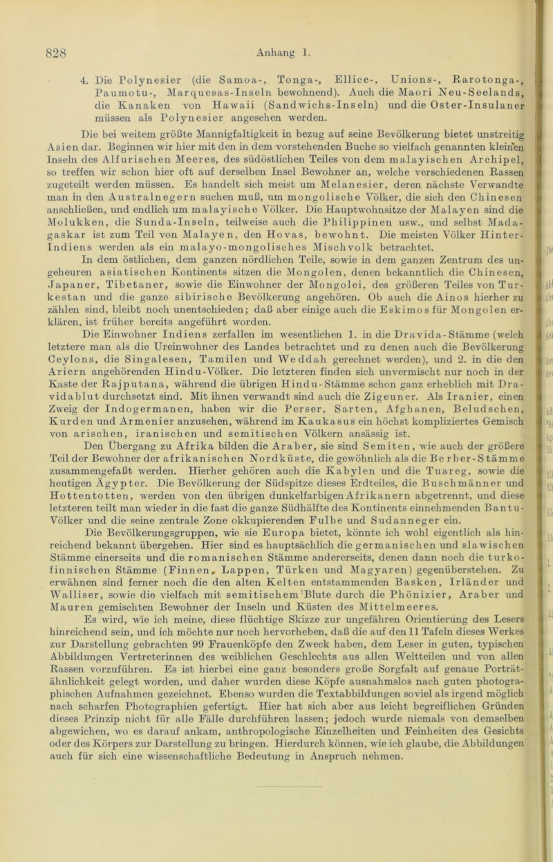 4. Die Polynesier (die Samoa-, Tonga-, Ellice-, Unions-, Rarotonga-, Paumotu-, Marquesas-Inseln bewohnend). Auch die Maori Neu-Seelands, die Kanaken von Hawaii (Sandwichs-Insein) und die Oster-Insulaner müssen als Polynesier angesehen werden. Die bei weitem größte Mannigfaltigkeit in bezug auf seine Bevölkerung bietet unstreitig Asien dar. Beginnen wir hier mit den in dem vorstehenden Buche so vielfach genannten kleinen Inseln des Alfurischen Meeres, des südöstlichen Teiles von dem malayischen Archipel, so treffen wir schon hier oft auf derselben Insel Bewohner an, welche verschiedenen Rassen zugeteilt werden müssen. Es handelt sich meist um Melanesier, deren nächste Verwandte man in den Australnegern suchen muß, um mongolische Völker, die sich den Chinesen anschließen, und endlich um malayische Völker. Die Hauptwohnsitze der Malayen sind die Molukken, die Sunda-Inseln, teilweise auch die Philippinen usw., und selbst Mada- gaskar ist zum Teil von Malayen, den Hovas, bewohnt. Die meisten Völker Hinter- indiens werden als ein malayo-mongolisclies Mischvolk betrachtet. In dem östlichen, dem ganzen nördlichen Teile, sowie in dem ganzen Zentrum des un- geheuren asiatischen Kontinents sitzen die Mongolen, denen bekanntlich die Chinesen, Japaner, Tibetaner, sowie die Einwohner der Mongolei, des größeren Teiles von Tur- kestan und die ganze sibirische Bevölkerung angehören. Ob auch die Ainos hierher zu zählen sind, bleibt noch unentschieden; daß aber einige auch die Eskimos für Mongolen er- klären, ist früher bereits angeführt worden. Die Einwohner Indiens zerfallen im wesentlichen 1. in die Dravida-Stämme (welch letztere man als die Ureinwohner des Landes betrachtet und zu denen auch die Bevölkerung Ceylons, die Singalesen, Tamilen und Weddah gerechnet werden), und 2. in die den Ariern angehörenden Hindu-Völker. Die letzteren finden sich unvermischt nur noch in der Kaste der Rajputana, während die übrigen Hindu-Stämme schon ganz erheblich mit Dra- vidablut durchsetzt sind. Mit ihnen verwandt sind auch die Zigeuner. Als Iranier, einen Zweig der Indogermanen, haben wir die Perser, Sarten, Afghanen, Beludschen, Kurden und Armenier anzusehen, während im Kaukasus ein höchst kompliziertes Gemisch von arischen, iranischen und semitischen Völkern ansässig ist. Den Übergang zu Afrika bilden die Araber, sie sind Semiten, wie auch der größere Teil der Bewohner der afrikanischen Nordküste, die gewöhnlich als die Be rber- S tämme zusammengefaßt werden. Hierher gehören auch die Kabylen und die Tuareg, sowie die heutigen Ägypter. Die Bevölkerung der Südspitze dieses Erdteiles, die Buschmänner und Hottentotten, werden von den übrigen dunkelfarbigen Afrikanern abgetrennt, und diese letzteren teilt man wieder in die fast die ganze Südhälfte des Kontinents einnehmenden Bantu- Völker und die seine zentrale Zone okkupierenden Fulbe und Sudanneger ein. Die Bevölkerungsgruppen, wie sie Europa bietet, könnte ich wohl eigentlich als hin- reichend bekannt übergehen. Hier sind es hauptsächlich die germanischen und slawischen Stämme einerseits und die romanischen Stämme andererseits, denen dann noch die turko- finnischen Stämme (Pinnen, Lappen, Türken und Magyaren) gegenüberstehen. Zu erwähnen sind ferner noch die den alten Kelten entstammenden Basken, Irländer und Walliser, sowie die vielfach mit semitischem Blute durch die Phönizier, Araber und Mauren gemischten Bewohner der Inseln und Küsten des Mittelmeeres. Es wird, wie ich meine, diese flüchtige Skizze zur ungefähren Orientierung des Lesers hinreichend sein, und ich möchte nur noch hervorheben, daß die auf den 11 Tafeln dieses Werkes zur Darstellung gebrachten 99 Frauenköpfe den Zweck haben, dem Leser in guten, typischen Abbildungen Vertreterinnen des weiblichen Geschlechts aus allen Weltteilen und von allen Rassen vorzuführen. Es ist hierbei eine ganz besonders große Sorgfalt auf genaue Porträt- ähnlichkeit gelegt worden, und daher wurden diese Köpfe ausnahmslos nach guten photogra- phischen Aufnahmen gezeichnet. Ebenso wurden die Textabbildungen soviel als irgend möglich nach scharfen Photographien gefertigt. Hier hat sich aber aus leicht begreiflichen Gründen dieses Prinzip nicht für alle Fälle durchführen lassen; jedoch wurde niemals von demselben abgewichen, wo es darauf ankam, anthropologische Einzelheiten und Feinheiten des Gesichts oder des Körpers zur Darstellung zu bringen. Hierdurch können, wie ich glaube, die Abbildungen auch für sich eine wissenschaftliche Bedeutung in Anspruch nehmen.