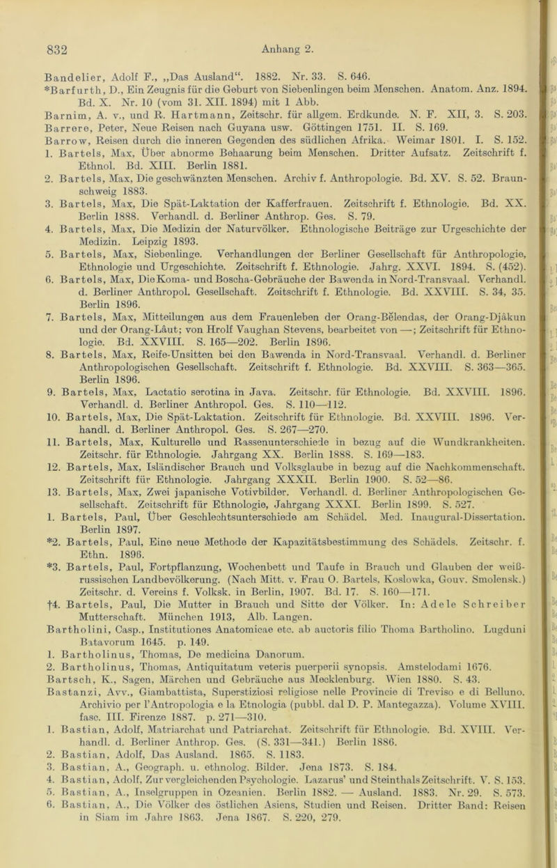 Bandelier, Adolf F., „Das Ausland“. 1882. Nr. 33. S. 646. *Barf urth, D., Ein Zeugnis für die Geburt von Siebenlingen beim Menschen. Anatom. Anz. 1894. Bd. X. Nr. 10 (vom 31. XII. 1894) mit 1 Abb. Barnim, A. v., und R. Hartmann, Zeitschr. für allgem. Erdkunde. N. F. XII, 3. S. 203. Barrore, Peter, Neue Reisen nach Guyana usw. Göttingen 1751. II. S. 169. Barrow, Reisen durch die inneren Gegenden des südlichen Afrika. Weimar 1801. I. S. 152. 1. Bartels, Max, Über abnorme Behaarung beim Menschen. Dritter Aufsatz. Zeitschrift f. Ethnol. Bd. XIII. Berlin 1881. 2. Bar tels, Max, Die geschwänzten Menschen. Archiv f. Anthropologie. Bd. XV. S. 52. Braun- schweig 1883. 3. Bartels, Max, Die Spät-Laktation der Kafferfrauen. Zeitschrift f. Ethnologie. Bd. XX. Berlin 1888. Verhandl. d. Berliner Anthrop. Ges. S. 79. 4. Bartels, Max, Die Medizin der Naturvölker. Ethnologische Beiträge zur Urgeschichte der Medizin. Leipzig 1893. 5. Bartels, Max, Siebenlinge. Verhandlungen der Berliner Gesellschaft für Anthropologie, Ethnologie und Urgeschichte. Zeitschrift f. Ethnologie. Jahrg. XXVI. 1894. S. (452). 6. Bartels, Max, Die Koma- und Boscha-Gebräuche der Bawonda in Nord-Transvaal. Verhandl. d. Berliner Anthropol. Gesellschaft. Zeitschrift f. Ethnologie. Bd. XXVIII. S. 34, 35. Berlin 1896. 7. Bartels, Max, Mitteilungen aus dem Frauenleben der Orang-Belendas, der Orang-Djäkun und der Orang-Läut; von Hrolf Vaughan Stevens, bearbeitet von—; Zeitschrift für Ethno- logie. Bd. XXVIII. S. 165—202. Berlin 1896. 8. Bartels, Max, Reife-Unsitten bei den Bawenda in Nord-Transvaal. Verhandl. d. Berliner Anthropologischen Gesellschaft. Zeitschrift f. Ethnologie. Bd. XXVIII. S. 363—365. Berlin 1896. 9. Bartels, Max, Lactatio serotina in Java. Zeitschr. für Ethnologie. Bd. XXVIII. 1896. Verhandl. d. Berliner Anthropol. Ges. S. 110—112. 10. Bartels, Max, Die Spät-Laktation. Zeitschrift für Ethnologie. Bd. XXVIII. 1896. Ver- handl. d. Berliner Anthropol. Ges. S. 267—270. 11. Bartels, Max, Kulturelle und Rassenunterschiede in bezug auf die Wundkrankheiten. Zeitschr. für Ethnologie. Jahrgang XX. Berlin 1888. S. 169—183. 12. Bartels, Max, Isländischer Brauch und Volksglaube in bezug auf die Nachkommenschaft. Zeitschrift für Ethnologie. Jahrgang XXXII. Berlin 1900. S. 52—86. 13. Bartels, Max, Zwei japanische Votivbilder. Verhandl. d. Berliner Anthropologischen Ge- sellschaft. Zeitschrift für Ethnologie, Jahrgang XXXI. Berlin 1899. S. 527. 1. Bartels, Paul, Über Geschlechtsunterschiede am Schädel. Med. Inaugural-Dissertation. Berlin 1897. *2. Bartels, Paul, Eine neue Methode der Kapazitätsbestimmung des Schädels. Zeitschr. f. Ethn. 1898. *3. Bartels, Paul, Fortpflanzung, Wochenbett und Taufe in Brauch und Glaubon der weiß- russischen Landbevölkerung. (Nach Mitt. v. Frau O. Bartels. Koslowka, Gouv. Smolensk.) Zeitschr. d. Vereins f. Volksk. in Berlin, 1907. Bd. 17. S. 160—171. f4. Bartels, Paul, Die Mutter in Brauch und Sitto der Völker. In: Adele Schreiber Mutterschaft. München 1913, Alb. Langen. Bartholini, Casp., Institutiones Anatomicae etc. ab auctoris filio Tlioma Bartholino. Lugduni Batavorum 1645. p. 149. 1. Bartholinus, Thomas, Do medicina Danorum. 2. Bartholinus, Thomas, Antiquitatum veteris puorperii synopsis. Amstelodami 1676. Bartsch, Iv., Sagen, Märchen und Gebräuche aus Mecklenburg. Wien 1880. S. 43. Bastanzi, Avv., Giambattista, Superstiziosi religiöse nelle Provincie di Treviso e di Belluno. Archivio per l’Antropologia e la Etnologia (pubbl. dal D. P. Mantegazza). Volume XVIII. fase. III. Firenze 1887. p. 271—310. 1. Bastian, Adolf, Matriarchat und Patriarchat. Zeitschrift für Ethnologie. Bd. XVIII. Ver- handl. d. Berliner Anthrop. Ges. (S. 331—341.) Berlin 1886. 2. Bastian, Adolf, Das Ausland. 1865. S. 1183. 3. Bastian, A., Geograph, u. ethnolog. Bilder. Jena 1873. S. 184. 4. Bastian, Adolf, Zur vergleichenden Psychologie. Lazarus’ und Steinthals Zeitschrift. V. S. 153. 5. Bastian, A., Inselgruppen in Ozeanien. Berlin 1882. — Ausland. 1883. Nr. 29. S. 573. 6. Bastian, A., Die Völker dos östlichen Asiens, Studien und Reisen. Dritter Band: Reisen in Siam im Jahre 1863. Jena 1867. S. 220, 279.