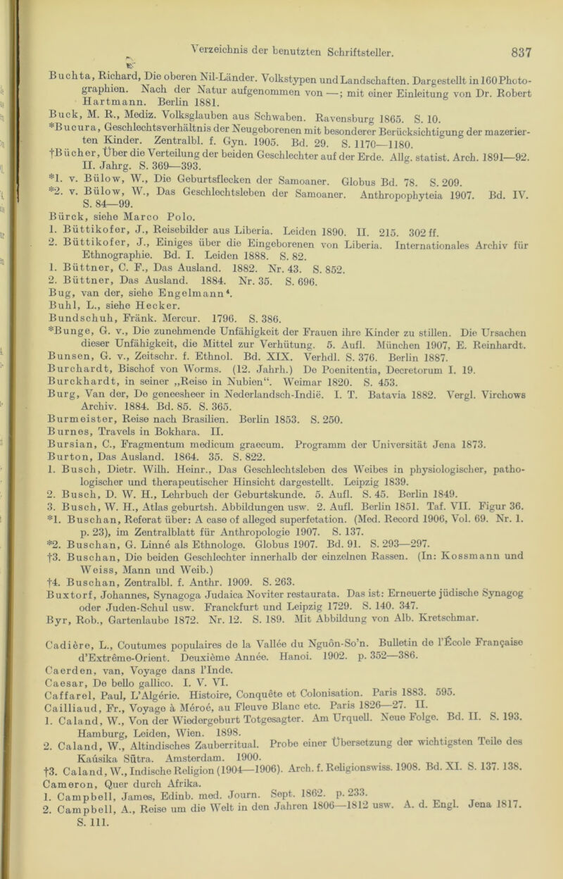 Buchta, Richard, Die oberen Nil-Länder. Volkstypen und Landschaften. Dargestellt in 160 Photo- giaphien. Nach der Natur aufgenommen von—; mit einer Einleitung von Dr. Robert Hartmann. Berlin 1881. Buck, M. R., Mediz. Volksglauben aus Schwaben. Ravensburg 1865. S. 10. Bucui a, Geschlechtsverhältnis der Neugeborenen mit besonderer Berücksichtigung der mazerier- ten Kinder. Zentralbl. f. Gyn. 1905. Bd. 29. S. 1170—1180. tBiicher, Über die Verteilung der beiden Geschlechter auf der Erde. Allg. Statist. Arch. 1891—92. II. Jahrg. S. 369—393. *1. v. Blilow, W., Die Geburtsflecken der Samoaner. Globus Bd. 78. S. 209. 2. v. Bülow, W., Das Geschlechtsleben der Samoaner. Anthropophvteia 1907. Bd. IV. S. 84—99. Bürck, siehe Marco Polo. 1. Büttikofer, J., Reisebilder aus Liberia. Leiden 1890. II. 215. 302 ff. 2. Büttikofer, J., Einiges über die Eingeborenen von Liberia. Internationales Archiv für Ethnographie. Bd. I. Leiden 1888. S. 82. 1. Büttner, C. F., Das Ausland. 1882. Nr. 43. S. 852. 2. Büttner, Das Ausland. 1884. Nr. 35. S. 696. Bug, van der, siehe Engelmann4. Buhl, L., siehe Hecker. Bundschuh, Fränk. Mercur. 1796. S. 386. ■;-Bunge, G. v., Die zunehmende Unfähigkeit der Frauen ihre Kinder zu stillen. Die Ursachen dieser Unfähigkeit, die Mittel zur Verhütung. 5. Aufl. München 1907, E. Reinhardt. Bunsen, G. v., Zeitschr. f. Ethnol. Bd. XIX. Verhdl. S. 376. Berlin 1887. Burcharclt, Bischof von Worms. (12. Jahrh.) Do Poenitentia, Decretorum I. 19. Burckhardt, in seiner „Reiso in Nubien“. Weimar 1820. S. 453. Burg, Van der, Do geneesheer in Nederlandsch-Indie. I. T. Batavia 1882. Vergl. Virchows Archiv. 1884. Bd. 85. S. 365. Burmeister, Reise nach Brasilien. Berlin 1853. S. 250. Burnes, Travels in Bokhara. II. Bursian, C., Fragmentum modicum graecum. Programm der Universität Jena 1873. Burton, Das Ausland. 1864. 35. S. 822. 1. Busch, Dietr. Wilh. Heinr., Das Geschlechtsleben des Weibes in physiologischer, patho- logischer und therapeutischer Hinsicht dargestellt. Leipzig 1839. 2. Busch, D. W. H., Lehrbuch der Geburtskunde. 5. Aufl. S. 45. Borlin 1849. 3. Busch, W. H., Atlas geburtsh. Abbildungen usw. 2. Aufl. Berlin 1851. Taf. VII. Figur 36. *1. Buschan, Referat über: A case of alleged superfetation. (Med. Record 1906, Vol. 69. Nr. 1. p. 23), im Zentralblatt für Anthropologie 1907. S. 137. *2. Buschan, G. Linne als Ethnologe. Globus 1907. Bd. 91. S. 293—297. f3. Buschan, Die beiden Geschlechter innerhalb der einzelnen Rassen. (In: Ivossmann und Weiss, Mann und Weib.) f4. Buschan, Zentralbl. f. Anthr. 1909. S. 263. Buxtorf, Johannes, Synagoga Judaica Noviter restaurata. Das ist: Erneuerte jüdische Synagog oder Juden-Schul usw. Franckfurt und Leipzig 1729. S. 140. 347. Byr, Rob., Gartenlaube 1872. Nr. 12. S. 189. Mit Abbildung von Alb. Kretsclimar. Cadiere, L., Coutumes populaires de la Vallee du Nguon-So’n. Bulletin de 1 Ecole Fran^aise d’Extreme-Orient. Deuxieme Annee. Hanoi. 1902. p. 352 386. Ca erden, van, Voyage dans l’Inde. Caesar, De bello gallico. I. V. VI. Caffarel, Paul, L’Algerio. Histoire, Conquete et Colonisation. Paris^18S3. 595. Cailliaud, Fr., Voyago it Meroe, au Fleuve Blanc etc. Paris 1826 27. II. 1. Caland, W., Von der Wiedergeburt Totgesagter. Am UrquoU. Neue Folge. Bd. II. S. 193. Hamburg, Leiden, Wien. 1898. 2. Caland, W., Altindisches Zauberritual. Probe einer Übersetzung der wichtigsten Teile des Kaüsika Sütra. Amsterdam. 1900. ... t3. Caland, W., Indische Religion (1904—1906). Arch. f. Roligionswiss. 1908. Bd. XI. S. 137. 13S. Cameron, Quer durch Afrika. 1. Campbell, James, Edinb. mod. Journ. Sept. 1862. p. 233. 2. Campbell, A., Roise um die Welt in den Jahren 1806—1812 usw. A. d. Engl. Jena 1817. S. 111.