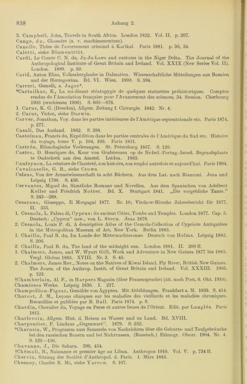 3. Campbell, John, Travels in South Africa. London 1822. Vol. II. p. 207. Cange, du, Glossaire (s. v. machinamentum). Canolle, These de Pavortement criminel a Karikal. Paris 1881. p. 30, 34. Caletti, siehe Blumentritt. Cardi, Le Couite C. N. de, Ju-Ju-Laws and customs in the Niger Delta. The Journal of the Anthropological Institute of Great Britain and Ireland. Vol. XXIX (New Series Vol. II). London. 1899. p. 59. Caric, Anton Elias, Volksaberglaube in Dalmatien. Wissenschaftliche Mitteilungen aus Bosnien und der Herzegowina. Bd. VI. Wien. 1899. S. 594. Carreri, Gemelli, s. Jagor9. *Cartaiihac, E., La soi-disant steatopygio de quelques statuettes prehistoriques. Comptes rendus de l’Association fran^aise pour l’Avancement des Sciences, 34. Session. Cherbourg 1905 (erschienen 1906). S. 666—676. 1. Carus, K. G. (Dresden), Allgem. Zeitung f. Chirurgie. 1842. Nr. 4. 2. Carus, Victor, siehe Darwin. Carver, Jonathan, Voy. dans les parties interioures de l’Amerique septentrionale etc. Paris 1874. p. 277. Casali, Das Ausland. 1862. S. 398. Castelnau, Francis de, Expedition dans les parties centrales de FAmerique du Sud etc. Histoire du voyage, tome V. p. 104, 106. Paris 1851. Castren, Ethnologische Vorlesungen. St. Petersburg 1857. S. 120. Castro, D. Henriques de, Keur von Grafsteenen op de Nederl.-Portug.-Israel. Begraafsplaats te Ouderkerk aan den Amstel. Leiden. 1883. Caufeynon, La ceinture de Chastete, son histoire, son emploi autrefois et aujourd’liui. Paris 1904. Cavalcaselle, G. B., siehe Crowe. Celsus, Von der Arzneiwissenschaft in acht Büchern. Aus dem Lat. nach Bianconi. Jena und Leipzig 1798. S. 456. Cervantes, Miguel de, Sämtliche Romane und Novellen. Aus dem Spanischen von Adelbert Keller und Friedrich Notter. Bd. X. Stuttgart 1841. „Die vorgebliche Tante.“ S. 243—268. Cesarano, Giuseppe, II Morgagni 1877. Nr. 10; Virchow-Hirschs Jahresbericht für 1877. II. 555. 1. Cesnola, L. Palma di, Cyprus : its ancient Cities, Tombs and Temples. London 1877. Cap. 5. Deutsch: „Cypern“ usw., von L. Stern. Jena 1879. 2. Cesnola, Louis P. di, A descriptive Atlas of the Cesnola-Collection of Cypriote Antiquities in the Metropolitan Museum of Art, New York. Berlin 1885. 1. Chaillu, Paul B. du, Im Lande der Mitternachtssonne. Deutsch von Helms. Leipzig 1882. S. 206. 2. Chaillu, Paul B. du, The land of the midnight sun. London 1881. II. 206 ff. 1. Chalmors, Jame3, and W. Wyatt Gill, Work and Adventure in New Guinea 1877 bis 1885. Vergl. Globus 1885. XVIII. Nr. 3. S. 45. 2. Chalmers, James Rev., Notes on the Natives of Kiwai Island, Fly River, British New Guinea. The Journ. of the Anthrop. Instit. of Great Britain and Ireland. Vol. XXXIII. 1903. p. 123. fChamberlain, Al. F., in Harpers Magazin (über Frauensprache) (zit. nach Post, 6. Okt. 1910). Chamissos Werke. Leipzig 1836. I. 217. Champollion-Figeac, Gemälde vonAgypten. Mit Abbildungen. Frankfurt a. M. 1839. S. 414. Charcot, J. M., LeQons cliniques sur les maladies des vieillards et les maladies chroniques. Recueillies et publiees par B. Ball. Paris 1874. p. 9. Chardin, Chevalier du, Voyage en Perse et autres Heues de l’Orient. Edit. par Langles. Paris 1811. Charlevoix, Allgem. Hist. d. Reisen zu Wasser und zu Land. Bd. XVIII. Charpentier, P. Lindaus „Gegenwart“. 1879. S. 252. ^Charusin, W., Programm zum Sammeln von Nachrichten über die Geburts- und Taufgebräuche bei den russischen Bauern und bei Nichtrussen. (Russisch.) Ethnogr. Obozr. 1904. Nr. 4. S. 129—156. Chavanne, J., Die Sahara. 396, 454. tChemali, B., Naissance et premier äge au Liban. Anthropos 1910. Vol. V. p. 734 ff. Chorvin, Sitzung der Societe d’Anthropol. d. Paris. 1. März 1883. Chesney, Charles E. Mc, siehe Yarrow. S. 107.