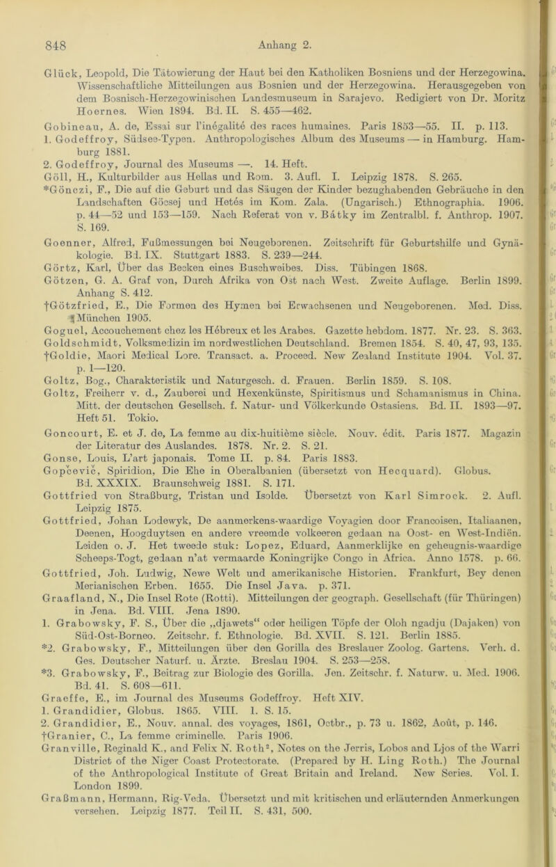 Glück, Leopold, Die Tätowierung der Haut bei den Katholiken Bosniens und der Herzegowina. Wissenschaftliche Mitteilungen aus Bosnien und der Herzegowina. Herausgegebon von dem Bosnisch-Herzogowinischen Landesmuseum in Sarajevo. Redigiert von Dr. Moritz Hoernes. Wien 1894. Bd. II. S. 455—462. Gobineau, A. de, Essai sur l’inegalite de3 races humaines. Paris 1853—55. II. p. 113. 1. Godeffroy, Südsee-Typen. Anthropologisches Album des Museums — in Hamburg. Ham- burg 1881. 2. Godeffroy, Journal des Museums —■. 14. Heft. Göll, H., Kulturbilder aus Hellas und Rom. 3. Aufl. I. Leipzig 1878. S. 265. *Gönczi, F., Die auf die Geburt und das Säugen der Kinder bezughabenden Gebräuche in den Landschaften Gocsej und Hetes im Ivom. Zala. (Ungarisch.) Ethnographia. 1906. p. 44—52 und 153—159. Nach Referat von v. Bätky im Zentralbl. f. Anthrop. 1907. S. 169. Goenner, Alfred, Fußmessungen bei Neugeborenen. Zeitschrift für Geburtshilfe und Gynä- kologie. Bd. IX. Stuttgart 1883. S. 239—244. Görtz, Karl, Über das Becken eines Buschweibes. Diss. Tübingen 1868. Götzen, G. A. Graf von, Durch Afrika von Ost nach West. Zweite Auflage. Berlin 1899. Anhang S. 412. fGötzfried, E., Die Formen de3 Hymen bei Erwachsenen und Neugeborenen. Med. Diss. 5 München 1905. Goguel, xlccouchement choz los Hebreux et les Arabes. Gazette hebdom. 1877. Nr. 23. S. 363. Goldschmidt, Volksmedizin im nordwestlichen Deutschland. Bremen 1854. S. 40, 47, 93, 135. fGoldie, Maori Medical Lore. Transact. a. Proceed. New Zealand Institute 1904. Vol. 37. p. 1—120. Goltz, Bog., Charakteristik und Naturgesch. d. Frauen. Berlin 1859. S. 108. Goltz, Freiherr v. d., Zauberei und Hexenkünste, Spiritismus und Schamanismus in China. Mitt. der deutschen Gesellsch. f. Natur- und Völkerkunde Ostasiens. Bd. II. 1893—97. Heft 51. Tokio. Goncourt, E. et J. de, La femme au dix-huitieme siede. Nouv. edit. Paris 1877. Magazin der Literatur des Auslandes. 1878. Nr. 2. S. 21. Gonse, Louis, L’art japonais. Tome II. p. 84. Paris 1883. Gopcevic, Spiridion, Die Ehe in Oberalbanien (übersetzt von Hecquard). Globus. Bd. XXXIX. Braunschweig 1881. S. 171. Gottfried von Straßburg, Tristan und Isolde. Übersetzt von Karl Simrock. 2. Aufl. Leipzig 1875. Gottfried, Johan Lodewyk, De aanmerkens-waardige Voyagien door Francoisen, Italiaanen, Deenen, Hoogduytsen en andere vreemde volkeeron gedaan na Oost- en West-Indien. Leiden o. J. Het tweede stuk: Lopez, Eduard, Aanmerklijke en geheugnis-waardigo Scheeps-Togt, gedaan n’at vennaarde Ivoningrijko Congo in Africa. Anno 1578. p. 66. Gottfried, Joh. Ludwig, Newe Welt und amerikanische Historien. Frankfurt, Bey denen Merianischen Erben. 1655. Die Insel Java. p. 371. Graafland, N., Die Insel Rote (Rotti). Mitteilungon der geograph. Gesellschaft (für Thüringen) in Jena. Bd. VIII. Jena 1890. 1. Grabowsky, F. S., Über die „djawets“ oder heiligen Töpfe der Ololi ngadju (Dajaken) von Siid-Ost-Borneo. Zeitschr. f. Ethnologie. Bd. XVII. S. 121. Berlin 1885. *2. Grabowsky, F., Mitteilungen über den Gorilla des Breslauer Zoolog. Gartens. Verb. d. Ges. Deutscher Naturf. u. Ärzte. Breslau 1904. S. 253—258. *3. Grabowsky, F., Beitrag zur Biologio des Gorilla. Jen. Zeitschr. f. Naturw. u. Med. 1906. Bd. 41. S. 608—611. Graeffe, E., im Journal des Museums Godeffroy. Heft XIV. 1. Grandidier, Globus. 1865. VIII. 1. S. 15. 2. Grandidior, E., Nouv. annal. des voyages, 1861, Octbr., p. 73 u. 1862, Aoüt, p. 146. fGranier, C., La femme criminelle. Paris 1906. Granville, Reginald K., and Felix N. Roth2, Notes on the Jerris, Lobos and Ljos of the Warri District of the Niger Coast Protectorate. (Prepared by H. Ling Roth.) The Journal of the Anthropological Institute of Great Britain and Ireland. New Series. Vol. I. London 1899. Graßmann, Hermann, Rig-Veda. Üborsetzt und mit kritischen und erläuternden Anmerkungen versehen. Leipzig 1877. Teil II. S. 431, 500.