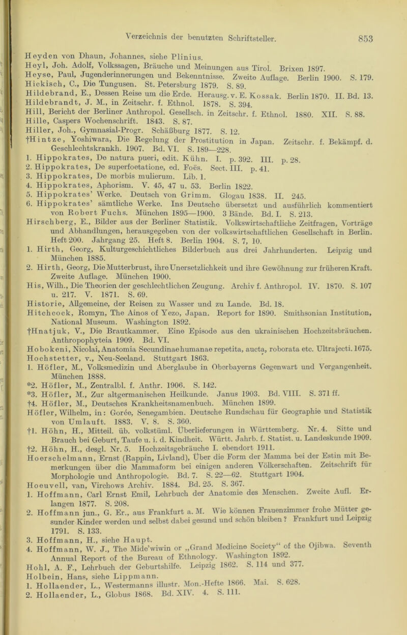 Heyden von Dhaun, Johannes, siehe Plinius. Heyl, Joh. Adolf, Volkssagen, Bräuche und Meinungen aus Tirol. Brixen 1897. Heyse, Paul, Jugenderinnerungen und Bekenntnisse. Zweite Auflage. Berlin 1900. S. 179. Hickisch, C., Die Tungusen. St. Petersburg 1879. S. 89. Hildebrand, E„ Dessen Reise um die Erde. Herausg.v. E. Kossak. Berlin 1870. II. Bd. 13. Hildebrandt, J. M., in Zeitschr. f. Ethnol. 1878. S. 394. Hill, Bericht der Berliner Anthropol. Gesellsch. in Zeitschr. f. Ethnol. 1880. XII. S. 88. Hille, Caspers Wochenschrift. 1843. S. 87. Hiller, Joh., Gymnasial-Progr. Schäßburg 1877. S. 12. ■fHintze, Yoshiwara, Die Regelung der Prostitution in Japan. Zeitschr. f. Bekämpf, d. Geschlechtskranke 1907. Bd. VI. S. 189—228. 1. Hippokrates, De natura pueri, edit. Kühn. I. p. 392. III. p. 28. 2. Hippokrates, De superfoetatione, ed. Foes. Sect. III. p. 41. 3. Hippokrates, De morbis mulierum. Lib. 1. 4. Hippokrates, Aphorism. V. 45, 47 u. 53. Berlin 1822. 5. Hippokrates’ Werke. Deutsch von Grimm. Glogau 1838. II. 245. 6. Hippokrates sämtliche Werke. Ins Deutsche übersetzt und ausführlich kommentiert von Robert Fuchs. München 1895—1900. 3 Bände. Bd. I. S. 213. Hirschberg, E., Bilder aus der Berliner Statistik. Volkswirtschaftliche Zeitfragen, Vorträge und Abhandlungen, herausgegeben von der volkswirtschaftlichen Gesellschaft in Berlin. Heft 200. Jahrgang 25. Heft 8. Berlin 1904. S. 7, 10. 1. Hirth, Georg, Kulturgeschichtliches Bilderbuch aus drei Jahrhunderten. Leipzig und München 1885. 2. Hirth, Georg, DieMutterbrust, ihreUnersetzlichkeit und ihre Gewöhnung zur früheren Kraft. Zweite Auflage. München 1900. His, Willi., Die Theorien der geschlechtlichen Zeugung. Archiv f. Anthropol. IV. 1870. S. 107 u. 217. V. 1871. S. 69. Historie, Allgemeine, der Reisen zu Wasser und zu Lande. Bd. 18. Hitchcock, Romyn, The Ainos of Yezo, Japan. Report for 1890. Smithsonian Institution, National Museum. Washington 1892. fHnatjuk, V., Die Brautkammer. Eine Episode aus den ukrainischen Hochzeitsbräuchen. Anthropophyteia 1909. Bd. VI. Hobokeni, Nicolai, Anatomia Secundinaehumanae repetita, aucta, roborata etc. Ultrajecti. 1675. Hochstetter, v., Neu-Seeland. Stuttgart 1863. 1. Höfler, M., Volksmedizin und Aberglaube in Oborbayerns Gegenwart und Vergangenheit. München 1888. *2. Höfler, M„ Zentralbl. f. Anthr. 1906. S. 142. *3. Höfler, M., Zur altgermanischen Heilkunde. Janus 1903. Bd. VIII. S. 371 ff. f4. Höfler, M., Deutsches Krankheitsnamenbuch. München 1899. Höfler, Wilhelm, in: Goree, Senegambien. Deutsche Rundschau für Geographie und Statistik von Umlauft. 1883. V. 8. S. 360. fl. Höhn, H., Mitteil. üb. volkstüml. Überlieferungen in Württemberg. Nr. 4. Sitte und Brauch bei Geburt, Taufe u. i. d. Kindheit. Württ. Jahrb. f. Statist, u. Landeskunde 1909. f2. Höhn, H., desgl. Nr. 5. Hochzeitsgebräuche I. ebendort 1911. Hoerschelmann, Ernst (Rappin, Livland), Über die Form der Mamma bei der Estin mit Be- merkungen über die Mammaform bei einigen anderen Völkerschaften. Zeitschrift füi Morphologie und Anthropologie. Bd. 7. S. 22 62. Stuttgart 1904. Hoeuvell, van, Virchows Archiv. 1884. Bd. 25. S. 367. 1. Hoffmann, Carl Ernst Emil, Lehrbuch der Anatomie des Menschen. Zweite Aufl. Er- langen 1877. S. 208. 2. Hoffmann jun., G. Er., aus Frankfurt a. M. Wie können Frauenzimmer frohe Mutter ge- sunder Kinder werden und selbst dabei gesund und schön bleiben ? I rankfurt un eipzig 1791. S. 133. 3. Hoffmann, H., siehe Haupt. , , 0 ,, 4. Hoffmann, W. J., The Mide’wiwin or „Grand Mcdicine Society of the Ojibwa. beventh Annual Report of the Bureau of Ethnology. W ashington 1S9_. Hohl, A. F., Lehrbuch der Geburtshilfe. Leipzig 1862. S. 114 und 377. Holbein, Hans, siehe Lippmann. . 1. Hollaender, L., Westermanns illustr. Mon.-Heftc 1866. Mai. S. 6-8. 2. Hollaender, L., Globus 1868. Bd. XIV. 4. S. 111.