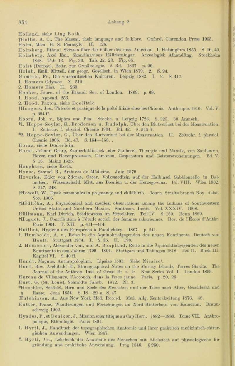 Holland, siehe Ling Roth. ■fHollis, A. C., The Massai, their language and folklore. Oxford, Clarendon Press 1905. Holm, Mein. H. S. Pennsylv. II. 126. Holmberg, Ethnol. Skizzen über die Völker des russ. Amerika. I. Helsingfors 1855. S. 16, 40. Holmberg, Axel Ern., Skandinaviens Hällristningar. Arkeologisk Afhandling. Stockholm 1848. Tab. 13. Fig. 36. Tab. 22, 23. Fig. 65. Holst (Dorpat), ßeitr. zur Gynäkologie. 2. Bd. 1867. p. 96. Holub, Emil, Mitteil, der geogr. Gesellsch. in Wien 1879. 2. S. 94. Hommel, Fr., Die vorsemitischen Kulturen. Leipzig 1882. I. 2. S. 417. 1. Homers Odyssee. X. 519. 2. Homers Ilias. II. 269. Hooker, Journ. of the Ethnol. Soc. of London. 1869. p. 69. 1. Hood, Append. 256. 2. Hood, Paxton, siehe Doolittle. tH oogers, Jos., Theorie et pratique de la piete filiale chez les Chinois. Anthropos 1910. Vol. V. p. 694 ff. Hoorn, Joh. v., Siphra und Pua. Stockh. u. Leipzig 1726. S. 325. 30. Anmerk. *1. Hoppe-Seyler, G., Brodersen u. Rudolph, Über den Blutverlust bei der Menstruation. I. Zeitschr. f. physiol. Chemie 1904. Bd. 42. S. 545 ff. *2. Hoppe-Seyler, GL, Über den Blutverlust bei der Menstruation. II. Zeitschr. f. physiol. Chemie 1906. Bd. 47. S. 154—158. . Horaz, siehe Döderlein. Horst, Johann Georg, Zauberbibliothek oder Zauberei, Theurgie und Mantik, von Zauberern, Hexen und Hexenprozessen, Dämonen, Gespenstern und Geistererscheinungen. Bd. V. S. 16. Mainz 1825. Houghton, siehe Roth. House, Samuel R., Archives de Medicine. Juin 1879. Hovorka, Edler von Zderas, Oscar, Volksmedizin auf der Halbinsel Sabbioncello in Dal- matien. Wissenschaftl. Mitt. aus Bosnien u. der Herzegowina. Bd. VIII. Wien 1902. S. 247, 248. tH owell, W., Dyak ceremonies in pregnancy and childbirth. Journ. Straits brauch Roy. Asiat. Soc. 1906. tHrdlic ka, A., Physiological and medical observations among the Indians of Southwestern United States and Northern Mexico. Smithson. Instit. Vol. XXXIV. 1908. Hüllmann, Karl Ditrich, Städteweson im Mittelalter. Teil IV. S. 160. Bonn 1829. fHuguet, J., Contribution ä l’etude sociol. des femmes sahariennes. Rev. de l’Ecole d’Anthr. Paris 1904. T. XII. p. 411—414. Huilliet, Hygiene des Europeens ä Pondichery. 1867. p. 241. 1. Humboldt, A. v., Reise in die Äquinoktialgegenden des neuon Kontinents. Deutsch von Hauff. Stuttgart 1874. I. S. 35. II. 198. 2. Humboldt, Alexander von, und A. Bonpland, Reise in die Äquinoktialgegenden des neuen Kontinents in den Jahren 1799—1804. Stuttgart und Tübingen 1818. Teil II. Buch III. Kapitol VI. S. 40 ff. Hundt, Magnus, Anthropologium. Lipsiae 1501. Siehe Nicaise1. Hunt, Rev. Archibald E., Ethnographical Notes on the Murray Islands, Torres Straits. The Journal of the Anthrop. Inst, of Great Br. a. Ir. New Series Vol. I. London 1899. Hureau de Villonouve, l’Accouch. dans la Race jaune. Paris, p. 20, 26. Hurt, G. (St. Louis), Schmidts Jahrb. 1872. Nr. 3. *Huschko, Schädol, Hirn und Seele des Menschen und der Tiere nach Alter, Geschlecht und S} Rasse. Jena 1854. S. 18—22 u. S. 47. Hutchinson, A., Aus New York Med. Record. Med. Allg. Zentralzeitung 1876. 48. Hutter, Franz, Wanderungen und Forschungen im Nord-Hinterland von Kamerun. Braun- schweig 1902. Hyad es, P., et Dcniker, J., Mission scientifique au Cap Horn. 1882—1883. Tome VII. Anthro- pologie, Ethnologie. Paris 1891. 1. Hyrtl, J., Handbuch der topographischen Anatomie und ihrer praktisch medizinisch-chirur- gischen Anwendungen. Wien 1847. 2. Hyrtl, Jos., Lehrbuch der Anatomie des Menschen mit Rücksicht auf physiologische Be- gründung und praktische Anwendung. Prag 1846. § 250.