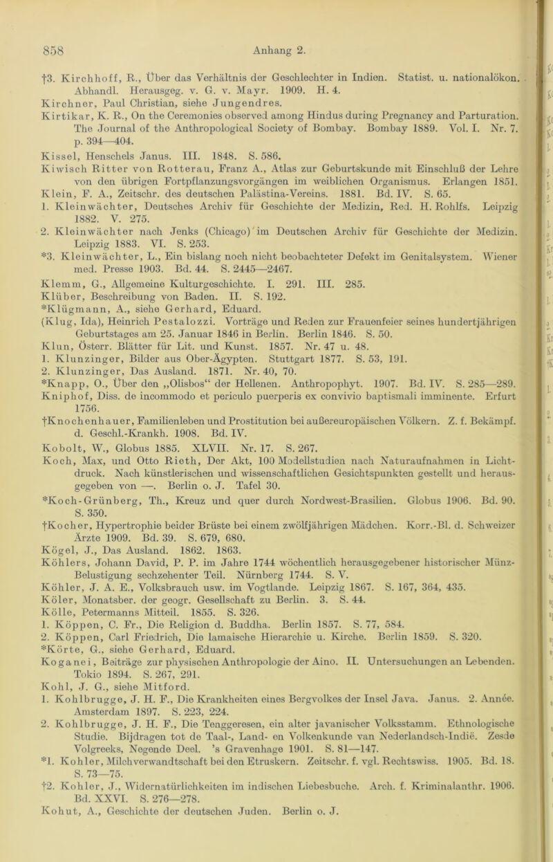 f3. Kirchhoff, R., Über das Verhältnis der Geschlechter in Indien. Statist, u. nationalökon. Abhandl. Herausgeg. v. G. v. Mayr. 1909. H. 4. Kirchner, Paul Christian, siehe Jungend res. Kirtikar, K. R., On the Ceremonies observed among Hindus during Pregnancy and Parturation. The Journal of the Anthropological Society of Bombay. Bombay 1889. Vol. I. Nr. 7. p. 394—404. Kissel, Henschels Janus. III. 1848. S. 586. Kiwisch Ritter von Rotterau, Franz A., Atlas zur Geburtskunde mit Einschluß der Lehre von den übrigen Fortpflanzungsvorgängen im weiblichen Organismus. Erlangen 1851. Klein, F. A., Zeitschr. des deutschen Palästina-Vereins. 1881. Bd. IV. S. 65. 1. Kleinwächter, Deutsches Archiv für Geschichte der Medizin, Red. H. Rolilfs. Leipzig 1882. V. 275. 2. Kleinwächtor nach Jenks (Chicago) im Deutschen Archiv für Geschichte der Medizin. Leipzig 1883. VI. S. 253. *3. Kleinwächter, L., Ein bislang noch nicht beobachteter Defekt im Genitalsystem. Wiener med. Presse 1903. Bd. 44. S. 2445—2467. Klemm, G., Allgemeine Kulturgeschichte. I. 291. III. 285. Klüber, Beschreibung von Baden. II. S. 192. *Klügmann, A., siehe Gerhard, Eduard. (Klug, Ida), Heinrich Pestalozzi. Vorträge und Reden zur Frauenfeier seines hundertjährigen Geburtstages am 25. Januar 1846 in Berlin. Berlin 1846. S. 50. Klun, Östorr. Blätter für Lit. und Kunst. 1857. Nr. 47 u. 48. 1. Klunzinger, Bilder aus Ober-Ägypten. Stuttgart 1877. S. 53, 191. 2. Klunzinger, Das Ausland. 1871. Nr. 40, 70. *Knapp, O., Über den ,,01isbos“ der Hellenen. Anthropophyt. 1907. Bd. IV. S. 285—289. Kniphof, Diss. de incommodo et periculo puerperis ex convivio baptismali imminonte. Erfurt 1756. ■jKnochenhauer, Familienleben und Prostitution bei außereuropäischen Völkern. Z. f. Bekämpf. d. Geschl.-Krankh. 1908. Bd. IV. Kobolt, W., Globus 1885. KLVII. Nr. 17. S. 267. Koch, Max, und Otto Rieth, Der Akt, 100 Modellstudien nach Naturaufnahmen in Licht- druck. Nach künstlerischen und wissenschaftlichen Gesichtspunkten gestellt und heraus- gegeben von —. Berlin o. J. Tafel 30. *Koch-Grünberg, Th., Kreuz und quer durch Nordwest-Brasilien. Globus 1906. Bd. 90. S. 350. |Kocher, Hypertrophie beider Brüste bei einem zwölfjährigen Mädchen. Korr.-Bl. d. Schweizer Ärzte 1909. Bd. 39. S. 679, 680. Kögel, J., Das Ausland. 1862. 1863. Köhlers, Johann David, P. P. im Jahre 1744 wöchentlich herausgegebener historischer Münz- Belustigung sechzehenter Teil. Nürnberg 1744. S. V. Köhler, J. A. E., Volksbrauch usw. im Vogtlande. Leipzig 1S67. S. 167, 364, 435. Köler, Monatsber. der geogr. Gesellschaft zu Berlin. 3. S. 44. Kölle, Potermanns Mitteil. 1855. S. 326. 1. Koppen, C. Fr., Die Religion d. Buddha. Berlin 1857. S. 77, 584. 2. Koppen, Carl Friedrich, Die lamaische Hierarchie u. Kirche. Berlin 1859. S. 320. *Körte, G., siehe Gerhard, Eduard. Koganei, Beiträge zur physischen Anthropologie der Aino. II. Untersuchungen an Lebenden. Tokio 1894. S. 267, 291. Kohl, J. G., siehe Mitford. 1. Kohlbrugge, J. H. F., Dio Krankheiten eines Bergvolkes der Insel Java. Janus. 2. Annee. Amsterdam 1897. S. 223, 224. 2. Kohlbrugge, J. H. F., Die Tonggoresen, ein alter javanischer Volksstamm. Ethnologische Studie. Bijdragen tot de Taal-, Land- en Volkenkunde van Nederlandscli-Indie. Zesde Volgreeks, Negende Deel, ’s Gravenhage 1901. S. 81—147. *1. Köhler, Milch Verwandtschaft bei den Etruskern. Zeitschr. f. vgl. Rechtswiss. 1905. Bd. 18. S. 73—75. f2. Köhler, J., Widernatürlichkeiten im indischen Liebesbuehe. Arch. f. Kriminalanthr. 1906. Bd. XXVI. S. 276—278. Kohut, A., Geschichte der deutschen Juden. Berlin o. J.